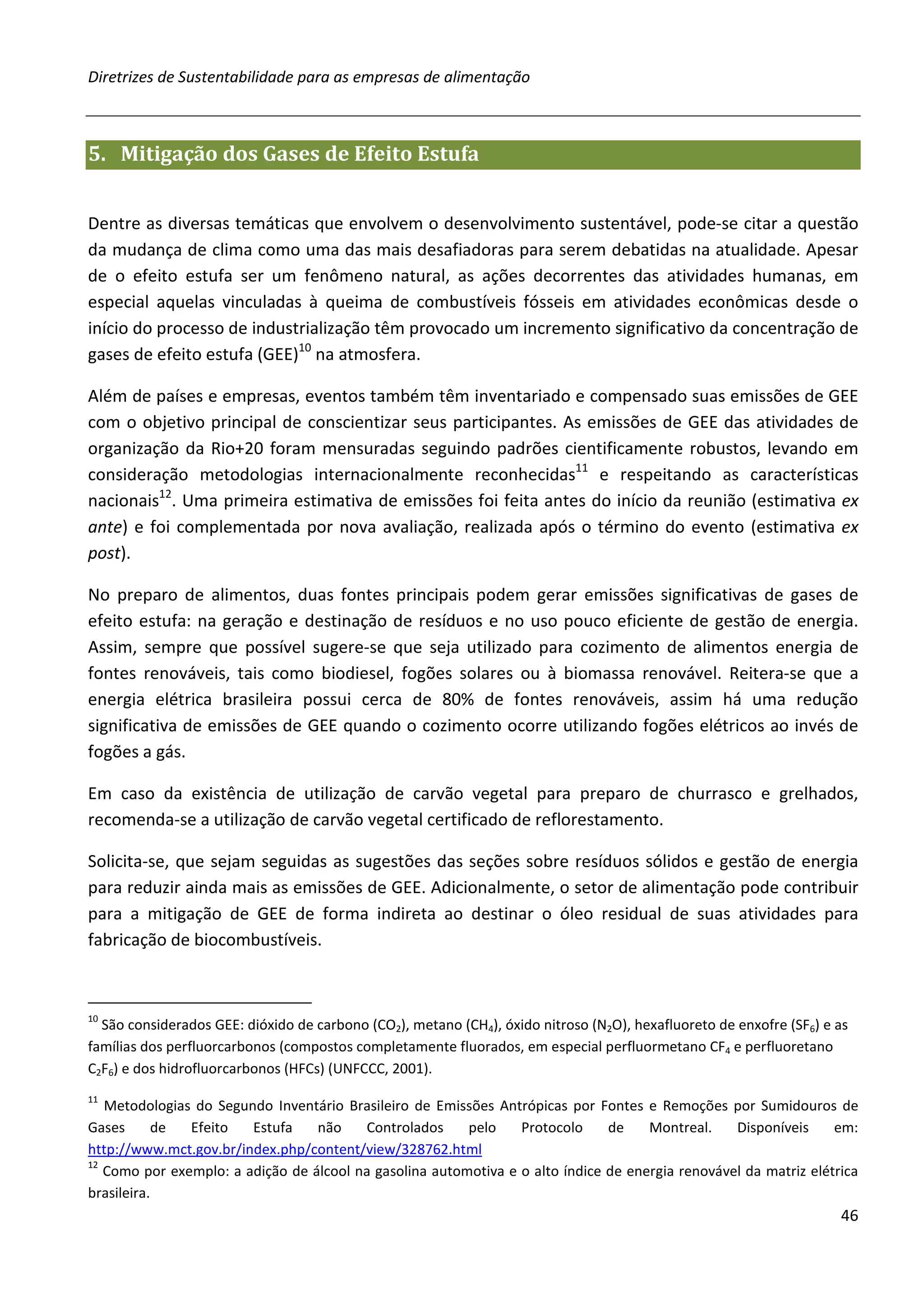Diretrizes de Sustentabilidade para as empresas de alimentação



5. Mitigação dos Gases de Efeito Estufa


Dentre as diversas temáticas que envolvem o desenvolvimento sustentável, pode-se citar a questão
da mudança de clima como uma das mais desafiadoras para serem debatidas na atualidade. Apesar
de o efeito estufa ser um fenômeno natural, as ações decorrentes das atividades humanas, em
especial aquelas vinculadas à queima de combustíveis fósseis em atividades econômicas desde o
início do processo de industrialização têm provocado um incremento significativo da concentração de
gases de efeito estufa (GEE)10 na atmosfera.

Além de países e empresas, eventos também têm inventariado e compensado suas emissões de GEE
com o objetivo principal de conscientizar seus participantes. As emissões de GEE das atividades de
organização da Rio+20 foram mensuradas seguindo padrões cientificamente robustos, levando em
consideração metodologias internacionalmente reconhecidas11 e respeitando as características
nacionais12. Uma primeira estimativa de emissões foi feita antes do início da reunião (estimativa ex
ante) e foi complementada por nova avaliação, realizada após o término do evento (estimativa ex
post).

No preparo de alimentos, duas fontes principais podem gerar emissões significativas de gases de
efeito estufa: na geração e destinação de resíduos e no uso pouco eficiente de gestão de energia.
Assim, sempre que possível sugere-se que seja utilizado para cozimento de alimentos energia de
fontes renováveis, tais como biodiesel, fogões solares ou à biomassa renovável. Reitera-se que a
energia elétrica brasileira possui cerca de 80% de fontes renováveis, assim há uma redução
significativa de emissões de GEE quando o cozimento ocorre utilizando fogões elétricos ao invés de
fogões a gás.

Em caso da existência de utilização de carvão vegetal para preparo de churrasco e grelhados,
recomenda-se a utilização de carvão vegetal certificado de reflorestamento.

Solicita-se, que sejam seguidas as sugestões das seções sobre resíduos sólidos e gestão de energia
para reduzir ainda mais as emissões de GEE. Adicionalmente, o setor de alimentação pode contribuir
para a mitigação de GEE de forma indireta ao destinar o óleo residual de suas atividades para
fabricação de biocombustíveis.



10
  São considerados GEE: dióxido de carbono (CO2), metano (CH4), óxido nitroso (N2O), hexafluoreto de enxofre (SF6) e as
famílias dos perfluorcarbonos (compostos completamente fluorados, em especial perfluormetano CF4 e perfluoretano
C2F6) e dos hidrofluorcarbonos (HFCs) (UNFCCC, 2001).
11
   Metodologias do Segundo Inventário Brasileiro de Emissões Antrópicas por Fontes e Remoções por Sumidouros de
Gases       de Efeito   Estufa    não    Controlados     pelo    Protocolo     de    Montreal.    Disponíveis     em:
http://www.mct.gov.br/index.php/content/view/328762.html
12
   Como por exemplo: a adição de álcool na gasolina automotiva e o alto índice de energia renovável da matriz elétrica
brasileira.
                                                                                                                     46
 