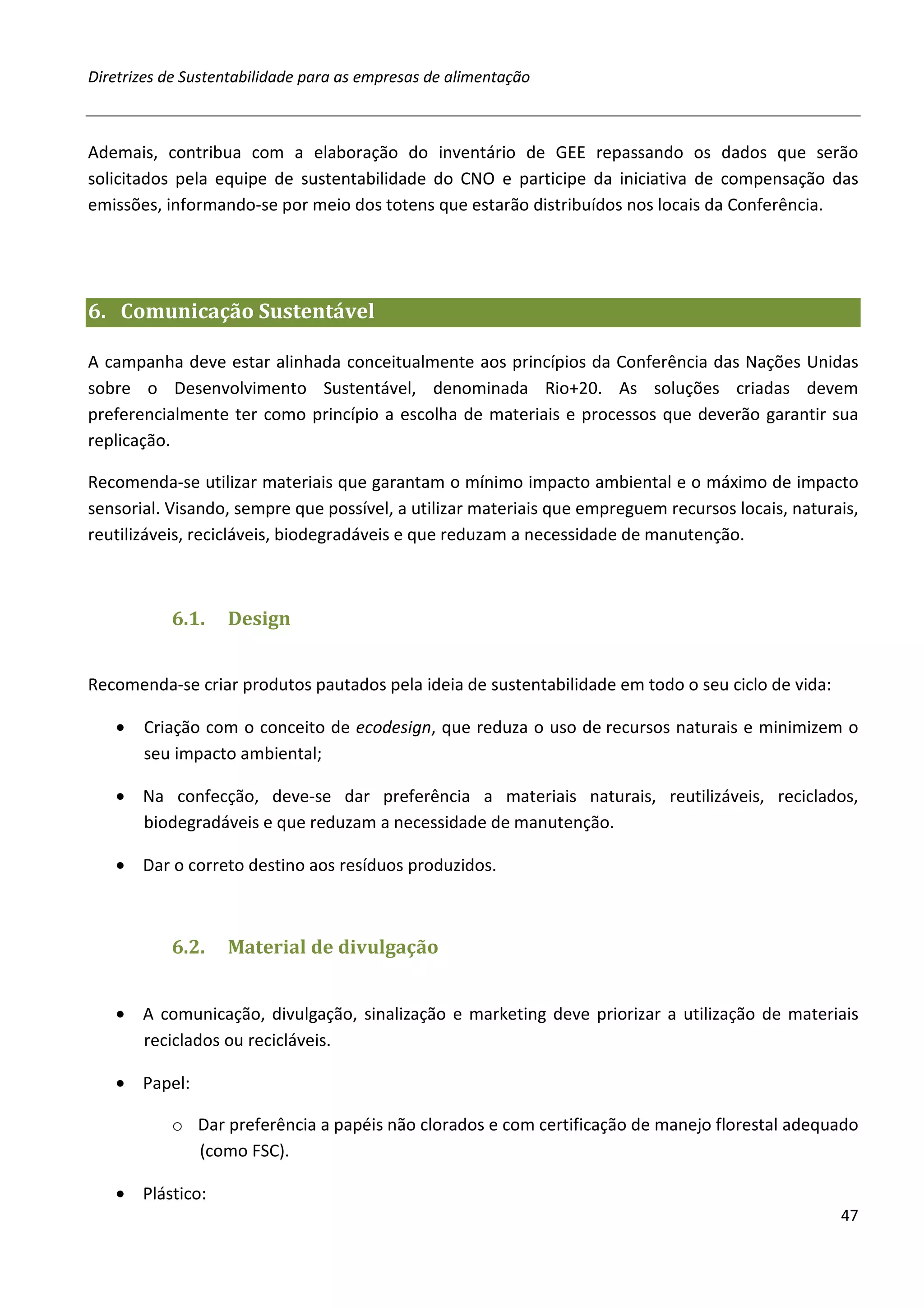 Diretrizes de Sustentabilidade para as empresas de alimentação



Ademais, contribua com a elaboração do inventário de GEE repassando os dados que serão
solicitados pela equipe de sustentabilidade do CNO e participe da iniciativa de compensação das
emissões, informando-se por meio dos totens que estarão distribuídos nos locais da Conferência.




6. Comunicação Sustentável

A campanha deve estar alinhada conceitualmente aos princípios da Conferência das Nações Unidas
sobre o Desenvolvimento Sustentável, denominada Rio+20. As soluções criadas devem
preferencialmente ter como princípio a escolha de materiais e processos que deverão garantir sua
replicação.

Recomenda-se utilizar materiais que garantam o mínimo impacto ambiental e o máximo de impacto
sensorial. Visando, sempre que possível, a utilizar materiais que empreguem recursos locais, naturais,
reutilizáveis, recicláveis, biodegradáveis e que reduzam a necessidade de manutenção.



           6.1.    Design


Recomenda-se criar produtos pautados pela ideia de sustentabilidade em todo o seu ciclo de vida:

   •   Criação com o conceito de ecodesign, que reduza o uso de recursos naturais e minimizem o
       seu impacto ambiental;

   • Na confecção, deve-se dar preferência a materiais naturais, reutilizáveis, reciclados,
     biodegradáveis e que reduzam a necessidade de manutenção.

   • Dar o correto destino aos resíduos produzidos.



           6.2.    Material de divulgação


   • A comunicação, divulgação, sinalização e marketing deve priorizar a utilização de materiais
     reciclados ou recicláveis.

   • Papel:

           o Dar preferência a papéis não clorados e com certificação de manejo florestal adequado
             (como FSC).

   • Plástico:
                                                                                                   47
 