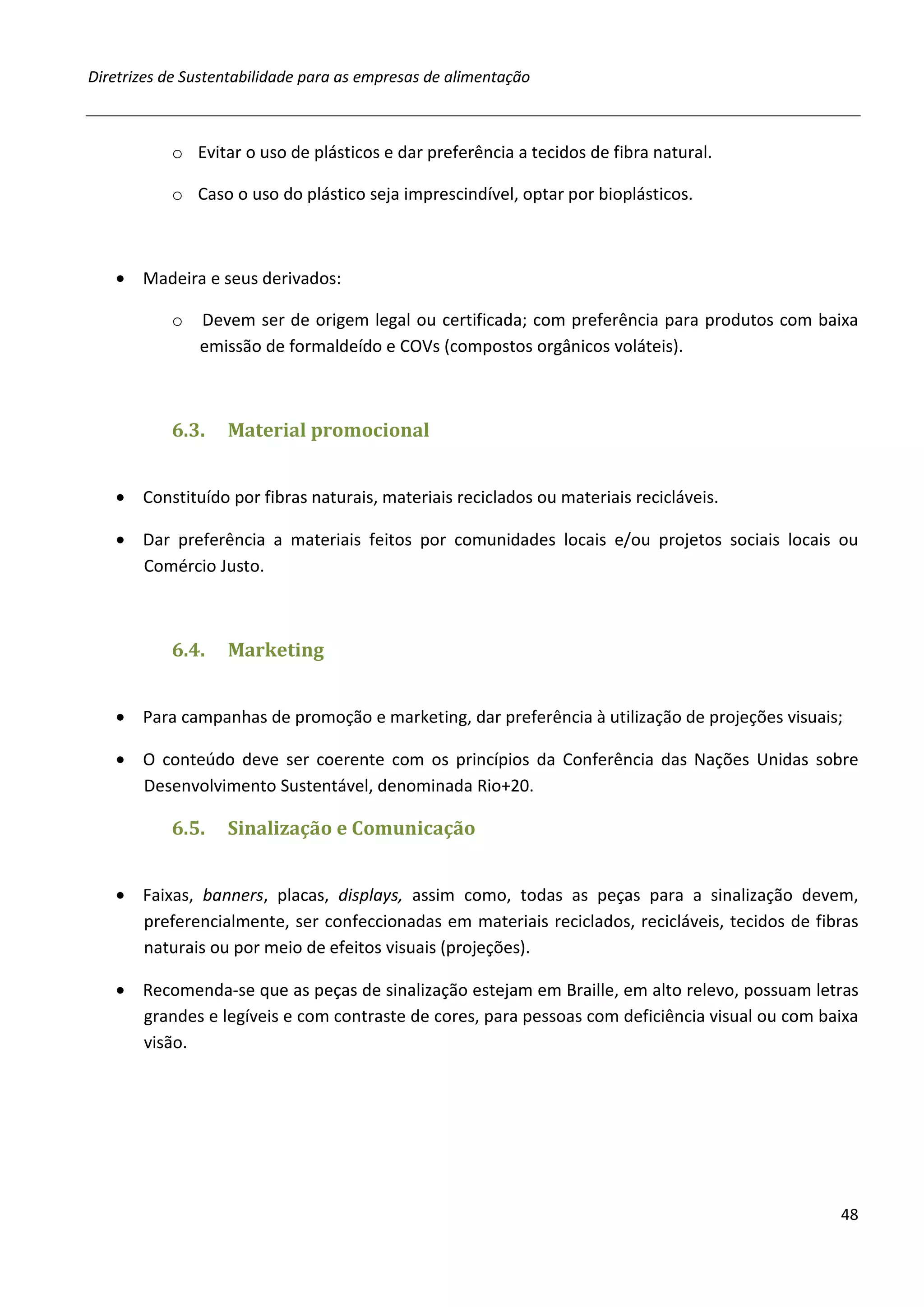 Diretrizes de Sustentabilidade para as empresas de alimentação



           o Evitar o uso de plásticos e dar preferência a tecidos de fibra natural.

           o Caso o uso do plástico seja imprescindível, optar por bioplásticos.



   • Madeira e seus derivados:

           o   Devem ser de origem legal ou certificada; com preferência para produtos com baixa
               emissão de formaldeído e COVs (compostos orgânicos voláteis).



           6.3.    Material promocional


   • Constituído por fibras naturais, materiais reciclados ou materiais recicláveis.

   • Dar preferência a materiais feitos por comunidades locais e/ou projetos sociais locais ou
     Comércio Justo.



           6.4.    Marketing


   • Para campanhas de promoção e marketing, dar preferência à utilização de projeções visuais;

   • O conteúdo deve ser coerente com os princípios da Conferência das Nações Unidas sobre
     Desenvolvimento Sustentável, denominada Rio+20.

           6.5.    Sinalização e Comunicação


   • Faixas, banners, placas, displays, assim como, todas as peças para a sinalização devem,
     preferencialmente, ser confeccionadas em materiais reciclados, recicláveis, tecidos de fibras
     naturais ou por meio de efeitos visuais (projeções).

   • Recomenda-se que as peças de sinalização estejam em Braille, em alto relevo, possuam letras
     grandes e legíveis e com contraste de cores, para pessoas com deficiência visual ou com baixa
     visão.




                                                                                               48
 
