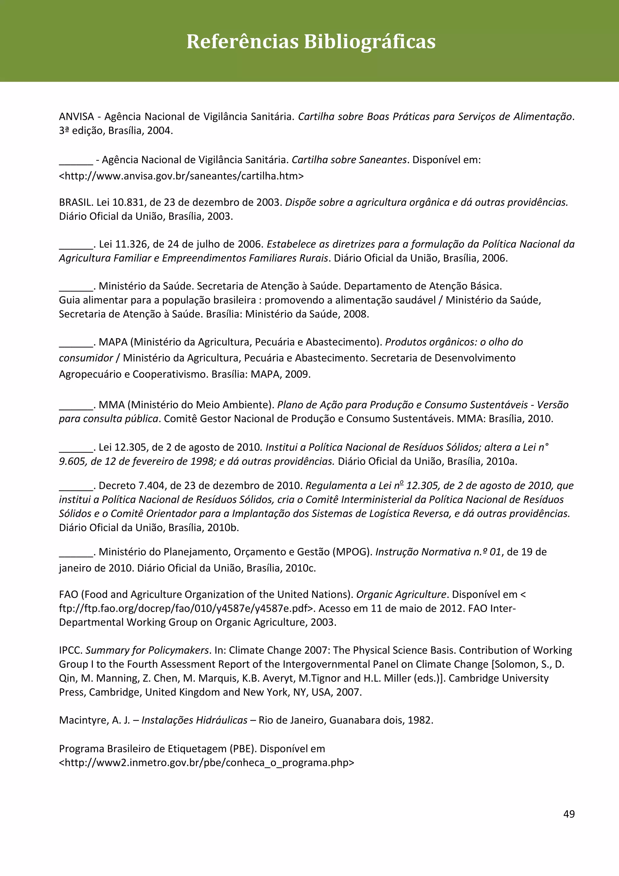 Referências Bibliográficas
Diretrizes de Sustentabilidade para as empresas de alimentação




ANVISA - Agência Nacional de Vigilância Sanitária. Cartilha sobre Boas Práticas para Serviços de Alimentação.
3ª edição, Brasília, 2004.

______ - Agência Nacional de Vigilância Sanitária. Cartilha sobre Saneantes. Disponível em:
<http://www.anvisa.gov.br/saneantes/cartilha.htm>

BRASIL. Lei 10.831, de 23 de dezembro de 2003. Dispõe sobre a agricultura orgânica e dá outras providências.
Diário Oficial da União, Brasília, 2003.

______. Lei 11.326, de 24 de julho de 2006. Estabelece as diretrizes para a formulação da Política Nacional da
Agricultura Familiar e Empreendimentos Familiares Rurais. Diário Oficial da União, Brasília, 2006.

______. Ministério da Saúde. Secretaria de Atenção à Saúde. Departamento de Atenção Básica.
Guia alimentar para a população brasileira : promovendo a alimentação saudável / Ministério da Saúde,
Secretaria de Atenção à Saúde. Brasília: Ministério da Saúde, 2008.

______. MAPA (Ministério da Agricultura, Pecuária e Abastecimento). Produtos orgânicos: o olho do
consumidor / Ministério da Agricultura, Pecuária e Abastecimento. Secretaria de Desenvolvimento
Agropecuário e Cooperativismo. Brasília: MAPA, 2009.

______. MMA (Ministério do Meio Ambiente). Plano de Ação para Produção e Consumo Sustentáveis - Versão
para consulta pública. Comitê Gestor Nacional de Produção e Consumo Sustentáveis. MMA: Brasília, 2010.

______. Lei 12.305, de 2 de agosto de 2010. Institui a Política Nacional de Resíduos Sólidos; altera a Lei n°
9.605, de 12 de fevereiro de 1998; e dá outras providências. Diário Oficial da União, Brasília, 2010a.

______. Decreto 7.404, de 23 de dezembro de 2010. Regulamenta a Lei no 12.305, de 2 de agosto de 2010, que
institui a Política Nacional de Resíduos Sólidos, cria o Comitê Interministerial da Política Nacional de Resíduos
Sólidos e o Comitê Orientador para a Implantação dos Sistemas de Logística Reversa, e dá outras providências.
Diário Oficial da União, Brasília, 2010b.

______. Ministério do Planejamento, Orçamento e Gestão (MPOG). Instrução Normativa n.º 01, de 19 de
janeiro de 2010. Diário Oficial da União, Brasília, 2010c.

FAO (Food and Agriculture Organization of the United Nations). Organic Agriculture. Disponível em <
ftp://ftp.fao.org/docrep/fao/010/y4587e/y4587e.pdf>. Acesso em 11 de maio de 2012. FAO Inter-
Departmental Working Group on Organic Agriculture, 2003.

IPCC. Summary for Policymakers. In: Climate Change 2007: The Physical Science Basis. Contribution of Working
Group I to the Fourth Assessment Report of the Intergovernmental Panel on Climate Change [Solomon, S., D.
Qin, M. Manning, Z. Chen, M. Marquis, K.B. Averyt, M.Tignor and H.L. Miller (eds.)]. Cambridge University
Press, Cambridge, United Kingdom and New York, NY, USA, 2007.

Macintyre, A. J. – Instalações Hidráulicas – Rio de Janeiro, Guanabara dois, 1982.

Programa Brasileiro de Etiquetagem (PBE). Disponível em
<http://www2.inmetro.gov.br/pbe/conheca_o_programa.php>



                                                                                                                49
 