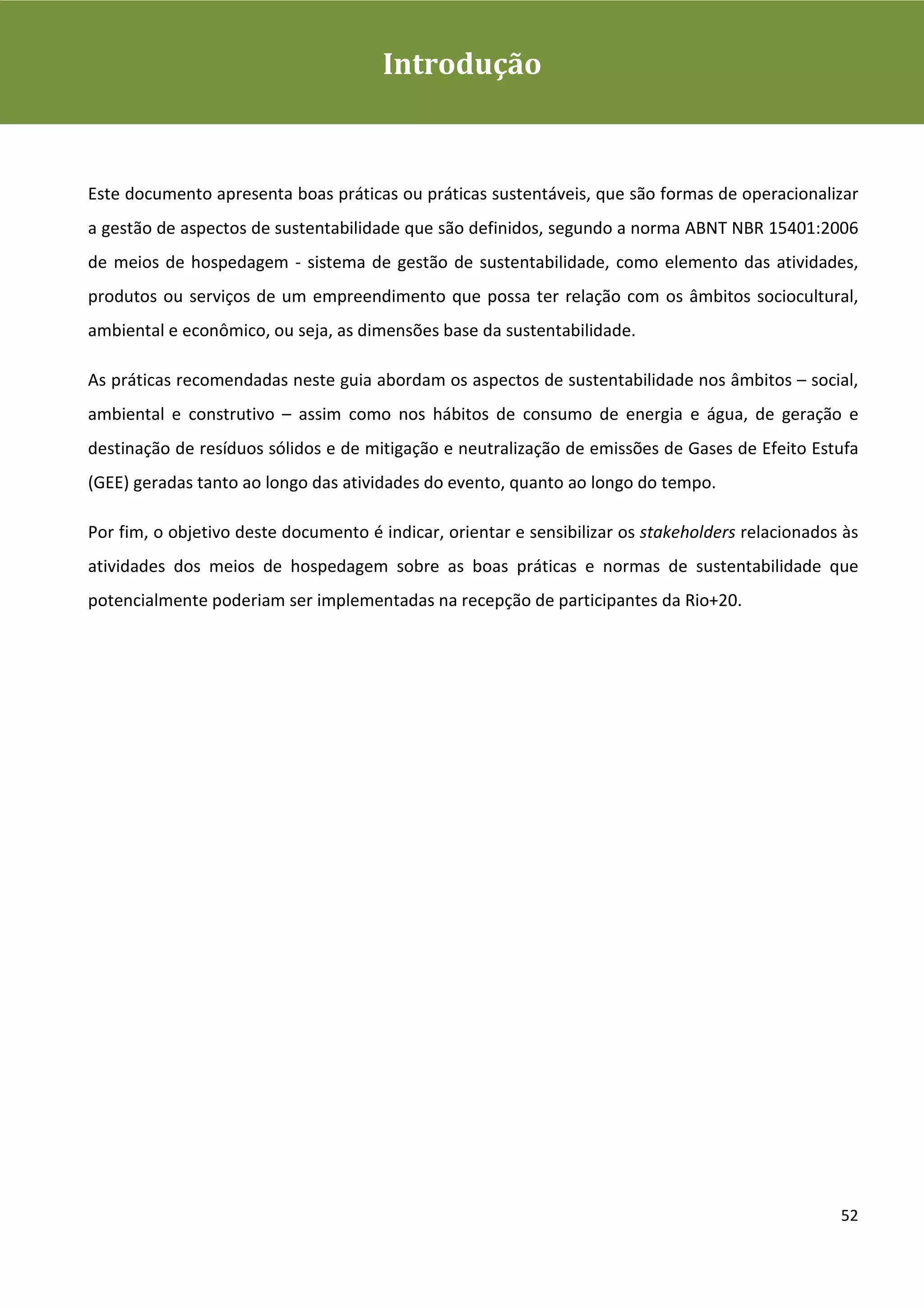 Guia de Boas Práticas de Sustentabilidade para Gestão e
Operação em Meios de Hospedagem
                                         Introdução



Este documento apresenta boas práticas ou práticas sustentáveis, que são formas de operacionalizar
a gestão de aspectos de sustentabilidade que são definidos, segundo a norma ABNT NBR 15401:2006
de meios de hospedagem - sistema de gestão de sustentabilidade, como elemento das atividades,
produtos ou serviços de um empreendimento que possa ter relação com os âmbitos sociocultural,
ambiental e econômico, ou seja, as dimensões base da sustentabilidade.

As práticas recomendadas neste guia abordam os aspectos de sustentabilidade nos âmbitos – social,
ambiental e construtivo – assim como nos hábitos de consumo de energia e água, de geração e
destinação de resíduos sólidos e de mitigação e neutralização de emissões de Gases de Efeito Estufa
(GEE) geradas tanto ao longo das atividades do evento, quanto ao longo do tempo.

Por fim, o objetivo deste documento é indicar, orientar e sensibilizar os stakeholders relacionados às
atividades dos meios de hospedagem sobre as boas práticas e normas de sustentabilidade que
potencialmente poderiam ser implementadas na recepção de participantes da Rio+20.




                                                                                                   52
 