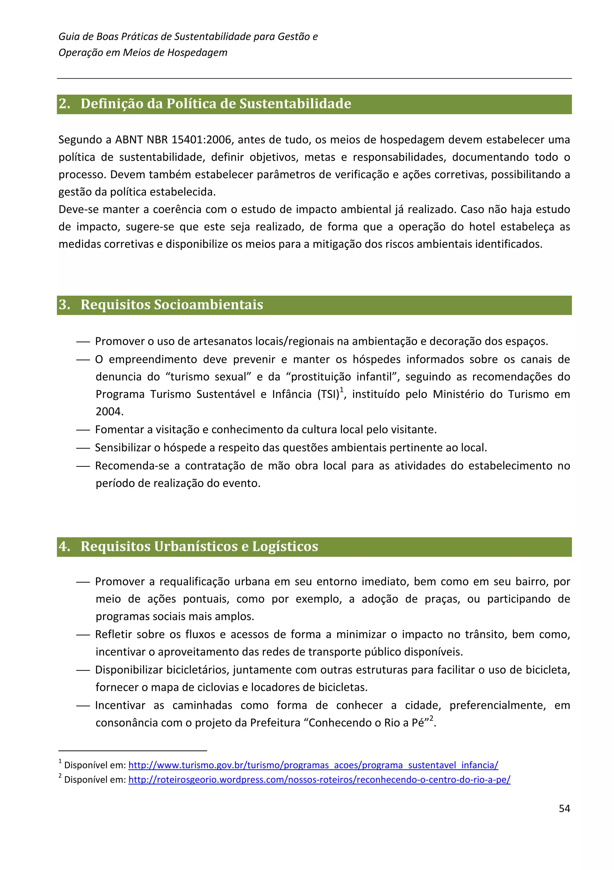 Guia de Boas Práticas de Sustentabilidade para Gestão e
Operação em Meios de Hospedagem



2. Definição da Política de Sustentabilidade

Segundo a ABNT NBR 15401:2006, antes de tudo, os meios de hospedagem devem estabelecer uma
política de sustentabilidade, definir objetivos, metas e responsabilidades, documentando todo o
processo. Devem também estabelecer parâmetros de verificação e ações corretivas, possibilitando a
gestão da política estabelecida.
Deve-se manter a coerência com o estudo de impacto ambiental já realizado. Caso não haja estudo
de impacto, sugere-se que este seja realizado, de forma que a operação do hotel estabeleça as
medidas corretivas e disponibilize os meios para a mitigação dos riscos ambientais identificados.



3. Requisitos Socioambientais

       Promover o uso de artesanatos locais/regionais na ambientação e decoração dos espaços.
       O empreendimento deve prevenir e manter os hóspedes informados sobre os canais de
        denuncia do “turismo sexual” e da “prostituição infantil”, seguindo as recomendações do
        Programa Turismo Sustentável e Infância (TSI)1, instituído pelo Ministério do Turismo em
        2004.
       Fomentar a visitação e conhecimento da cultura local pelo visitante.
       Sensibilizar o hóspede a respeito das questões ambientais pertinente ao local.
       Recomenda-se a contratação de mão obra local para as atividades do estabelecimento no
        período de realização do evento.




4. Requisitos Urbanísticos e Logísticos

       Promover a requalificação urbana em seu entorno imediato, bem como em seu bairro, por
        meio de ações pontuais, como por exemplo, a adoção de praças, ou participando de
        programas sociais mais amplos.
       Refletir sobre os fluxos e acessos de forma a minimizar o impacto no trânsito, bem como,
        incentivar o aproveitamento das redes de transporte público disponíveis.
       Disponibilizar bicicletários, juntamente com outras estruturas para facilitar o uso de bicicleta,
        fornecer o mapa de ciclovias e locadores de bicicletas.
       Incentivar as caminhadas como forma de conhecer a cidade, preferencialmente, em
        consonância com o projeto da Prefeitura “Conhecendo o Rio a Pé”2.

1
    Disponível em: http://www.turismo.gov.br/turismo/programas_acoes/programa_sustentavel_infancia/
2
    Disponível em: http://roteirosgeorio.wordpress.com/nossos-roteiros/reconhecendo-o-centro-do-rio-a-pe/

                                                                                                            54
 
