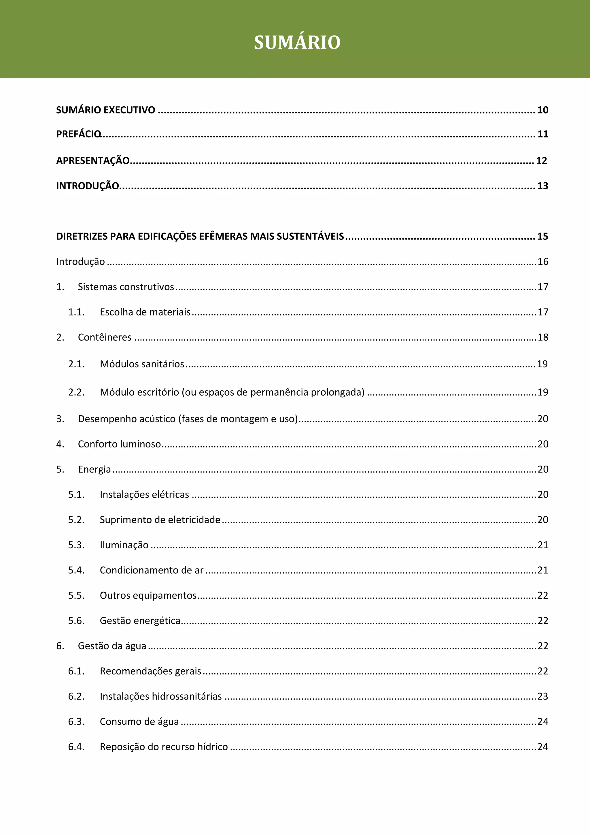 Cadernos de Sustentabilidade                                         SUMÁRIO


SUMÁRIO EXECUTIVO ............................................................................................................................... 10

PREFÁCIO................................................................................................................................................... 11

APRESENTAÇÃO........................................................................................................................................ 12

INTRODUÇÃO............................................................................................................................................ 13



DIRETRIZES PARA EDIFICAÇÕES EFÊMERAS MAIS SUSTENTÁVEIS ................................................................ 15

Introdução ............................................................................................................................................................. 16

1.     Sistemas construtivos .................................................................................................................................... 17

     1.1.      Escolha de materiais .............................................................................................................................. 17

2.     Contêineres ................................................................................................................................................... 18

     2.1.      Módulos sanitários ................................................................................................................................ 19

     2.2.      Módulo escritório (ou espaços de permanência prolongada) .............................................................. 19

3.     Desempenho acústico (fases de montagem e uso) ....................................................................................... 20

4.     Conforto luminoso ......................................................................................................................................... 20

5.     Energia ........................................................................................................................................................... 20

     5.1.      Instalações elétricas .............................................................................................................................. 20

     5.2.      Suprimento de eletricidade ................................................................................................................... 20

     5.3.      Iluminação ............................................................................................................................................. 21

     5.4.      Condicionamento de ar ......................................................................................................................... 21

     5.5.      Outros equipamentos ............................................................................................................................ 22

     5.6.      Gestão energética.................................................................................................................................. 22

6.     Gestão da água .............................................................................................................................................. 22

     6.1.      Recomendações gerais .......................................................................................................................... 22

     6.2.      Instalações hidrossanitárias .................................................................................................................. 23

     6.3.      Consumo de água .................................................................................................................................. 24

     6.4.      Reposição do recurso hídrico ................................................................................................................ 24
 