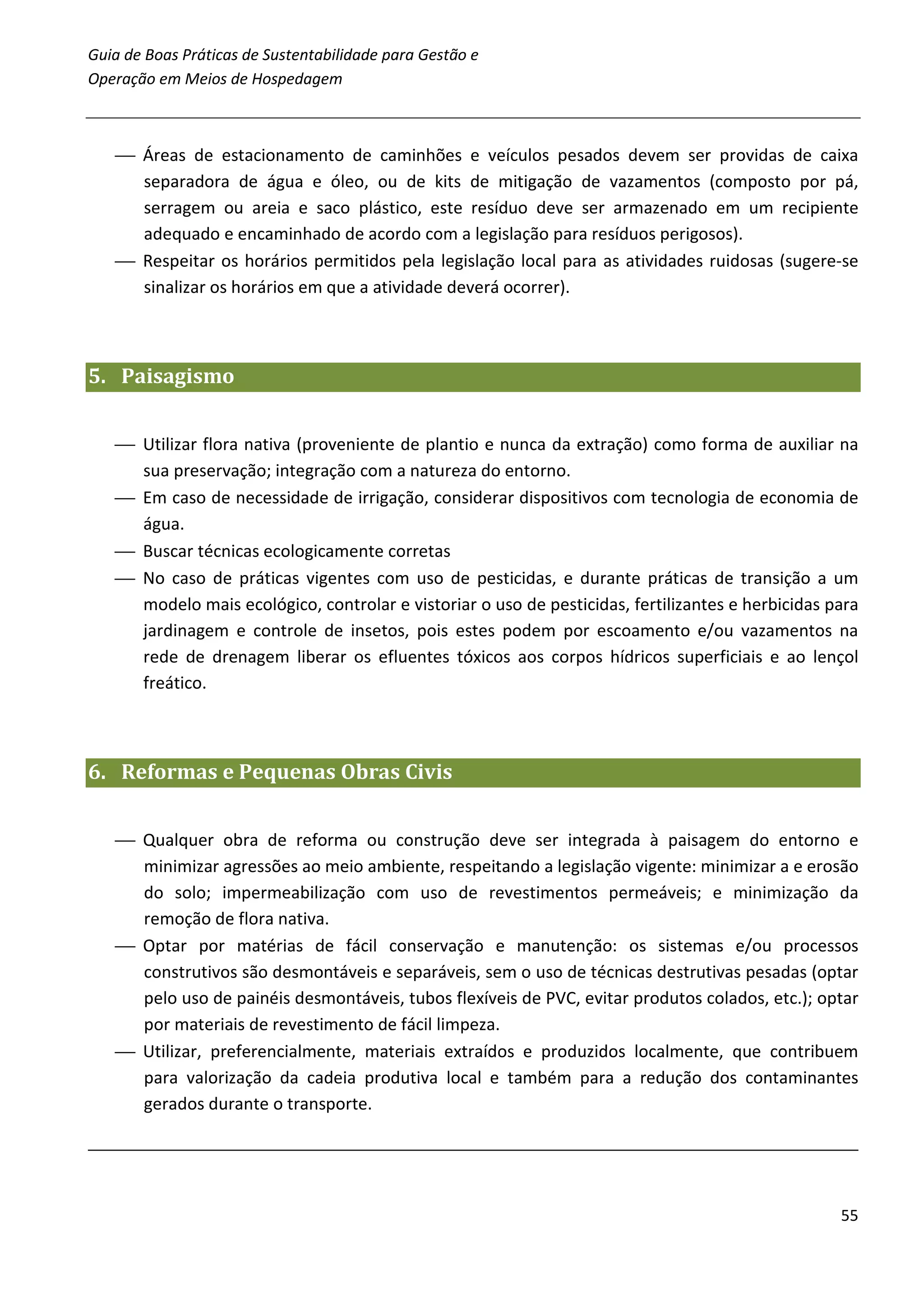 Guia de Boas Práticas de Sustentabilidade para Gestão e
Operação em Meios de Hospedagem



    Áreas de estacionamento de caminhões e veículos pesados devem ser providas de caixa
     separadora de água e óleo, ou de kits de mitigação de vazamentos (composto por pá,
     serragem ou areia e saco plástico, este resíduo deve ser armazenado em um recipiente
     adequado e encaminhado de acordo com a legislação para resíduos perigosos).
    Respeitar os horários permitidos pela legislação local para as atividades ruidosas (sugere-se
     sinalizar os horários em que a atividade deverá ocorrer).



5. Paisagismo


    Utilizar flora nativa (proveniente de plantio e nunca da extração) como forma de auxiliar na
     sua preservação; integração com a natureza do entorno.
    Em caso de necessidade de irrigação, considerar dispositivos com tecnologia de economia de
     água.
    Buscar técnicas ecologicamente corretas
    No caso de práticas vigentes com uso de pesticidas, e durante práticas de transição a um
     modelo mais ecológico, controlar e vistoriar o uso de pesticidas, fertilizantes e herbicidas para
     jardinagem e controle de insetos, pois estes podem por escoamento e/ou vazamentos na
     rede de drenagem liberar os efluentes tóxicos aos corpos hídricos superficiais e ao lençol
     freático.



6. Reformas e Pequenas Obras Civis


    Qualquer obra de reforma ou construção deve ser integrada à paisagem do entorno e
     minimizar agressões ao meio ambiente, respeitando a legislação vigente: minimizar a e erosão
     do solo; impermeabilização com uso de revestimentos permeáveis; e minimização da
     remoção de flora nativa.
    Optar por matérias de fácil conservação e manutenção: os sistemas e/ou processos
     construtivos são desmontáveis e separáveis, sem o uso de técnicas destrutivas pesadas (optar
     pelo uso de painéis desmontáveis, tubos flexíveis de PVC, evitar produtos colados, etc.); optar
     por materiais de revestimento de fácil limpeza.
    Utilizar, preferencialmente, materiais extraídos e produzidos localmente, que contribuem
     para valorização da cadeia produtiva local e também para a redução dos contaminantes
     gerados durante o transporte.




                                                                                                   55
 