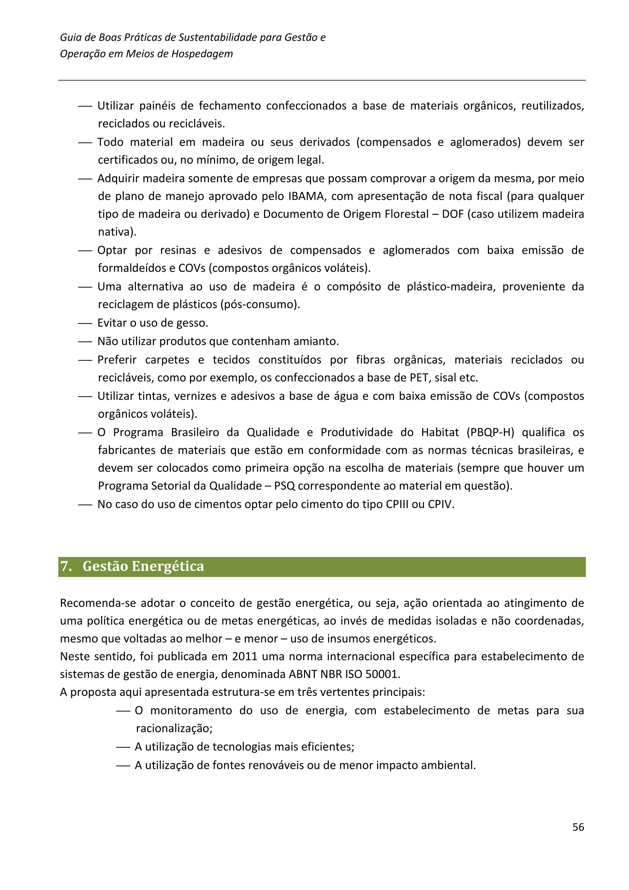 Guia de Boas Práticas de Sustentabilidade para Gestão e
Operação em Meios de Hospedagem



    Utilizar painéis de fechamento confeccionados a base de materiais orgânicos, reutilizados,
     reciclados ou recicláveis.
    Todo material em madeira ou seus derivados (compensados e aglomerados) devem ser
     certificados ou, no mínimo, de origem legal.
    Adquirir madeira somente de empresas que possam comprovar a origem da mesma, por meio
     de plano de manejo aprovado pelo IBAMA, com apresentação de nota fiscal (para qualquer
     tipo de madeira ou derivado) e Documento de Origem Florestal – DOF (caso utilizem madeira
     nativa).
    Optar por resinas e adesivos de compensados e aglomerados com baixa emissão de
     formaldeídos e COVs (compostos orgânicos voláteis).
    Uma alternativa ao uso de madeira é o compósito de plástico-madeira, proveniente da
     reciclagem de plásticos (pós-consumo).
    Evitar o uso de gesso.
    Não utilizar produtos que contenham amianto.
    Preferir carpetes e tecidos constituídos por fibras orgânicas, materiais reciclados ou
     recicláveis, como por exemplo, os confeccionados a base de PET, sisal etc.
    Utilizar tintas, vernizes e adesivos a base de água e com baixa emissão de COVs (compostos
     orgânicos voláteis).
    O Programa Brasileiro da Qualidade e Produtividade do Habitat (PBQP-H) qualifica os
     fabricantes de materiais que estão em conformidade com as normas técnicas brasileiras, e
     devem ser colocados como primeira opção na escolha de materiais (sempre que houver um
     Programa Setorial da Qualidade – PSQ correspondente ao material em questão).
    No caso do uso de cimentos optar pelo cimento do tipo CPIII ou CPIV.



7. Gestão Energética

Recomenda-se adotar o conceito de gestão energética, ou seja, ação orientada ao atingimento de
uma política energética ou de metas energéticas, ao invés de medidas isoladas e não coordenadas,
mesmo que voltadas ao melhor – e menor – uso de insumos energéticos.
Neste sentido, foi publicada em 2011 uma norma internacional específica para estabelecimento de
sistemas de gestão de energia, denominada ABNT NBR ISO 50001.
A proposta aqui apresentada estrutura-se em três vertentes principais:
            O monitoramento do uso de energia, com estabelecimento de metas para sua
              racionalização;
            A utilização de tecnologias mais eficientes;
            A utilização de fontes renováveis ou de menor impacto ambiental.



                                                                                             56
 