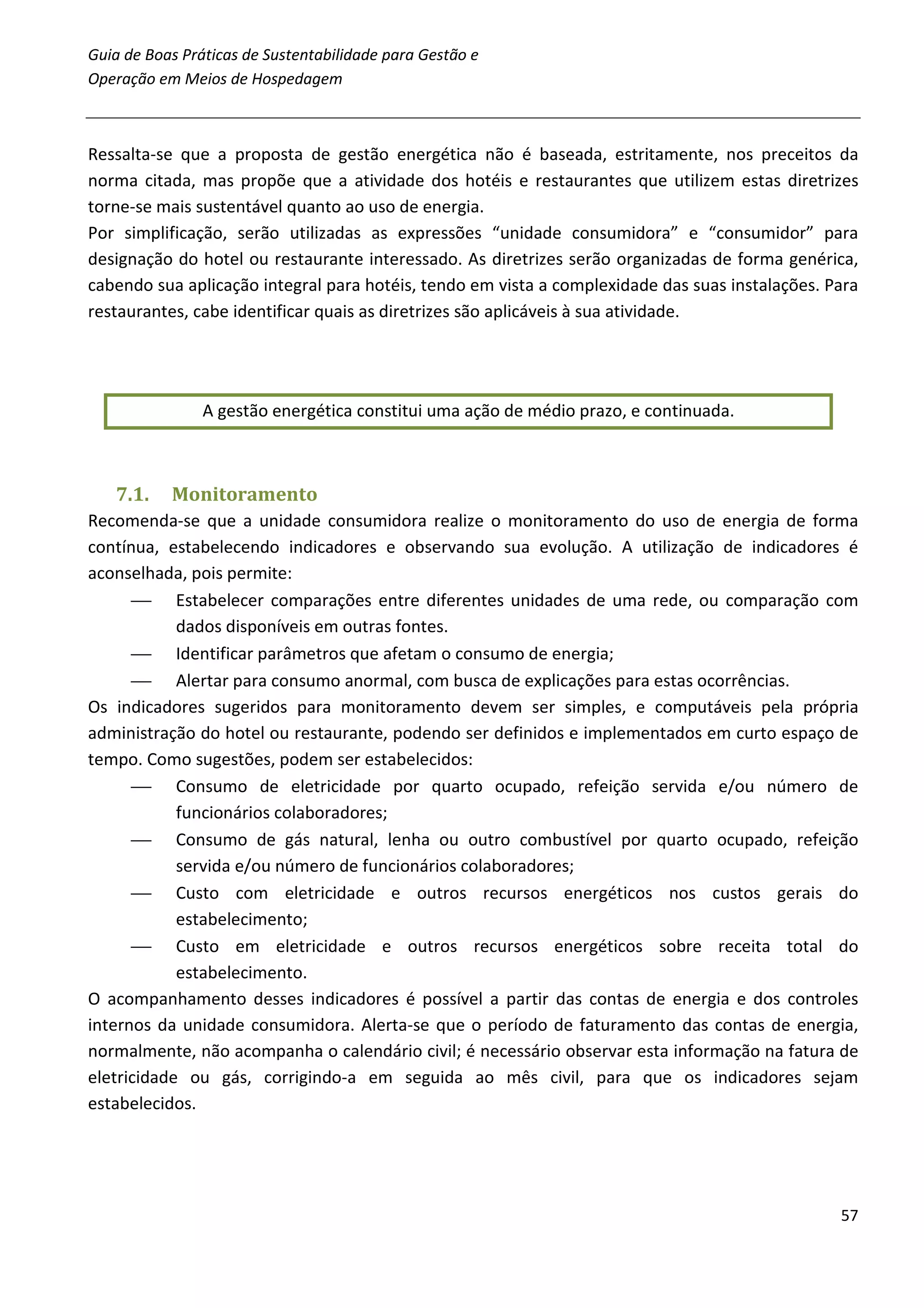 Guia de Boas Práticas de Sustentabilidade para Gestão e
Operação em Meios de Hospedagem



Ressalta-se que a proposta de gestão energética não é baseada, estritamente, nos preceitos da
norma citada, mas propõe que a atividade dos hotéis e restaurantes que utilizem estas diretrizes
torne-se mais sustentável quanto ao uso de energia.
Por simplificação, serão utilizadas as expressões “unidade consumidora” e “consumidor” para
designação do hotel ou restaurante interessado. As diretrizes serão organizadas de forma genérica,
cabendo sua aplicação integral para hotéis, tendo em vista a complexidade das suas instalações. Para
restaurantes, cabe identificar quais as diretrizes são aplicáveis à sua atividade.




                A gestão energética constitui uma ação de médio prazo, e continuada.



   7.1.    Monitoramento
Recomenda-se que a unidade consumidora realize o monitoramento do uso de energia de forma
contínua, estabelecendo indicadores e observando sua evolução. A utilização de indicadores é
aconselhada, pois permite:
       Estabelecer comparações entre diferentes unidades de uma rede, ou comparação com
            dados disponíveis em outras fontes.
       Identificar parâmetros que afetam o consumo de energia;
       Alertar para consumo anormal, com busca de explicações para estas ocorrências.
Os indicadores sugeridos para monitoramento devem ser simples, e computáveis pela própria
administração do hotel ou restaurante, podendo ser definidos e implementados em curto espaço de
tempo. Como sugestões, podem ser estabelecidos:
       Consumo de eletricidade por quarto ocupado, refeição servida e/ou número de
            funcionários colaboradores;
       Consumo de gás natural, lenha ou outro combustível por quarto ocupado, refeição
            servida e/ou número de funcionários colaboradores;
       Custo com eletricidade e outros recursos energéticos nos custos gerais do
            estabelecimento;
       Custo em eletricidade e outros recursos energéticos sobre receita total do
            estabelecimento.
O acompanhamento desses indicadores é possível a partir das contas de energia e dos controles
internos da unidade consumidora. Alerta-se que o período de faturamento das contas de energia,
normalmente, não acompanha o calendário civil; é necessário observar esta informação na fatura de
eletricidade ou gás, corrigindo-a em seguida ao mês civil, para que os indicadores sejam
estabelecidos.




                                                                                                 57
 