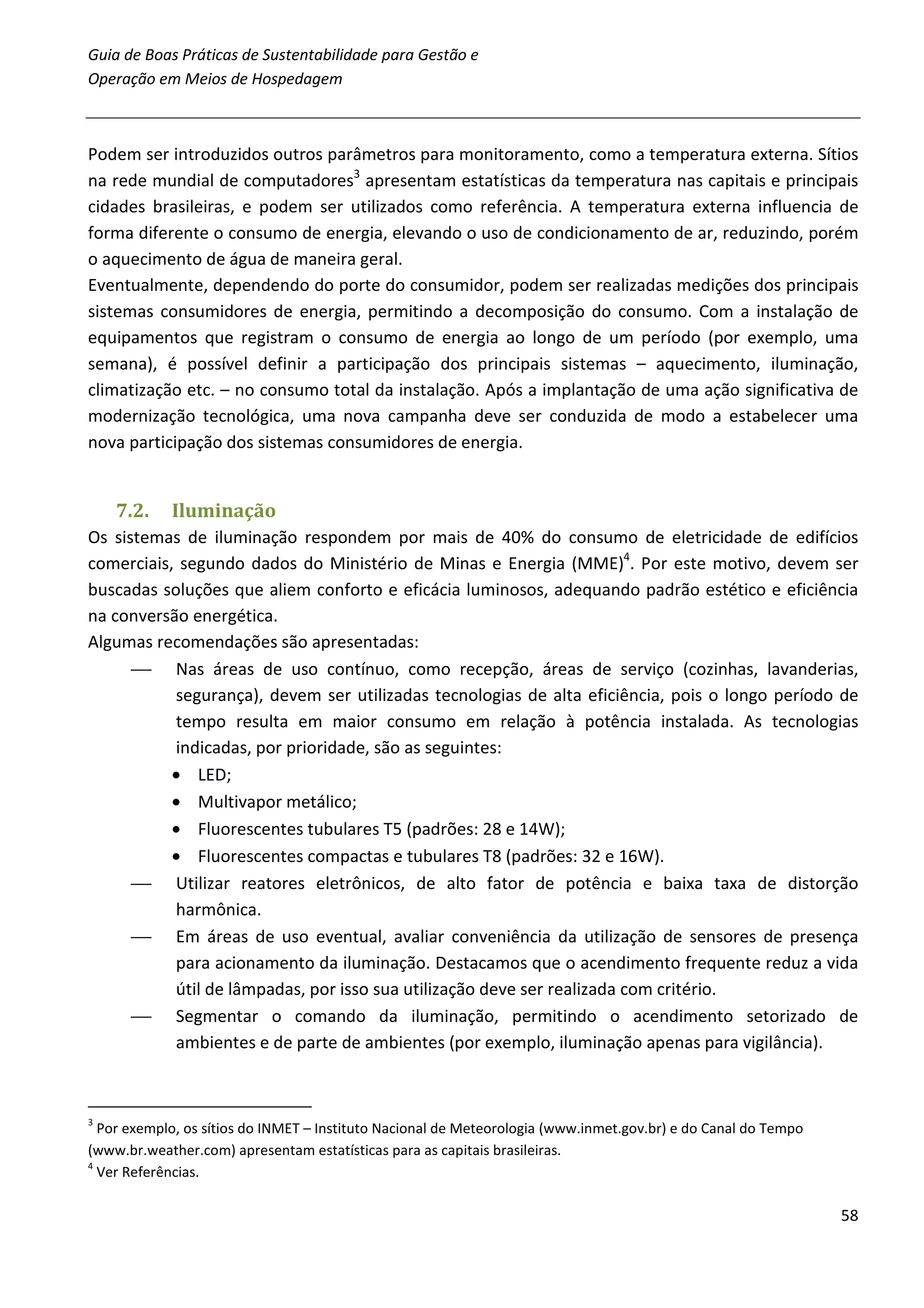Guia de Boas Práticas de Sustentabilidade para Gestão e
Operação em Meios de Hospedagem



Podem ser introduzidos outros parâmetros para monitoramento, como a temperatura externa. Sítios
na rede mundial de computadores3 apresentam estatísticas da temperatura nas capitais e principais
cidades brasileiras, e podem ser utilizados como referência. A temperatura externa influencia de
forma diferente o consumo de energia, elevando o uso de condicionamento de ar, reduzindo, porém
o aquecimento de água de maneira geral.
Eventualmente, dependendo do porte do consumidor, podem ser realizadas medições dos principais
sistemas consumidores de energia, permitindo a decomposição do consumo. Com a instalação de
equipamentos que registram o consumo de energia ao longo de um período (por exemplo, uma
semana), é possível definir a participação dos principais sistemas – aquecimento, iluminação,
climatização etc. – no consumo total da instalação. Após a implantação de uma ação significativa de
modernização tecnológica, uma nova campanha deve ser conduzida de modo a estabelecer uma
nova participação dos sistemas consumidores de energia.


    7.2.    Iluminação
Os sistemas de iluminação respondem por mais de 40% do consumo de eletricidade de edifícios
comerciais, segundo dados do Ministério de Minas e Energia (MME)4. Por este motivo, devem ser
buscadas soluções que aliem conforto e eficácia luminosos, adequando padrão estético e eficiência
na conversão energética.
Algumas recomendações são apresentadas:
       Nas áreas de uso contínuo, como recepção, áreas de serviço (cozinhas, lavanderias,
           segurança), devem ser utilizadas tecnologias de alta eficiência, pois o longo período de
           tempo resulta em maior consumo em relação à potência instalada. As tecnologias
           indicadas, por prioridade, são as seguintes:
           • LED;
           • Multivapor metálico;
           • Fluorescentes tubulares T5 (padrões: 28 e 14W);
           • Fluorescentes compactas e tubulares T8 (padrões: 32 e 16W).
       Utilizar reatores eletrônicos, de alto fator de potência e baixa taxa de distorção
           harmônica.
       Em áreas de uso eventual, avaliar conveniência da utilização de sensores de presença
           para acionamento da iluminação. Destacamos que o acendimento frequente reduz a vida
           útil de lâmpadas, por isso sua utilização deve ser realizada com critério.
       Segmentar o comando da iluminação, permitindo o acendimento setorizado de
           ambientes e de parte de ambientes (por exemplo, iluminação apenas para vigilância).



3
  Por exemplo, os sítios do INMET – Instituto Nacional de Meteorologia (www.inmet.gov.br) e do Canal do Tempo
(www.br.weather.com) apresentam estatísticas para as capitais brasileiras.
4
  Ver Referências.

                                                                                                                58
 