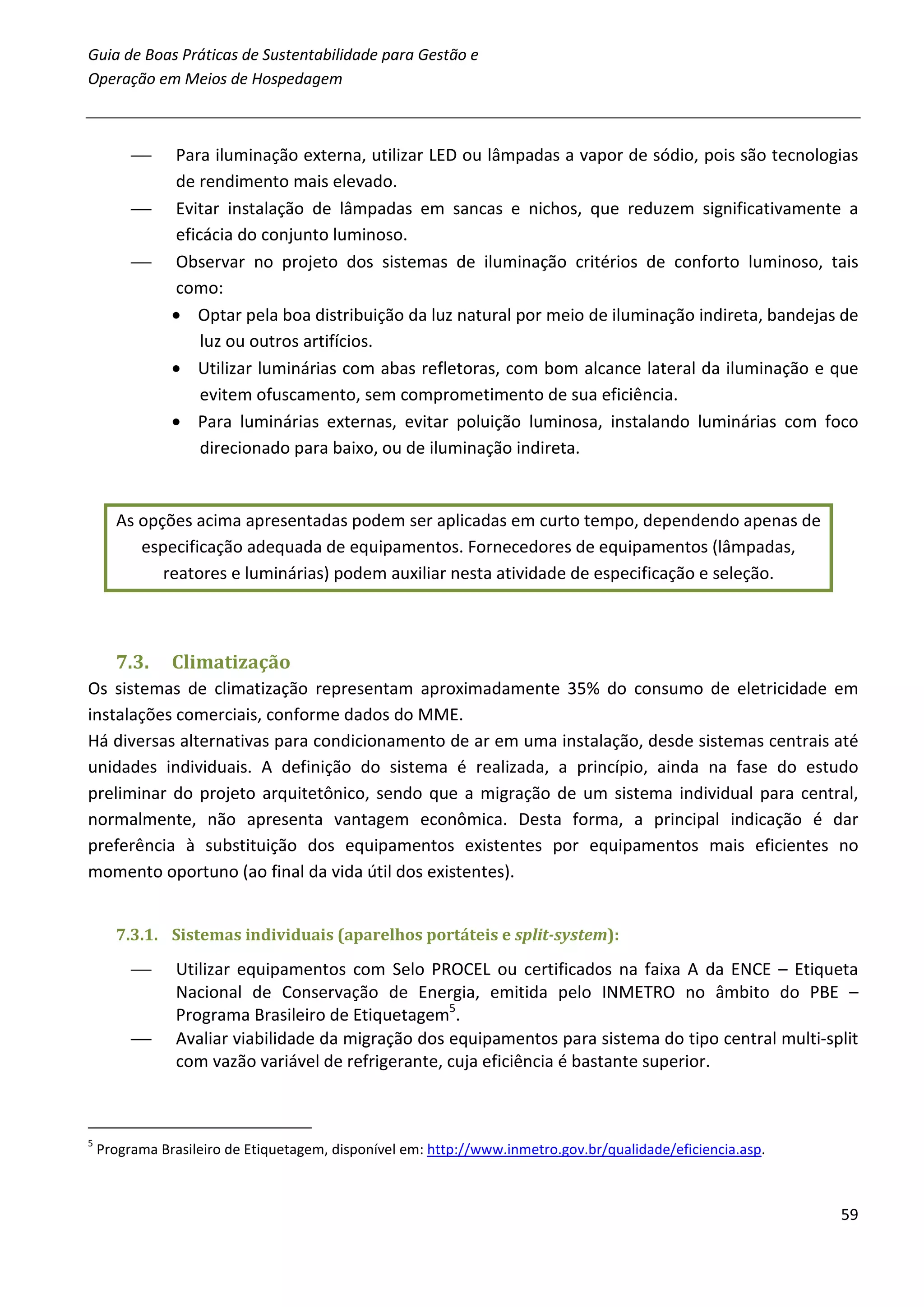 Guia de Boas Práticas de Sustentabilidade para Gestão e
Operação em Meios de Hospedagem



              Para iluminação externa, utilizar LED ou lâmpadas a vapor de sódio, pois são tecnologias
               de rendimento mais elevado.
              Evitar instalação de lâmpadas em sancas e nichos, que reduzem significativamente a
               eficácia do conjunto luminoso.
              Observar no projeto dos sistemas de iluminação critérios de conforto luminoso, tais
               como:
               • Optar pela boa distribuição da luz natural por meio de iluminação indireta, bandejas de
                   luz ou outros artifícios.
               • Utilizar luminárias com abas refletoras, com bom alcance lateral da iluminação e que
                   evitem ofuscamento, sem comprometimento de sua eficiência.
               • Para luminárias externas, evitar poluição luminosa, instalando luminárias com foco
                   direcionado para baixo, ou de iluminação indireta.


      As opções acima apresentadas podem ser aplicadas em curto tempo, dependendo apenas de
         especificação adequada de equipamentos. Fornecedores de equipamentos (lâmpadas,
            reatores e luminárias) podem auxiliar nesta atividade de especificação e seleção.



      7.3.     Climatização
Os sistemas de climatização representam aproximadamente 35% do consumo de eletricidade em
instalações comerciais, conforme dados do MME.
Há diversas alternativas para condicionamento de ar em uma instalação, desde sistemas centrais até
unidades individuais. A definição do sistema é realizada, a princípio, ainda na fase do estudo
preliminar do projeto arquitetônico, sendo que a migração de um sistema individual para central,
normalmente, não apresenta vantagem econômica. Desta forma, a principal indicação é dar
preferência à substituição dos equipamentos existentes por equipamentos mais eficientes no
momento oportuno (ao final da vida útil dos existentes).


      7.3.1. Sistemas individuais (aparelhos portáteis e split-system):

               Utilizar equipamentos com Selo PROCEL ou certificados na faixa A da ENCE – Etiqueta
                Nacional de Conservação de Energia, emitida pelo INMETRO no âmbito do PBE –
                Programa Brasileiro de Etiquetagem5.
               Avaliar viabilidade da migração dos equipamentos para sistema do tipo central multi-split
                com vazão variável de refrigerante, cuja eficiência é bastante superior.



5
    Programa Brasileiro de Etiquetagem, disponível em: http://www.inmetro.gov.br/qualidade/eficiencia.asp.



                                                                                                             59
 
