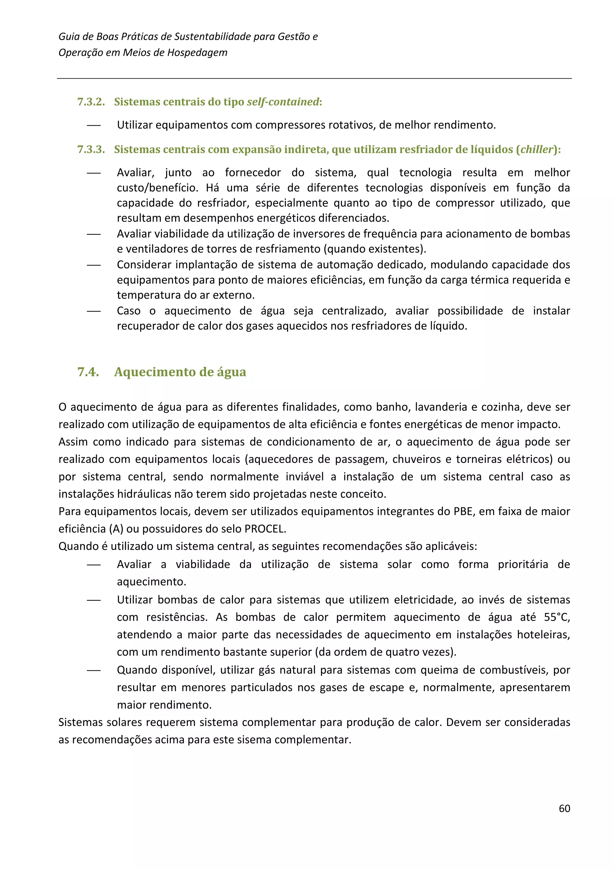 Guia de Boas Práticas de Sustentabilidade para Gestão e
Operação em Meios de Hospedagem



   7.3.2. Sistemas centrais do tipo self-contained:

           Utilizar equipamentos com compressores rotativos, de melhor rendimento.
   7.3.3. Sistemas centrais com expansão indireta, que utilizam resfriador de líquidos (chiller):

           Avaliar, junto ao fornecedor do sistema, qual tecnologia resulta em melhor
            custo/benefício. Há uma série de diferentes tecnologias disponíveis em função da
            capacidade do resfriador, especialmente quanto ao tipo de compressor utilizado, que
            resultam em desempenhos energéticos diferenciados.
           Avaliar viabilidade da utilização de inversores de frequência para acionamento de bombas
            e ventiladores de torres de resfriamento (quando existentes).
           Considerar implantação de sistema de automação dedicado, modulando capacidade dos
            equipamentos para ponto de maiores eficiências, em função da carga térmica requerida e
            temperatura do ar externo.
           Caso o aquecimento de água seja centralizado, avaliar possibilidade de instalar
            recuperador de calor dos gases aquecidos nos resfriadores de líquido.


   7.4.    Aquecimento de água

O aquecimento de água para as diferentes finalidades, como banho, lavanderia e cozinha, deve ser
realizado com utilização de equipamentos de alta eficiência e fontes energéticas de menor impacto.
Assim como indicado para sistemas de condicionamento de ar, o aquecimento de água pode ser
realizado com equipamentos locais (aquecedores de passagem, chuveiros e torneiras elétricos) ou
por sistema central, sendo normalmente inviável a instalação de um sistema central caso as
instalações hidráulicas não terem sido projetadas neste conceito.
Para equipamentos locais, devem ser utilizados equipamentos integrantes do PBE, em faixa de maior
eficiência (A) ou possuidores do selo PROCEL.
Quando é utilizado um sistema central, as seguintes recomendações são aplicáveis:
       Avaliar a viabilidade da utilização de sistema solar como forma prioritária de
             aquecimento.
       Utilizar bombas de calor para sistemas que utilizem eletricidade, ao invés de sistemas
             com resistências. As bombas de calor permitem aquecimento de água até 55°C,
             atendendo a maior parte das necessidades de aquecimento em instalações hoteleiras,
             com um rendimento bastante superior (da ordem de quatro vezes).
       Quando disponível, utilizar gás natural para sistemas com queima de combustíveis, por
             resultar em menores particulados nos gases de escape e, normalmente, apresentarem
             maior rendimento.
Sistemas solares requerem sistema complementar para produção de calor. Devem ser consideradas
as recomendações acima para este sisema complementar.




                                                                                                 60
 