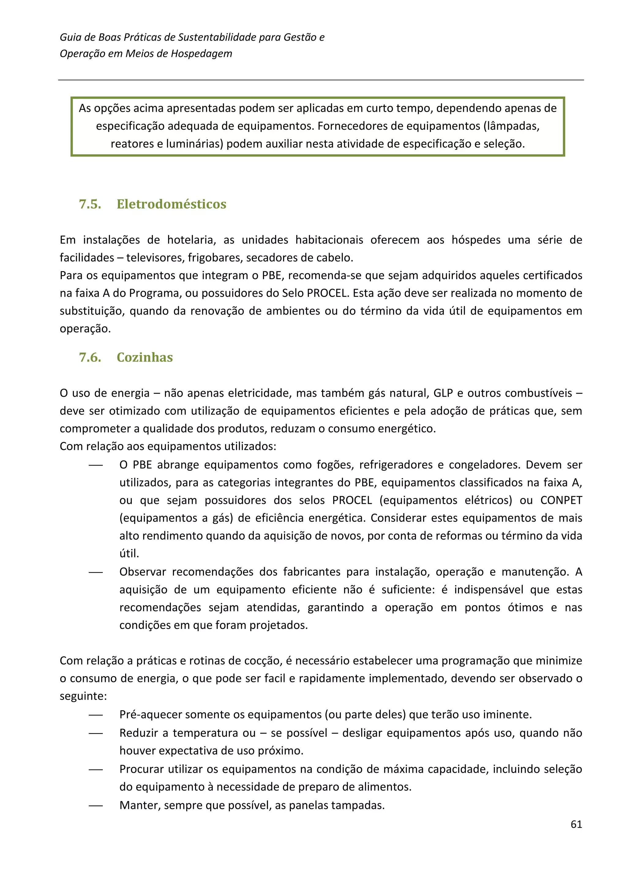 Guia de Boas Práticas de Sustentabilidade para Gestão e
Operação em Meios de Hospedagem



   As opções acima apresentadas podem ser aplicadas em curto tempo, dependendo apenas de
      especificação adequada de equipamentos. Fornecedores de equipamentos (lâmpadas,
         reatores e luminárias) podem auxiliar nesta atividade de especificação e seleção.



   7.5.    Eletrodomésticos

Em instalações de hotelaria, as unidades habitacionais oferecem aos hóspedes uma série de
facilidades – televisores, frigobares, secadores de cabelo.
Para os equipamentos que integram o PBE, recomenda-se que sejam adquiridos aqueles certificados
na faixa A do Programa, ou possuidores do Selo PROCEL. Esta ação deve ser realizada no momento de
substituição, quando da renovação de ambientes ou do término da vida útil de equipamentos em
operação.

   7.6.    Cozinhas

O uso de energia – não apenas eletricidade, mas também gás natural, GLP e outros combustíveis –
deve ser otimizado com utilização de equipamentos eficientes e pela adoção de práticas que, sem
comprometer a qualidade dos produtos, reduzam o consumo energético.
Com relação aos equipamentos utilizados:
      O PBE abrange equipamentos como fogões, refrigeradores e congeladores. Devem ser
           utilizados, para as categorias integrantes do PBE, equipamentos classificados na faixa A,
           ou que sejam possuidores dos selos PROCEL (equipamentos elétricos) ou CONPET
           (equipamentos a gás) de eficiência energética. Considerar estes equipamentos de mais
           alto rendimento quando da aquisição de novos, por conta de reformas ou término da vida
           útil.
      Observar recomendações dos fabricantes para instalação, operação e manutenção. A
           aquisição de um equipamento eficiente não é suficiente: é indispensável que estas
           recomendações sejam atendidas, garantindo a operação em pontos ótimos e nas
           condições em que foram projetados.

Com relação a práticas e rotinas de cocção, é necessário estabelecer uma programação que minimize
o consumo de energia, o que pode ser facil e rapidamente implementado, devendo ser observado o
seguinte:
      Pré-aquecer somente os equipamentos (ou parte deles) que terão uso iminente.
      Reduzir a temperatura ou – se possível – desligar equipamentos após uso, quando não
          houver expectativa de uso próximo.
      Procurar utilizar os equipamentos na condição de máxima capacidade, incluindo seleção
          do equipamento à necessidade de preparo de alimentos.
      Manter, sempre que possível, as panelas tampadas.
                                                                                                 61
 