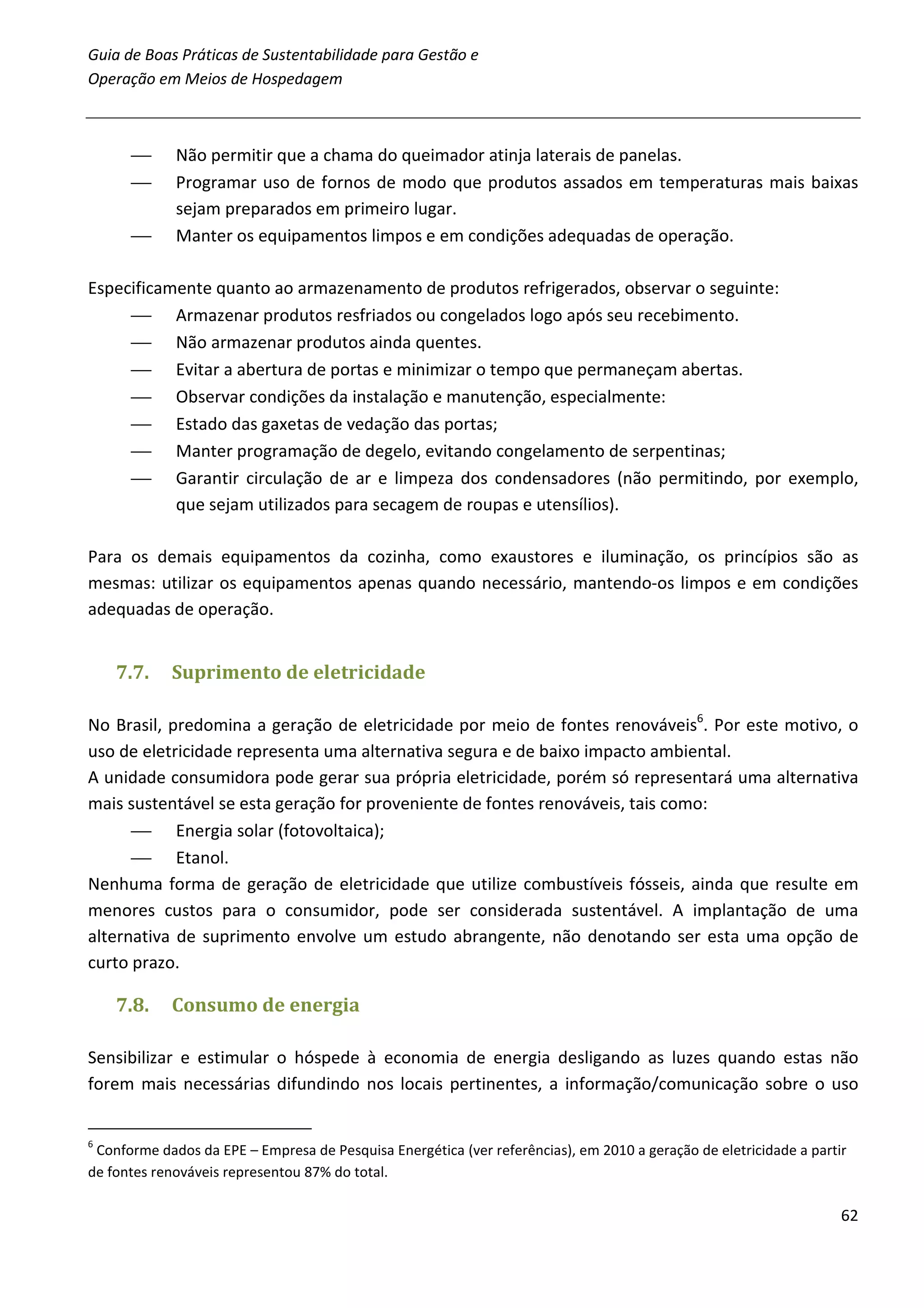 Guia de Boas Práticas de Sustentabilidade para Gestão e
Operação em Meios de Hospedagem



            Não permitir que a chama do queimador atinja laterais de panelas.
            Programar uso de fornos de modo que produtos assados em temperaturas mais baixas
             sejam preparados em primeiro lugar.
            Manter os equipamentos limpos e em condições adequadas de operação.

Especificamente quanto ao armazenamento de produtos refrigerados, observar o seguinte:
      Armazenar produtos resfriados ou congelados logo após seu recebimento.
      Não armazenar produtos ainda quentes.
      Evitar a abertura de portas e minimizar o tempo que permaneçam abertas.
      Observar condições da instalação e manutenção, especialmente:
      Estado das gaxetas de vedação das portas;
      Manter programação de degelo, evitando congelamento de serpentinas;
      Garantir circulação de ar e limpeza dos condensadores (não permitindo, por exemplo,
           que sejam utilizados para secagem de roupas e utensílios).

Para os demais equipamentos da cozinha, como exaustores e iluminação, os princípios são as
mesmas: utilizar os equipamentos apenas quando necessário, mantendo-os limpos e em condições
adequadas de operação.


    7.7.    Suprimento de eletricidade

No Brasil, predomina a geração de eletricidade por meio de fontes renováveis6. Por este motivo, o
uso de eletricidade representa uma alternativa segura e de baixo impacto ambiental.
A unidade consumidora pode gerar sua própria eletricidade, porém só representará uma alternativa
mais sustentável se esta geração for proveniente de fontes renováveis, tais como:
       Energia solar (fotovoltaica);
       Etanol.
Nenhuma forma de geração de eletricidade que utilize combustíveis fósseis, ainda que resulte em
menores custos para o consumidor, pode ser considerada sustentável. A implantação de uma
alternativa de suprimento envolve um estudo abrangente, não denotando ser esta uma opção de
curto prazo.

    7.8.    Consumo de energia

Sensibilizar e estimular o hóspede à economia de energia desligando as luzes quando estas não
forem mais necessárias difundindo nos locais pertinentes, a informação/comunicação sobre o uso


6
 Conforme dados da EPE – Empresa de Pesquisa Energética (ver referências), em 2010 a geração de eletricidade a partir
de fontes renováveis representou 87% do total.

                                                                                                                    62
 