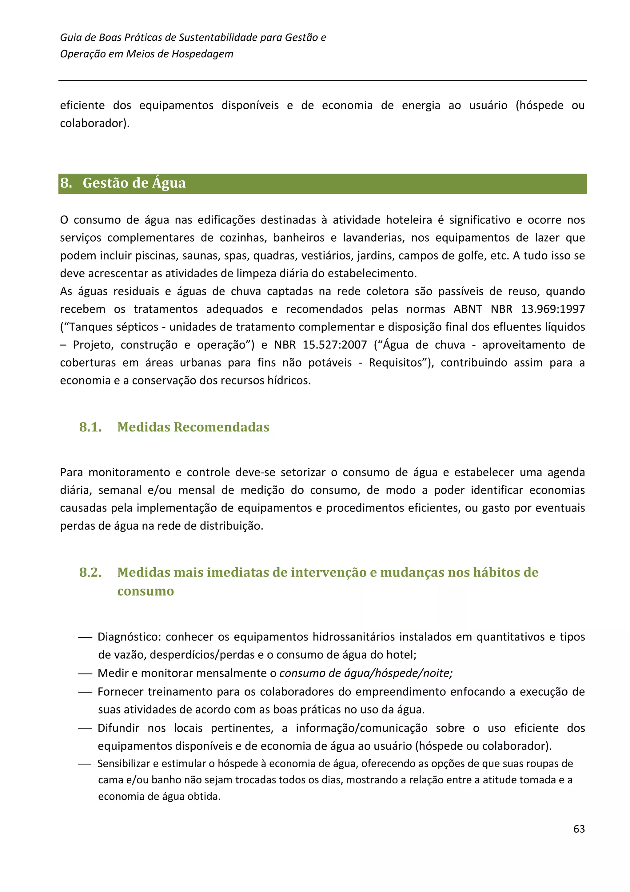 Guia de Boas Práticas de Sustentabilidade para Gestão e
Operação em Meios de Hospedagem



eficiente dos equipamentos disponíveis e de economia de energia ao usuário (hóspede ou
colaborador).



8. Gestão de Água

O consumo de água nas edificações destinadas à atividade hoteleira é significativo e ocorre nos
serviços complementares de cozinhas, banheiros e lavanderias, nos equipamentos de lazer que
podem incluir piscinas, saunas, spas, quadras, vestiários, jardins, campos de golfe, etc. A tudo isso se
deve acrescentar as atividades de limpeza diária do estabelecimento.
As águas residuais e águas de chuva captadas na rede coletora são passíveis de reuso, quando
recebem os tratamentos adequados e recomendados pelas normas ABNT NBR 13.969:1997
(“Tanques sépticos - unidades de tratamento complementar e disposição final dos efluentes líquidos
– Projeto, construção e operação”) e NBR 15.527:2007 (“Água de chuva - aproveitamento de
coberturas em áreas urbanas para fins não potáveis - Requisitos”), contribuindo assim para a
economia e a conservação dos recursos hídricos.


   8.1.    Medidas Recomendadas


Para monitoramento e controle deve-se setorizar o consumo de água e estabelecer uma agenda
diária, semanal e/ou mensal de medição do consumo, de modo a poder identificar economias
causadas pela implementação de equipamentos e procedimentos eficientes, ou gasto por eventuais
perdas de água na rede de distribuição.


   8.2.    Medidas mais imediatas de intervenção e mudanças nos hábitos de
           consumo


    Diagnóstico: conhecer os equipamentos hidrossanitários instalados em quantitativos e tipos
     de vazão, desperdícios/perdas e o consumo de água do hotel;
    Medir e monitorar mensalmente o consumo de água/hóspede/noite;
    Fornecer treinamento para os colaboradores do empreendimento enfocando a execução de
     suas atividades de acordo com as boas práticas no uso da água.
    Difundir nos locais pertinentes, a informação/comunicação sobre o uso eficiente dos
     equipamentos disponíveis e de economia de água ao usuário (hóspede ou colaborador).
    Sensibilizar e estimular o hóspede à economia de água, oferecendo as opções de que suas roupas de
     cama e/ou banho não sejam trocadas todos os dias, mostrando a relação entre a atitude tomada e a
     economia de água obtida.

                                                                                                         63
 