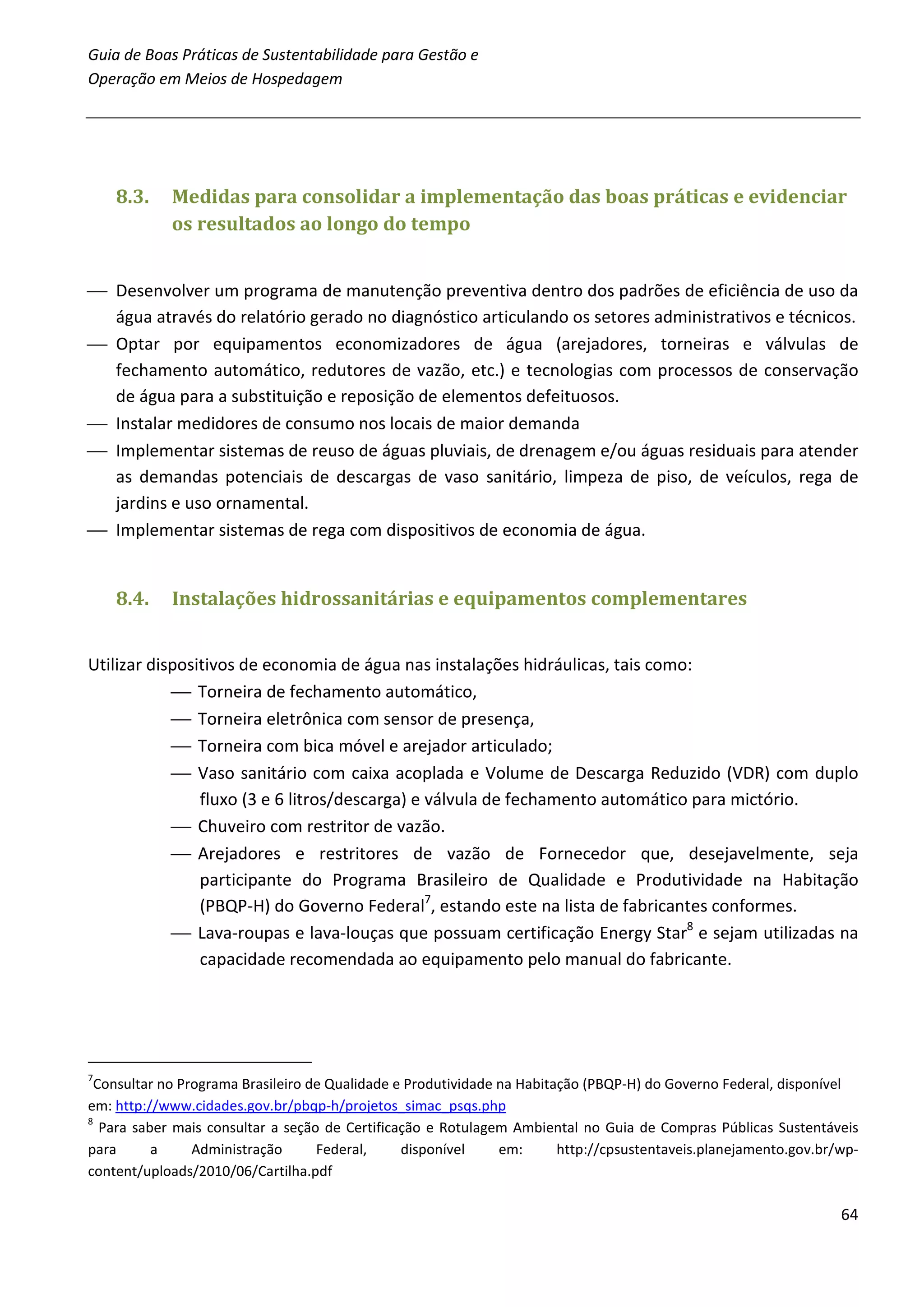 Guia de Boas Práticas de Sustentabilidade para Gestão e
Operação em Meios de Hospedagem




    8.3.    Medidas para consolidar a implementação das boas práticas e evidenciar
            os resultados ao longo do tempo


 Desenvolver um programa de manutenção preventiva dentro dos padrões de eficiência de uso da
  água através do relatório gerado no diagnóstico articulando os setores administrativos e técnicos.
 Optar por equipamentos economizadores de água (arejadores, torneiras e válvulas de
  fechamento automático, redutores de vazão, etc.) e tecnologias com processos de conservação
  de água para a substituição e reposição de elementos defeituosos.
 Instalar medidores de consumo nos locais de maior demanda
 Implementar sistemas de reuso de águas pluviais, de drenagem e/ou águas residuais para atender
  as demandas potenciais de descargas de vaso sanitário, limpeza de piso, de veículos, rega de
  jardins e uso ornamental.
 Implementar sistemas de rega com dispositivos de economia de água.


    8.4.    Instalações hidrossanitárias e equipamentos complementares


Utilizar dispositivos de economia de água nas instalações hidráulicas, tais como:
             Torneira de fechamento automático,
             Torneira eletrônica com sensor de presença,
             Torneira com bica móvel e arejador articulado;
             Vaso sanitário com caixa acoplada e Volume de Descarga Reduzido (VDR) com duplo
                fluxo (3 e 6 litros/descarga) e válvula de fechamento automático para mictório.
             Chuveiro com restritor de vazão.
             Arejadores e restritores de vazão de Fornecedor que, desejavelmente, seja
                participante do Programa Brasileiro de Qualidade e Produtividade na Habitação
                (PBQP-H) do Governo Federal7, estando este na lista de fabricantes conformes.
             Lava-roupas e lava-louças que possuam certificação Energy Star8 e sejam utilizadas na
                capacidade recomendada ao equipamento pelo manual do fabricante.




7
 Consultar no Programa Brasileiro de Qualidade e Produtividade na Habitação (PBQP-H) do Governo Federal, disponível
em: http://www.cidades.gov.br/pbqp-h/projetos_simac_psqs.php
8
  Para saber mais consultar a seção de Certificação e Rotulagem Ambiental no Guia de Compras Públicas Sustentáveis
para      a     Administração      Federal,     disponível     em:      http://cpsustentaveis.planejamento.gov.br/wp-
content/uploads/2010/06/Cartilha.pdf

                                                                                                                  64
 