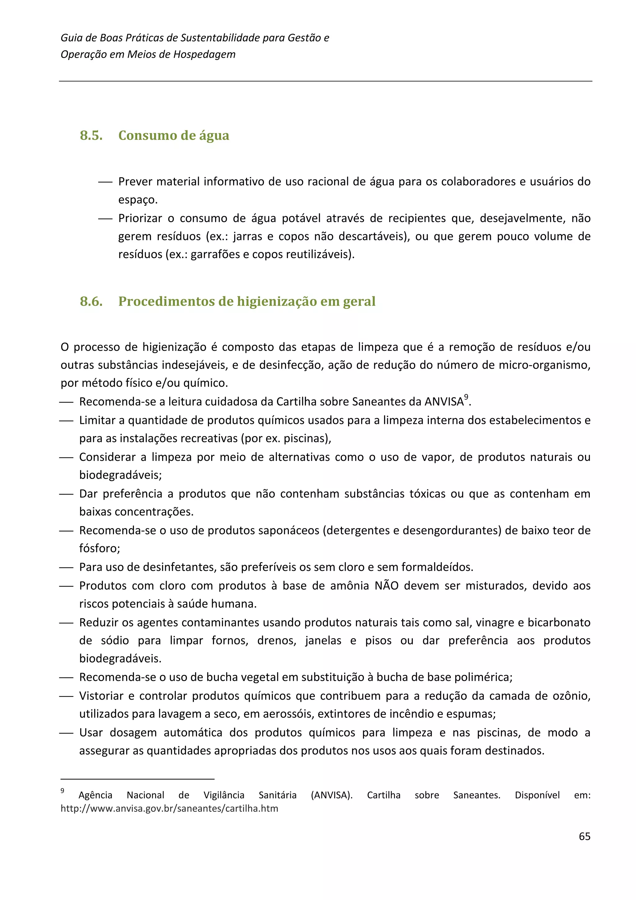 Guia de Boas Práticas de Sustentabilidade para Gestão e
Operação em Meios de Hospedagem




    8.5.   Consumo de água


        Prever material informativo de uso racional de água para os colaboradores e usuários do
         espaço.
        Priorizar o consumo de água potável através de recipientes que, desejavelmente, não
         gerem resíduos (ex.: jarras e copos não descartáveis), ou que gerem pouco volume de
         resíduos (ex.: garrafões e copos reutilizáveis).


    8.6.   Procedimentos de higienização em geral


O processo de higienização é composto das etapas de limpeza que é a remoção de resíduos e/ou
outras substâncias indesejáveis, e de desinfecção, ação de redução do número de micro-organismo,
por método físico e/ou químico.
 Recomenda-se a leitura cuidadosa da Cartilha sobre Saneantes da ANVISA9.
 Limitar a quantidade de produtos químicos usados para a limpeza interna dos estabelecimentos e
   para as instalações recreativas (por ex. piscinas),
 Considerar a limpeza por meio de alternativas como o uso de vapor, de produtos naturais ou
   biodegradáveis;
 Dar preferência a produtos que não contenham substâncias tóxicas ou que as contenham em
   baixas concentrações.
 Recomenda-se o uso de produtos saponáceos (detergentes e desengordurantes) de baixo teor de
   fósforo;
 Para uso de desinfetantes, são preferíveis os sem cloro e sem formaldeídos.
 Produtos com cloro com produtos à base de amônia NÃO devem ser misturados, devido aos
   riscos potenciais à saúde humana.
 Reduzir os agentes contaminantes usando produtos naturais tais como sal, vinagre e bicarbonato
   de sódio para limpar fornos, drenos, janelas e pisos ou dar preferência aos produtos
   biodegradáveis.
 Recomenda-se o uso de bucha vegetal em substituição à bucha de base polimérica;
 Vistoriar e controlar produtos químicos que contribuem para a redução da camada de ozônio,
   utilizados para lavagem a seco, em aerossóis, extintores de incêndio e espumas;
 Usar dosagem automática dos produtos químicos para limpeza e nas piscinas, de modo a
   assegurar as quantidades apropriadas dos produtos nos usos aos quais foram destinados.

9
    Agência Nacional de Vigilância Sanitária       (ANVISA).   Cartilha   sobre   Saneantes.   Disponível   em:
http://www.anvisa.gov.br/saneantes/cartilha.htm

                                                                                                            65
 
