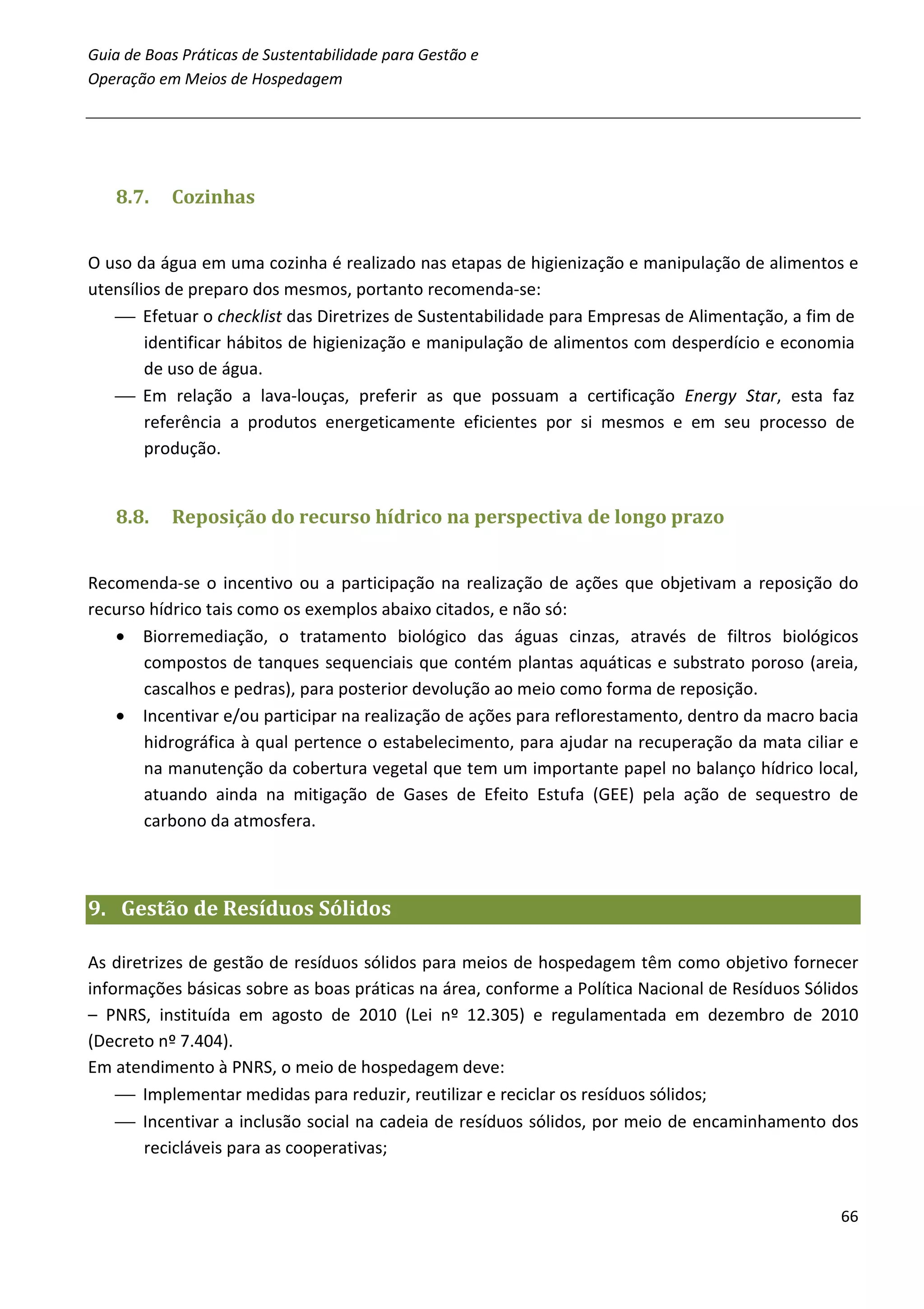 Guia de Boas Práticas de Sustentabilidade para Gestão e
Operação em Meios de Hospedagem




   8.7.    Cozinhas


O uso da água em uma cozinha é realizado nas etapas de higienização e manipulação de alimentos e
utensílios de preparo dos mesmos, portanto recomenda-se:
    Efetuar o checklist das Diretrizes de Sustentabilidade para Empresas de Alimentação, a fim de
        identificar hábitos de higienização e manipulação de alimentos com desperdício e economia
        de uso de água.
    Em relação a lava-louças, preferir as que possuam a certificação Energy Star, esta faz
        referência a produtos energeticamente eficientes por si mesmos e em seu processo de
        produção.


   8.8.    Reposição do recurso hídrico na perspectiva de longo prazo


Recomenda-se o incentivo ou a participação na realização de ações que objetivam a reposição do
recurso hídrico tais como os exemplos abaixo citados, e não só:
   • Biorremediação, o tratamento biológico das águas cinzas, através de filtros biológicos
       compostos de tanques sequenciais que contém plantas aquáticas e substrato poroso (areia,
       cascalhos e pedras), para posterior devolução ao meio como forma de reposição.
   • Incentivar e/ou participar na realização de ações para reflorestamento, dentro da macro bacia
       hidrográfica à qual pertence o estabelecimento, para ajudar na recuperação da mata ciliar e
       na manutenção da cobertura vegetal que tem um importante papel no balanço hídrico local,
       atuando ainda na mitigação de Gases de Efeito Estufa (GEE) pela ação de sequestro de
       carbono da atmosfera.



9. Gestão de Resíduos Sólidos

As diretrizes de gestão de resíduos sólidos para meios de hospedagem têm como objetivo fornecer
informações básicas sobre as boas práticas na área, conforme a Política Nacional de Resíduos Sólidos
– PNRS, instituída em agosto de 2010 (Lei nº 12.305) e regulamentada em dezembro de 2010
(Decreto nº 7.404).
Em atendimento à PNRS, o meio de hospedagem deve:
     Implementar medidas para reduzir, reutilizar e reciclar os resíduos sólidos;
     Incentivar a inclusão social na cadeia de resíduos sólidos, por meio de encaminhamento dos
       recicláveis para as cooperativas;


                                                                                                 66
 