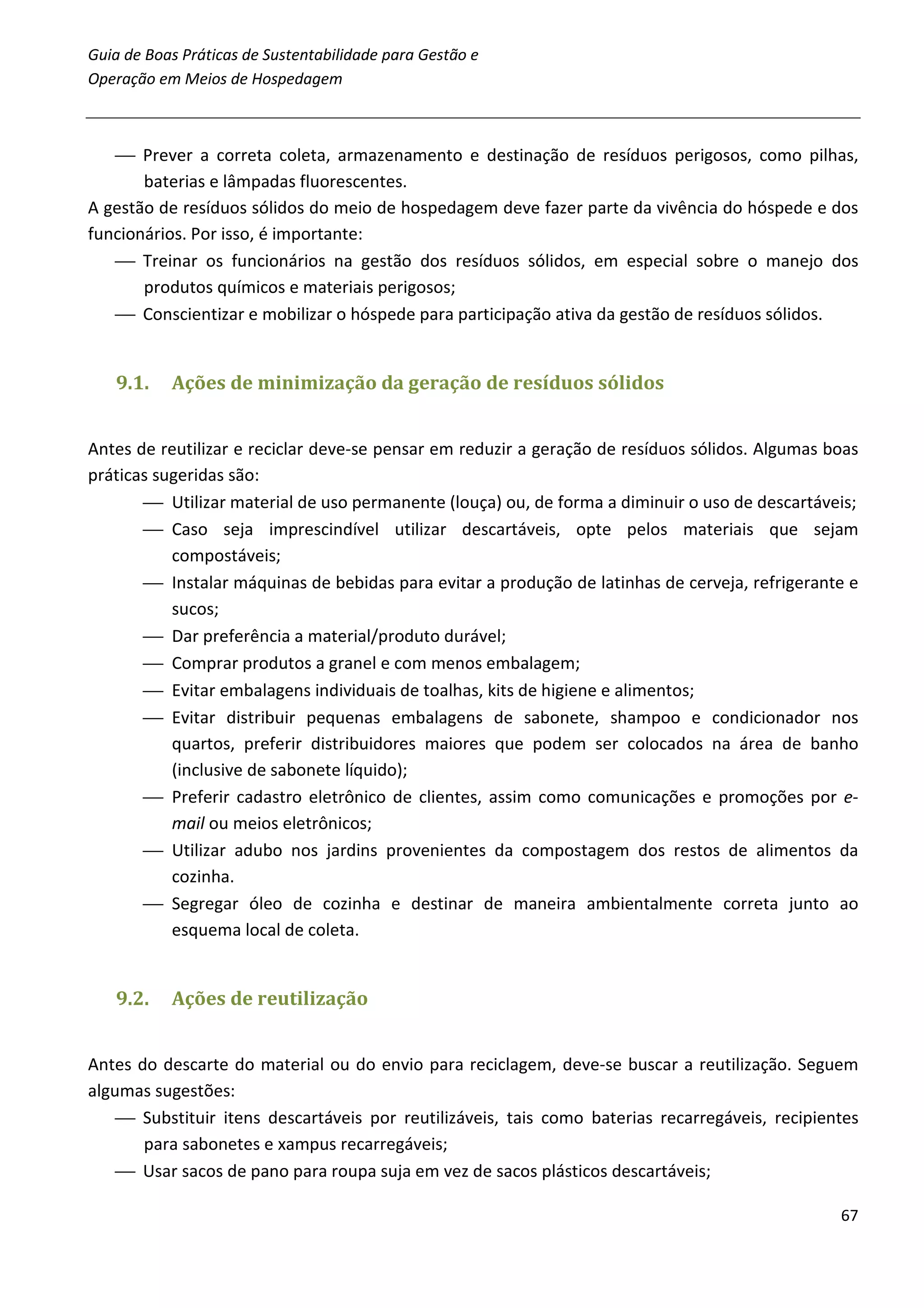 Guia de Boas Práticas de Sustentabilidade para Gestão e
Operação em Meios de Hospedagem



    Prever a correta coleta, armazenamento e destinação de resíduos perigosos, como pilhas,
       baterias e lâmpadas fluorescentes.
A gestão de resíduos sólidos do meio de hospedagem deve fazer parte da vivência do hóspede e dos
funcionários. Por isso, é importante:
    Treinar os funcionários na gestão dos resíduos sólidos, em especial sobre o manejo dos
       produtos químicos e materiais perigosos;
    Conscientizar e mobilizar o hóspede para participação ativa da gestão de resíduos sólidos.


   9.1.    Ações de minimização da geração de resíduos sólidos


Antes de reutilizar e reciclar deve-se pensar em reduzir a geração de resíduos sólidos. Algumas boas
práticas sugeridas são:
        Utilizar material de uso permanente (louça) ou, de forma a diminuir o uso de descartáveis;
        Caso seja imprescindível utilizar descartáveis, opte pelos materiais que sejam
           compostáveis;
        Instalar máquinas de bebidas para evitar a produção de latinhas de cerveja, refrigerante e
           sucos;
        Dar preferência a material/produto durável;
        Comprar produtos a granel e com menos embalagem;
        Evitar embalagens individuais de toalhas, kits de higiene e alimentos;
        Evitar distribuir pequenas embalagens de sabonete, shampoo e condicionador nos
           quartos, preferir distribuidores maiores que podem ser colocados na área de banho
           (inclusive de sabonete líquido);
        Preferir cadastro eletrônico de clientes, assim como comunicações e promoções por e-
           mail ou meios eletrônicos;
        Utilizar adubo nos jardins provenientes da compostagem dos restos de alimentos da
           cozinha.
        Segregar óleo de cozinha e destinar de maneira ambientalmente correta junto ao
           esquema local de coleta.


   9.2.    Ações de reutilização


Antes do descarte do material ou do envio para reciclagem, deve-se buscar a reutilização. Seguem
algumas sugestões:
     Substituir itens descartáveis por reutilizáveis, tais como baterias recarregáveis, recipientes
       para sabonetes e xampus recarregáveis;
     Usar sacos de pano para roupa suja em vez de sacos plásticos descartáveis;

                                                                                                 67
 