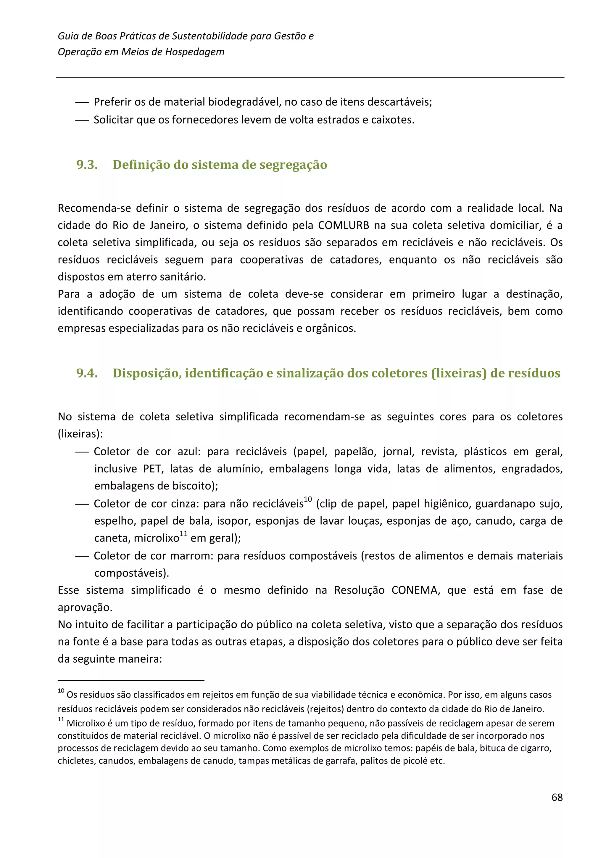 Guia de Boas Práticas de Sustentabilidade para Gestão e
Operação em Meios de Hospedagem



      Preferir os de material biodegradável, no caso de itens descartáveis;
      Solicitar que os fornecedores levem de volta estrados e caixotes.


     9.3.    Definição do sistema de segregação


Recomenda-se definir o sistema de segregação dos resíduos de acordo com a realidade local. Na
cidade do Rio de Janeiro, o sistema definido pela COMLURB na sua coleta seletiva domiciliar, é a
coleta seletiva simplificada, ou seja os resíduos são separados em recicláveis e não recicláveis. Os
resíduos recicláveis seguem para cooperativas de catadores, enquanto os não recicláveis são
dispostos em aterro sanitário.
Para a adoção de um sistema de coleta deve-se considerar em primeiro lugar a destinação,
identificando cooperativas de catadores, que possam receber os resíduos recicláveis, bem como
empresas especializadas para os não recicláveis e orgânicos.


     9.4.    Disposição, identificação e sinalização dos coletores (lixeiras) de resíduos


No sistema de coleta seletiva simplificada recomendam-se as seguintes cores para os coletores
(lixeiras):
      Coletor de cor azul: para recicláveis (papel, papelão, jornal, revista, plásticos em geral,
         inclusive PET, latas de alumínio, embalagens longa vida, latas de alimentos, engradados,
         embalagens de biscoito);
      Coletor de cor cinza: para não recicláveis10 (clip de papel, papel higiênico, guardanapo sujo,
         espelho, papel de bala, isopor, esponjas de lavar louças, esponjas de aço, canudo, carga de
         caneta, microlixo11 em geral);
      Coletor de cor marrom: para resíduos compostáveis (restos de alimentos e demais materiais
         compostáveis).
Esse sistema simplificado é o mesmo definido na Resolução CONEMA, que está em fase de
aprovação.
No intuito de facilitar a participação do público na coleta seletiva, visto que a separação dos resíduos
na fonte é a base para todas as outras etapas, a disposição dos coletores para o público deve ser feita
da seguinte maneira:

10
   Os resíduos são classificados em rejeitos em função de sua viabilidade técnica e econômica. Por isso, em alguns casos
resíduos recicláveis podem ser considerados não recicláveis (rejeitos) dentro do contexto da cidade do Rio de Janeiro.
11
   Microlixo é um tipo de resíduo, formado por itens de tamanho pequeno, não passíveis de reciclagem apesar de serem
constituídos de material reciclável. O microlixo não é passível de ser reciclado pela dificuldade de ser incorporado nos
processos de reciclagem devido ao seu tamanho. Como exemplos de microlixo temos: papéis de bala, bituca de cigarro,
chicletes, canudos, embalagens de canudo, tampas metálicas de garrafa, palitos de picolé etc.


                                                                                                                       68
 