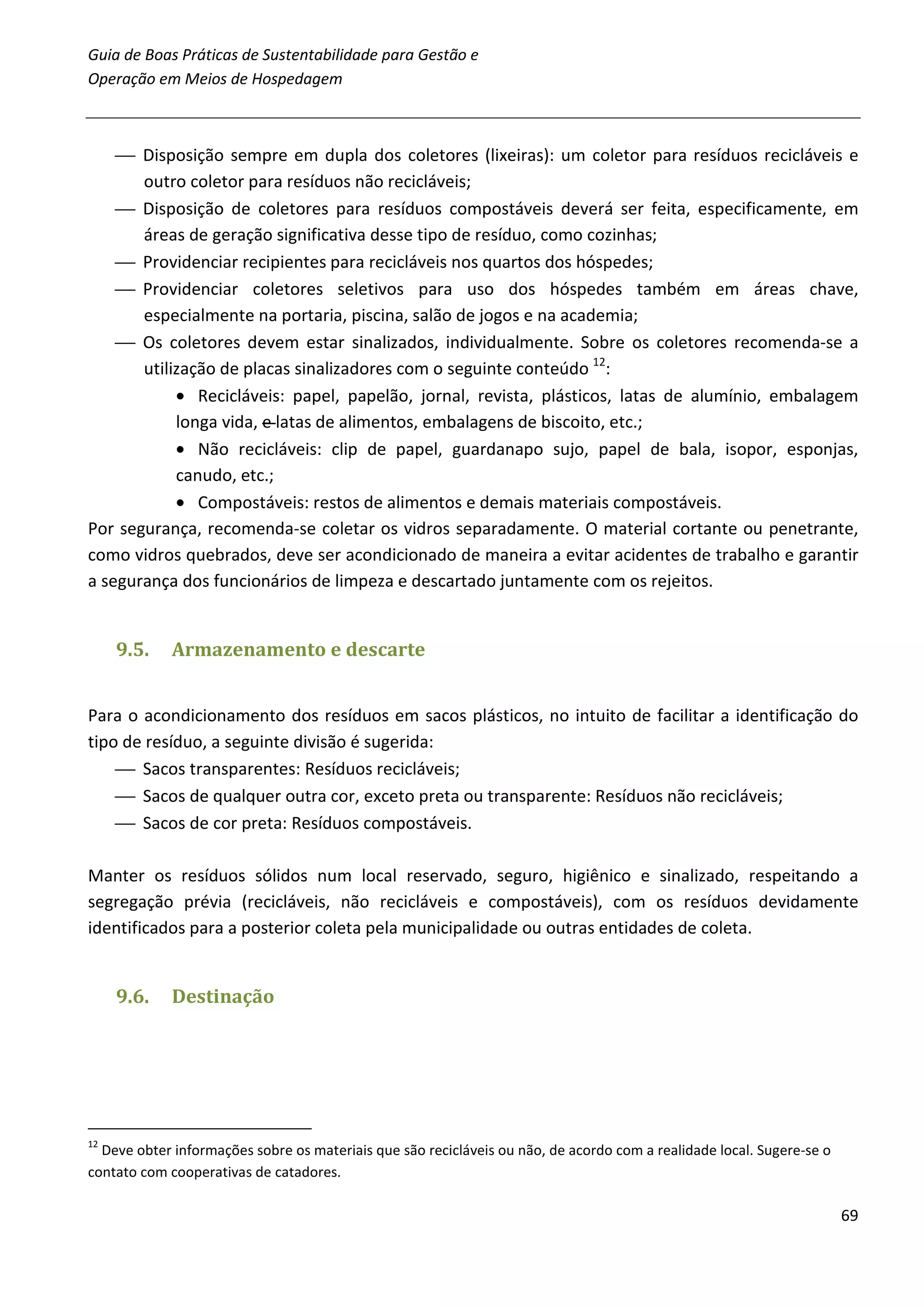Guia de Boas Práticas de Sustentabilidade para Gestão e
Operação em Meios de Hospedagem



     Disposição sempre em dupla dos coletores (lixeiras): um coletor para resíduos recicláveis e
       outro coletor para resíduos não recicláveis;
     Disposição de coletores para resíduos compostáveis deverá ser feita, especificamente, em
       áreas de geração significativa desse tipo de resíduo, como cozinhas;
     Providenciar recipientes para recicláveis nos quartos dos hóspedes;
     Providenciar coletores seletivos para uso dos hóspedes também em áreas chave,
       especialmente na portaria, piscina, salão de jogos e na academia;
     Os coletores devem estar sinalizados, individualmente. Sobre os coletores recomenda-se a
       utilização de placas sinalizadores com o seguinte conteúdo 12:
            • Recicláveis: papel, papelão, jornal, revista, plásticos, latas de alumínio, embalagem
            longa vida, e latas de alimentos, embalagens de biscoito, etc.;
            • Não recicláveis: clip de papel, guardanapo sujo, papel de bala, isopor, esponjas,
            canudo, etc.;
            • Compostáveis: restos de alimentos e demais materiais compostáveis.
Por segurança, recomenda-se coletar os vidros separadamente. O material cortante ou penetrante,
como vidros quebrados, deve ser acondicionado de maneira a evitar acidentes de trabalho e garantir
a segurança dos funcionários de limpeza e descartado juntamente com os rejeitos.


     9.5.    Armazenamento e descarte


Para o acondicionamento dos resíduos em sacos plásticos, no intuito de facilitar a identificação do
tipo de resíduo, a seguinte divisão é sugerida:
     Sacos transparentes: Resíduos recicláveis;
     Sacos de qualquer outra cor, exceto preta ou transparente: Resíduos não recicláveis;
     Sacos de cor preta: Resíduos compostáveis.

Manter os resíduos sólidos num local reservado, seguro, higiênico e sinalizado, respeitando a
segregação prévia (recicláveis, não recicláveis e compostáveis), com os resíduos devidamente
identificados para a posterior coleta pela municipalidade ou outras entidades de coleta.


     9.6.    Destinação




12
  Deve obter informações sobre os materiais que são recicláveis ou não, de acordo com a realidade local. Sugere-se o
contato com cooperativas de catadores.

                                                                                                                       69
 