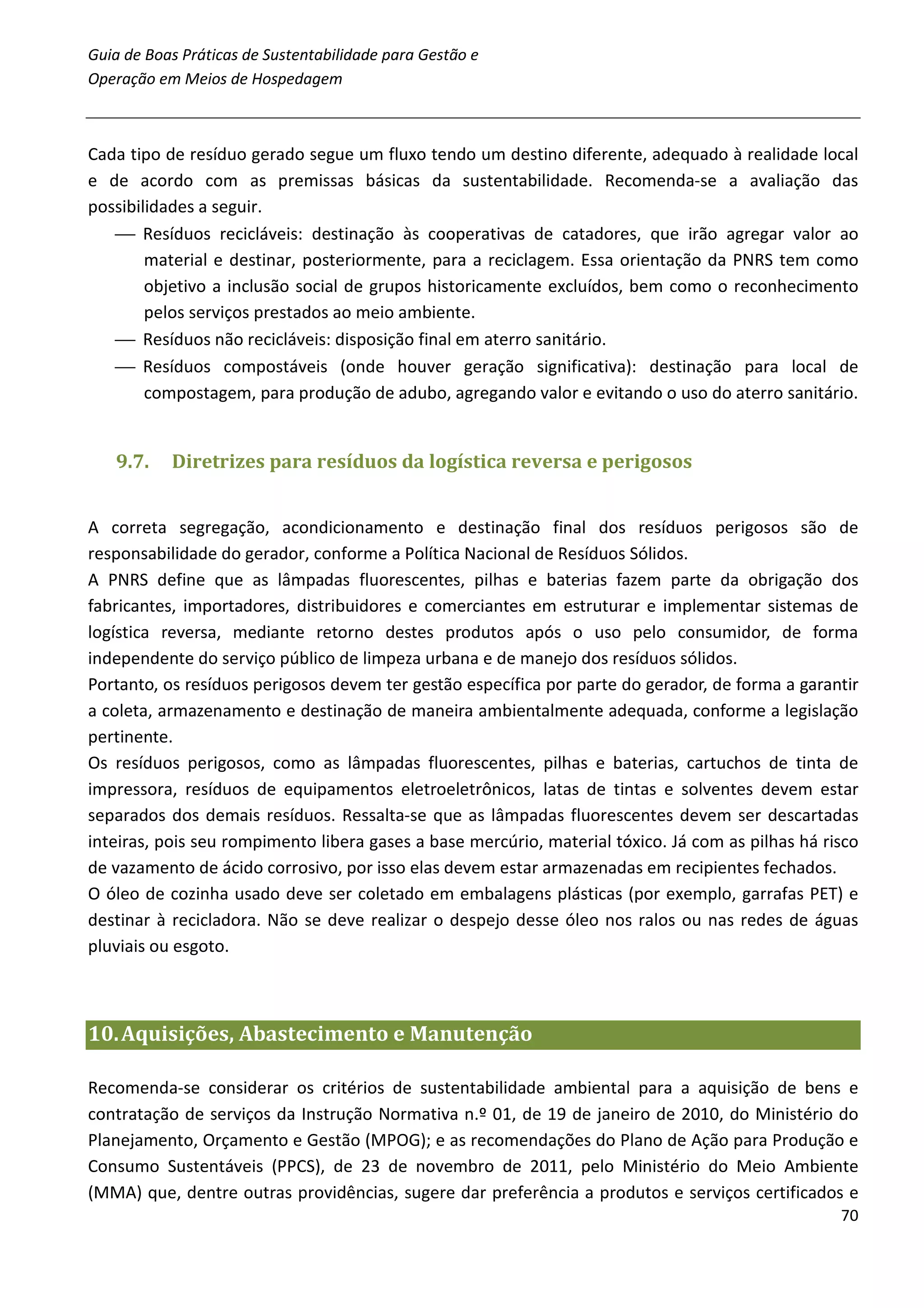 Guia de Boas Práticas de Sustentabilidade para Gestão e
Operação em Meios de Hospedagem



Cada tipo de resíduo gerado segue um fluxo tendo um destino diferente, adequado à realidade local
e de acordo com as premissas básicas da sustentabilidade. Recomenda-se a avaliação das
possibilidades a seguir.
    Resíduos recicláveis: destinação às cooperativas de catadores, que irão agregar valor ao
        material e destinar, posteriormente, para a reciclagem. Essa orientação da PNRS tem como
        objetivo a inclusão social de grupos historicamente excluídos, bem como o reconhecimento
        pelos serviços prestados ao meio ambiente.
    Resíduos não recicláveis: disposição final em aterro sanitário.
    Resíduos compostáveis (onde houver geração significativa): destinação para local de
        compostagem, para produção de adubo, agregando valor e evitando o uso do aterro sanitário.


   9.7.    Diretrizes para resíduos da logística reversa e perigosos


A correta segregação, acondicionamento e destinação final dos resíduos perigosos são de
responsabilidade do gerador, conforme a Política Nacional de Resíduos Sólidos.
A PNRS define que as lâmpadas fluorescentes, pilhas e baterias fazem parte da obrigação dos
fabricantes, importadores, distribuidores e comerciantes em estruturar e implementar sistemas de
logística reversa, mediante retorno destes produtos após o uso pelo consumidor, de forma
independente do serviço público de limpeza urbana e de manejo dos resíduos sólidos.
Portanto, os resíduos perigosos devem ter gestão específica por parte do gerador, de forma a garantir
a coleta, armazenamento e destinação de maneira ambientalmente adequada, conforme a legislação
pertinente.
Os resíduos perigosos, como as lâmpadas fluorescentes, pilhas e baterias, cartuchos de tinta de
impressora, resíduos de equipamentos eletroeletrônicos, latas de tintas e solventes devem estar
separados dos demais resíduos. Ressalta-se que as lâmpadas fluorescentes devem ser descartadas
inteiras, pois seu rompimento libera gases a base mercúrio, material tóxico. Já com as pilhas há risco
de vazamento de ácido corrosivo, por isso elas devem estar armazenadas em recipientes fechados.
O óleo de cozinha usado deve ser coletado em embalagens plásticas (por exemplo, garrafas PET) e
destinar à recicladora. Não se deve realizar o despejo desse óleo nos ralos ou nas redes de águas
pluviais ou esgoto.



10. Aquisições, Abastecimento e Manutenção

Recomenda-se considerar os critérios de sustentabilidade ambiental para a aquisição de bens e
contratação de serviços da Instrução Normativa n.º 01, de 19 de janeiro de 2010, do Ministério do
Planejamento, Orçamento e Gestão (MPOG); e as recomendações do Plano de Ação para Produção e
Consumo Sustentáveis (PPCS), de 23 de novembro de 2011, pelo Ministério do Meio Ambiente
(MMA) que, dentre outras providências, sugere dar preferência a produtos e serviços certificados e
                                                                                                   70
 