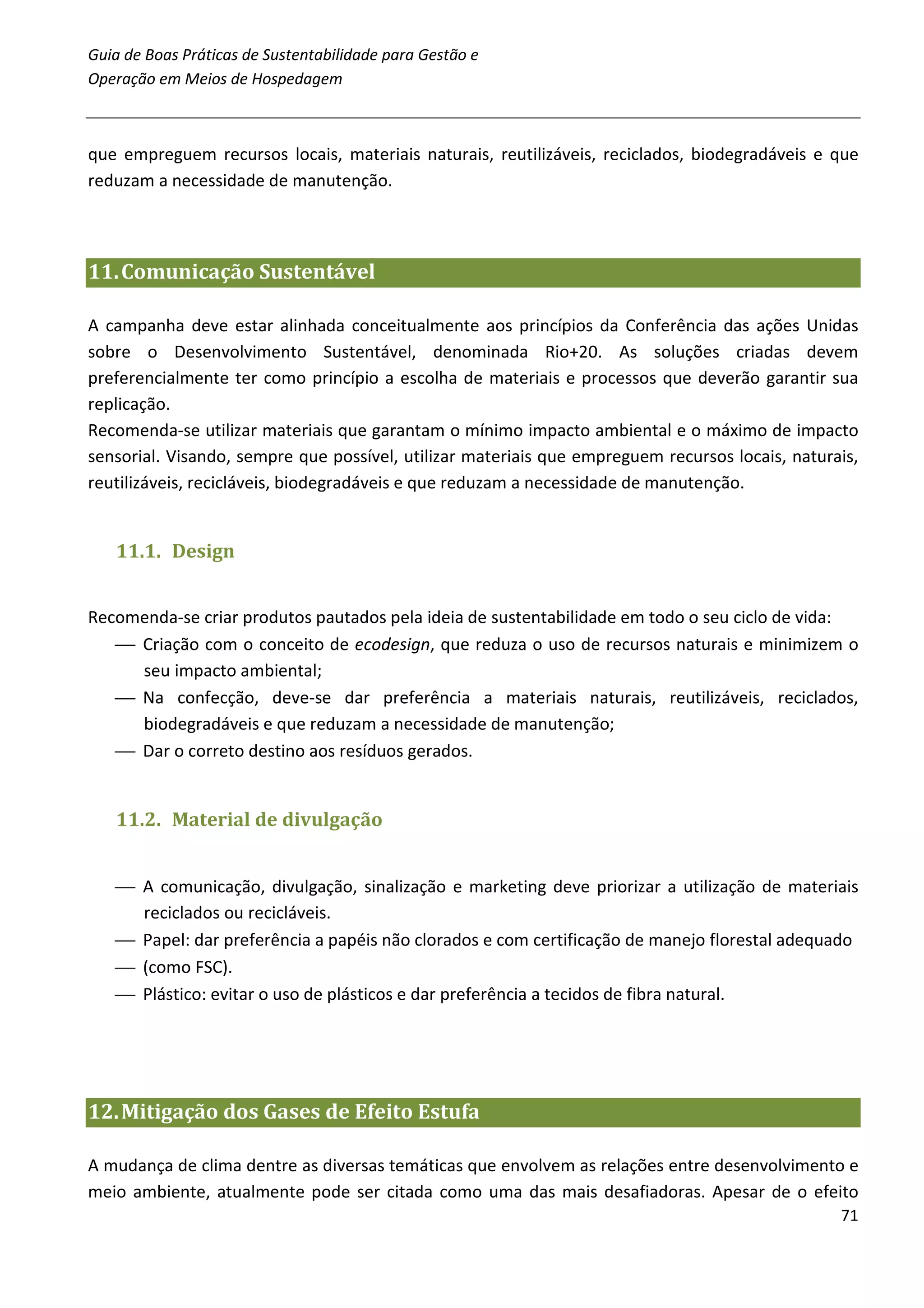 Guia de Boas Práticas de Sustentabilidade para Gestão e
Operação em Meios de Hospedagem



que empreguem recursos locais, materiais naturais, reutilizáveis, reciclados, biodegradáveis e que
reduzam a necessidade de manutenção.



11. Comunicação Sustentável

A campanha deve estar alinhada conceitualmente aos princípios da Conferência das ações Unidas
sobre o Desenvolvimento Sustentável, denominada Rio+20. As soluções criadas devem
preferencialmente ter como princípio a escolha de materiais e processos que deverão garantir sua
replicação.
Recomenda-se utilizar materiais que garantam o mínimo impacto ambiental e o máximo de impacto
sensorial. Visando, sempre que possível, utilizar materiais que empreguem recursos locais, naturais,
reutilizáveis, recicláveis, biodegradáveis e que reduzam a necessidade de manutenção.


   11.1. Design


Recomenda-se criar produtos pautados pela ideia de sustentabilidade em todo o seu ciclo de vida:
    Criação com o conceito de ecodesign, que reduza o uso de recursos naturais e minimizem o
     seu impacto ambiental;
    Na confecção, deve-se dar preferência a materiais naturais, reutilizáveis, reciclados,
     biodegradáveis e que reduzam a necessidade de manutenção;
    Dar o correto destino aos resíduos gerados.


   11.2. Material de divulgação


    A comunicação, divulgação, sinalização e marketing deve priorizar a utilização de materiais
     reciclados ou recicláveis.
    Papel: dar preferência a papéis não clorados e com certificação de manejo florestal adequado
    (como FSC).
    Plástico: evitar o uso de plásticos e dar preferência a tecidos de fibra natural.




12. Mitigação dos Gases de Efeito Estufa

A mudança de clima dentre as diversas temáticas que envolvem as relações entre desenvolvimento e
meio ambiente, atualmente pode ser citada como uma das mais desafiadoras. Apesar de o efeito
                                                                                                 71
 