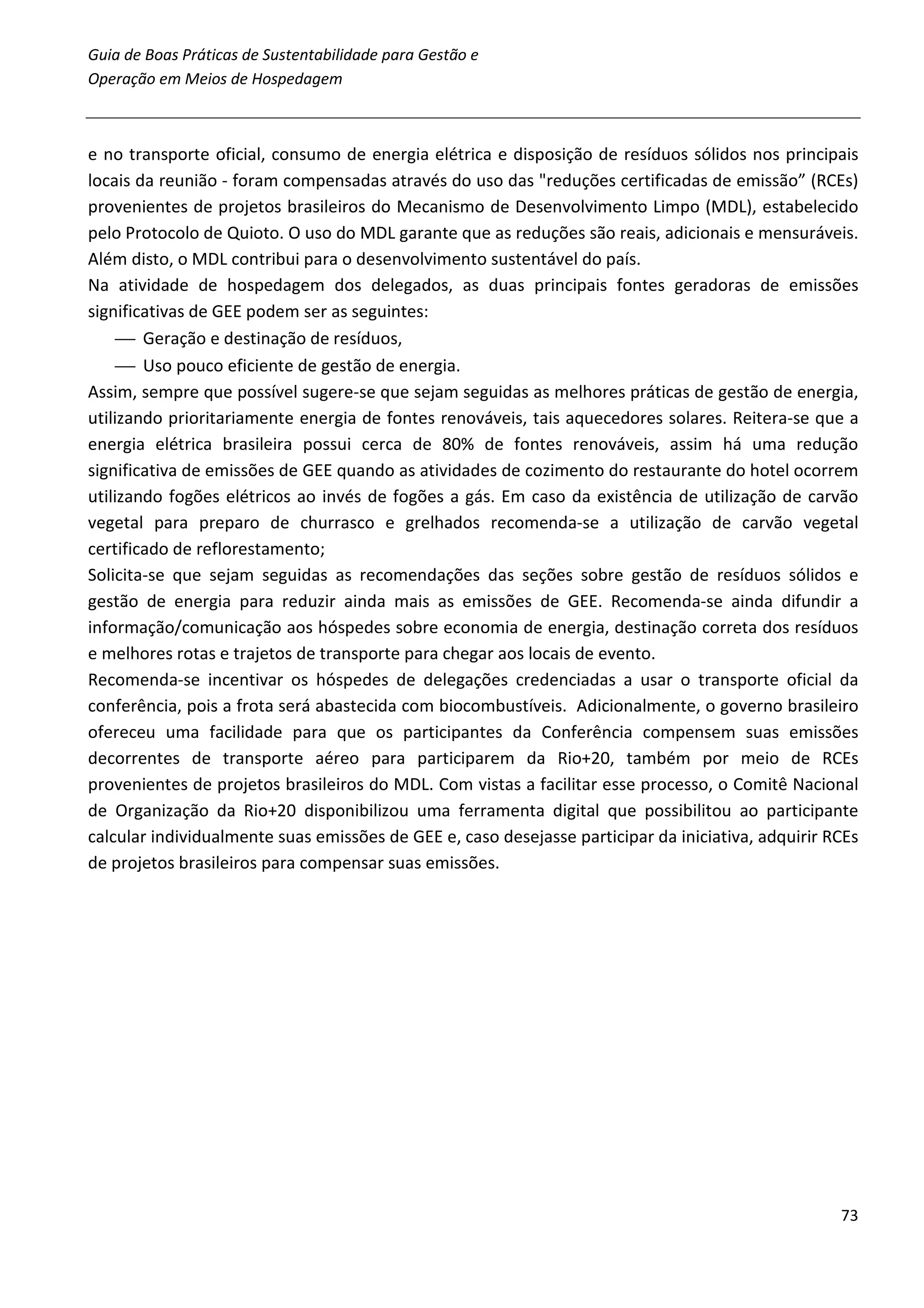 Guia de Boas Práticas de Sustentabilidade para Gestão e
Operação em Meios de Hospedagem



e no transporte oficial, consumo de energia elétrica e disposição de resíduos sólidos nos principais
locais da reunião - foram compensadas através do uso das "reduções certificadas de emissão” (RCEs)
provenientes de projetos brasileiros do Mecanismo de Desenvolvimento Limpo (MDL), estabelecido
pelo Protocolo de Quioto. O uso do MDL garante que as reduções são reais, adicionais e mensuráveis.
Além disto, o MDL contribui para o desenvolvimento sustentável do país.
Na atividade de hospedagem dos delegados, as duas principais fontes geradoras de emissões
significativas de GEE podem ser as seguintes:
      Geração e destinação de resíduos,
      Uso pouco eficiente de gestão de energia.
Assim, sempre que possível sugere-se que sejam seguidas as melhores práticas de gestão de energia,
utilizando prioritariamente energia de fontes renováveis, tais aquecedores solares. Reitera-se que a
energia elétrica brasileira possui cerca de 80% de fontes renováveis, assim há uma redução
significativa de emissões de GEE quando as atividades de cozimento do restaurante do hotel ocorrem
utilizando fogões elétricos ao invés de fogões a gás. Em caso da existência de utilização de carvão
vegetal para preparo de churrasco e grelhados recomenda-se a utilização de carvão vegetal
certificado de reflorestamento;
Solicita-se que sejam seguidas as recomendações das seções sobre gestão de resíduos sólidos e
gestão de energia para reduzir ainda mais as emissões de GEE. Recomenda-se ainda difundir a
informação/comunicação aos hóspedes sobre economia de energia, destinação correta dos resíduos
e melhores rotas e trajetos de transporte para chegar aos locais de evento.
Recomenda-se incentivar os hóspedes de delegações credenciadas a usar o transporte oficial da
conferência, pois a frota será abastecida com biocombustíveis. Adicionalmente, o governo brasileiro
ofereceu uma facilidade para que os participantes da Conferência compensem suas emissões
decorrentes de transporte aéreo para participarem da Rio+20, também por meio de RCEs
provenientes de projetos brasileiros do MDL. Com vistas a facilitar esse processo, o Comitê Nacional
de Organização da Rio+20 disponibilizou uma ferramenta digital que possibilitou ao participante
calcular individualmente suas emissões de GEE e, caso desejasse participar da iniciativa, adquirir RCEs
de projetos brasileiros para compensar suas emissões.




                                                                                                    73
 