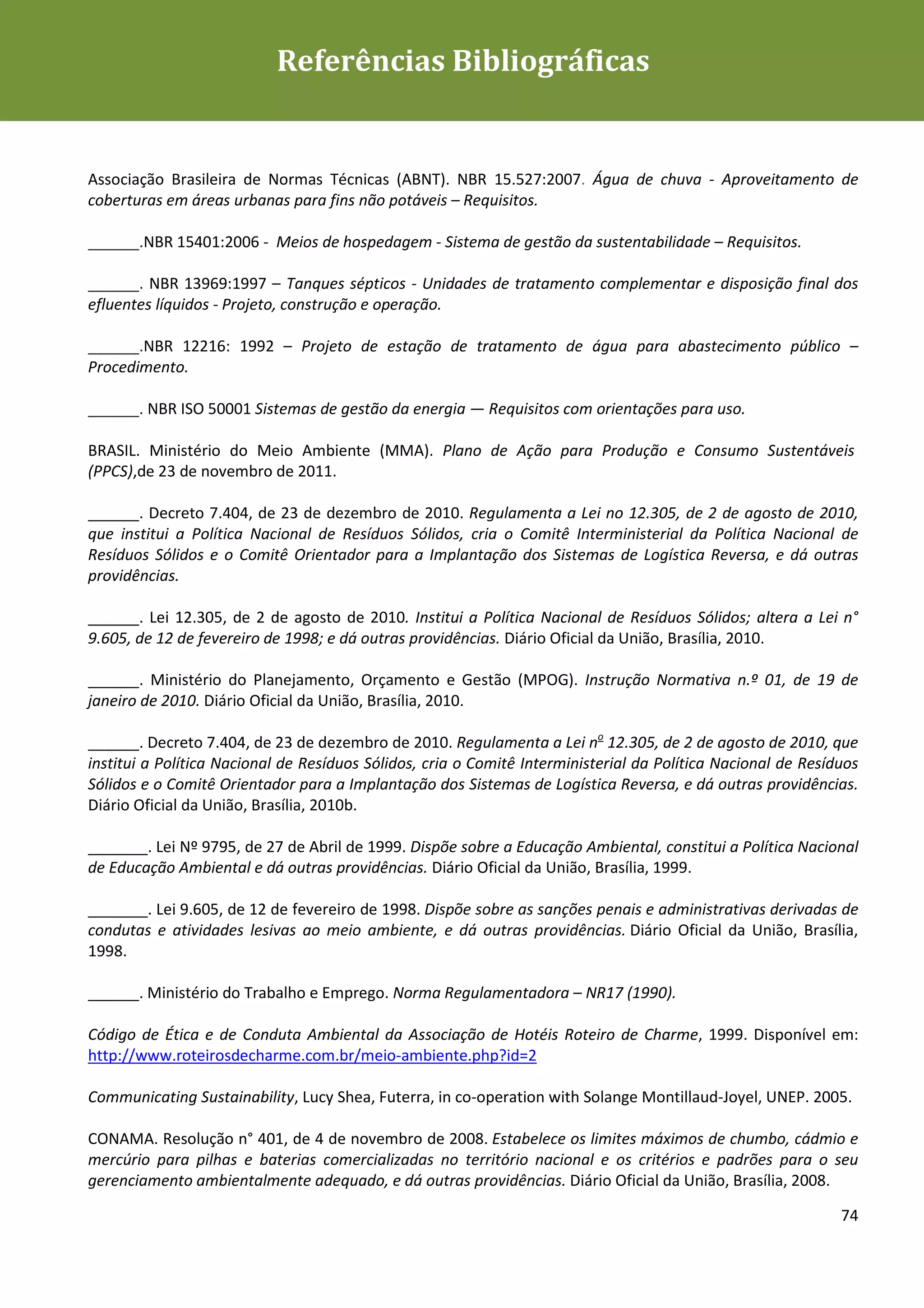 Guia de Boas Práticas de Sustentabilidade para Gestão e
                           Referências Bibliográficas
Operação em Meios de Hospedagem




Associação Brasileira de Normas Técnicas (ABNT). NBR 15.527:2007. Água de chuva - Aproveitamento de
coberturas em áreas urbanas para fins não potáveis – Requisitos.

______.NBR 15401:2006 - Meios de hospedagem - Sistema de gestão da sustentabilidade – Requisitos.

______. NBR 13969:1997 – Tanques sépticos - Unidades de tratamento complementar e disposição final dos
efluentes líquidos - Projeto, construção e operação.

______.NBR 12216: 1992 – Projeto de estação de tratamento de água para abastecimento público –
Procedimento.

______. NBR ISO 50001 Sistemas de gestão da energia — Requisitos com orientações para uso.

BRASIL. Ministério do Meio Ambiente (MMA). Plano de Ação para Produção e Consumo Sustentáveis
(PPCS),de 23 de novembro de 2011.

______. Decreto 7.404, de 23 de dezembro de 2010. Regulamenta a Lei no 12.305, de 2 de agosto de 2010,
que institui a Política Nacional de Resíduos Sólidos, cria o Comitê Interministerial da Política Nacional de
Resíduos Sólidos e o Comitê Orientador para a Implantação dos Sistemas de Logística Reversa, e dá outras
providências.

______. Lei 12.305, de 2 de agosto de 2010. Institui a Política Nacional de Resíduos Sólidos; altera a Lei n°
9.605, de 12 de fevereiro de 1998; e dá outras providências. Diário Oficial da União, Brasília, 2010.

______. Ministério do Planejamento, Orçamento e Gestão (MPOG). Instrução Normativa n.º 01, de 19 de
janeiro de 2010. Diário Oficial da União, Brasília, 2010.

______. Decreto 7.404, de 23 de dezembro de 2010. Regulamenta a Lei no 12.305, de 2 de agosto de 2010, que
institui a Política Nacional de Resíduos Sólidos, cria o Comitê Interministerial da Política Nacional de Resíduos
Sólidos e o Comitê Orientador para a Implantação dos Sistemas de Logística Reversa, e dá outras providências.
Diário Oficial da União, Brasília, 2010b.

_______. Lei Nº 9795, de 27 de Abril de 1999. Dispõe sobre a Educação Ambiental, constitui a Política Nacional
de Educação Ambiental e dá outras providências. Diário Oficial da União, Brasília, 1999.

_______. Lei 9.605, de 12 de fevereiro de 1998. Dispõe sobre as sanções penais e administrativas derivadas de
condutas e atividades lesivas ao meio ambiente, e dá outras providências. Diário Oficial da União, Brasília,
1998.

______. Ministério do Trabalho e Emprego. Norma Regulamentadora – NR17 (1990).

Código de Ética e de Conduta Ambiental da Associação de Hotéis Roteiro de Charme, 1999. Disponível em:
http://www.roteirosdecharme.com.br/meio-ambiente.php?id=2

Communicating Sustainability, Lucy Shea, Futerra, in co-operation with Solange Montillaud-Joyel, UNEP. 2005.

CONAMA. Resolução n° 401, de 4 de novembro de 2008. Estabelece os limites máximos de chumbo, cádmio e
mercúrio para pilhas e baterias comercializadas no território nacional e os critérios e padrões para o seu
gerenciamento ambientalmente adequado, e dá outras providências. Diário Oficial da União, Brasília, 2008.

                                                                                                              74
 