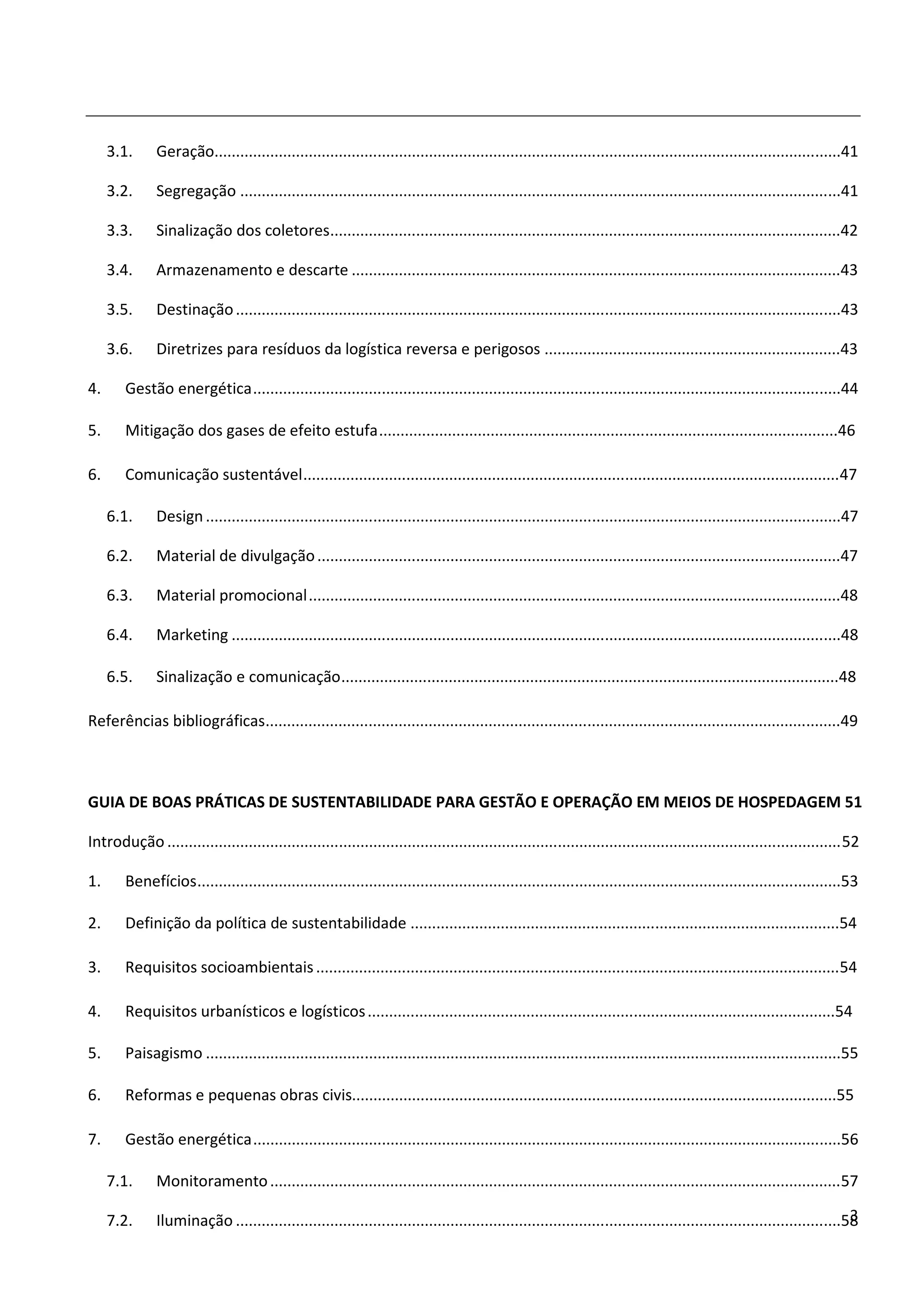 3.1.      Geração..................................................................................................................................................41

     3.2.      Segregação ............................................................................................................................................41

     3.3.      Sinalização dos coletores.......................................................................................................................42

     3.4.      Armazenamento e descarte ..................................................................................................................43

     3.5.      Destinação .............................................................................................................................................43

     3.6.      Diretrizes para resíduos da logística reversa e perigosos .....................................................................43

4.      Gestão energética .........................................................................................................................................44

5.      Mitigação dos gases de efeito estufa ...........................................................................................................46

6.      Comunicação sustentável ............................................................................................................................. 47

     6.1.      Design ....................................................................................................................................................47

     6.2.      Material de divulgação ..........................................................................................................................47

     6.3.      Material promocional ............................................................................................................................48

     6.4.      Marketing ..............................................................................................................................................48

     6.5.      Sinalização e comunicação ....................................................................................................................48

Referências bibliográficas......................................................................................................................................49



GUIA DE BOAS PRÁTICAS DE SUSTENTABILIDADE PARA GESTÃO E OPERAÇÃO EM MEIOS DE HOSPEDAGEM 51

Introdução ............................................................................................................................................................. 52

1.      Benefícios ......................................................................................................................................................53

2.      Definição da política de sustentabilidade ....................................................................................................54

3.      Requisitos socioambientais .......................................................................................................................... 54

4.      Requisitos urbanísticos e logísticos .............................................................................................................54

5.      Paisagismo ....................................................................................................................................................55

6.      Reformas e pequenas obras civis.................................................................................................................55

7.      Gestão energética .........................................................................................................................................56

     7.1.      Monitoramento ..................................................................................................................................... 57

     7.2.                                                                                                                                                               3
               Iluminação .............................................................................................................................................58
 