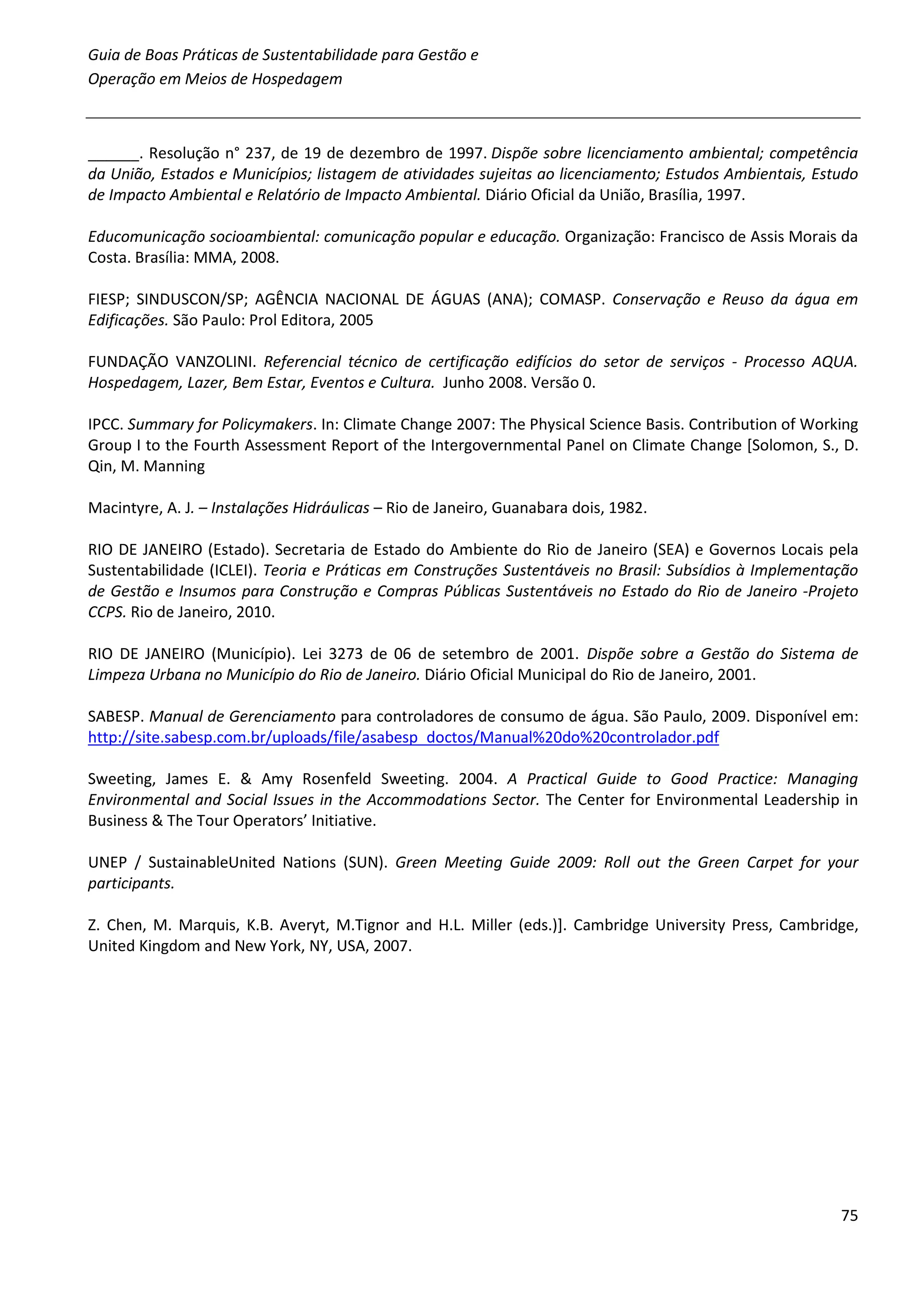 Guia de Boas Práticas de Sustentabilidade para Gestão e
Operação em Meios de Hospedagem



______. Resolução n° 237, de 19 de dezembro de 1997. Dispõe sobre licenciamento ambiental; competência
da União, Estados e Municípios; listagem de atividades sujeitas ao licenciamento; Estudos Ambientais, Estudo
de Impacto Ambiental e Relatório de Impacto Ambiental. Diário Oficial da União, Brasília, 1997.

Educomunicação socioambiental: comunicação popular e educação. Organização: Francisco de Assis Morais da
Costa. Brasília: MMA, 2008.

FIESP; SINDUSCON/SP; AGÊNCIA NACIONAL DE ÁGUAS (ANA); COMASP. Conservação e Reuso da água em
Edificações. São Paulo: Prol Editora, 2005

FUNDAÇÃO VANZOLINI. Referencial técnico de certificação edifícios do setor de serviços - Processo AQUA.
Hospedagem, Lazer, Bem Estar, Eventos e Cultura. Junho 2008. Versão 0.

IPCC. Summary for Policymakers. In: Climate Change 2007: The Physical Science Basis. Contribution of Working
Group I to the Fourth Assessment Report of the Intergovernmental Panel on Climate Change [Solomon, S., D.
Qin, M. Manning

Macintyre, A. J. – Instalações Hidráulicas – Rio de Janeiro, Guanabara dois, 1982.

RIO DE JANEIRO (Estado). Secretaria de Estado do Ambiente do Rio de Janeiro (SEA) e Governos Locais pela
Sustentabilidade (ICLEI). Teoria e Práticas em Construções Sustentáveis no Brasil: Subsídios à Implementação
de Gestão e Insumos para Construção e Compras Públicas Sustentáveis no Estado do Rio de Janeiro -Projeto
CCPS. Rio de Janeiro, 2010.

RIO DE JANEIRO (Município). Lei 3273 de 06 de setembro de 2001. Dispõe sobre a Gestão do Sistema de
Limpeza Urbana no Município do Rio de Janeiro. Diário Oficial Municipal do Rio de Janeiro, 2001.

SABESP. Manual de Gerenciamento para controladores de consumo de água. São Paulo, 2009. Disponível em:
http://site.sabesp.com.br/uploads/file/asabesp_doctos/Manual%20do%20controlador.pdf

Sweeting, James E. & Amy Rosenfeld Sweeting. 2004. A Practical Guide to Good Practice: Managing
Environmental and Social Issues in the Accommodations Sector. The Center for Environmental Leadership in
Business & The Tour Operators’ Initiative.

UNEP / SustainableUnited Nations (SUN). Green Meeting Guide 2009: Roll out the Green Carpet for your
participants.

Z. Chen, M. Marquis, K.B. Averyt, M.Tignor and H.L. Miller (eds.)]. Cambridge University Press, Cambridge,
United Kingdom and New York, NY, USA, 2007.




                                                                                                         75
 