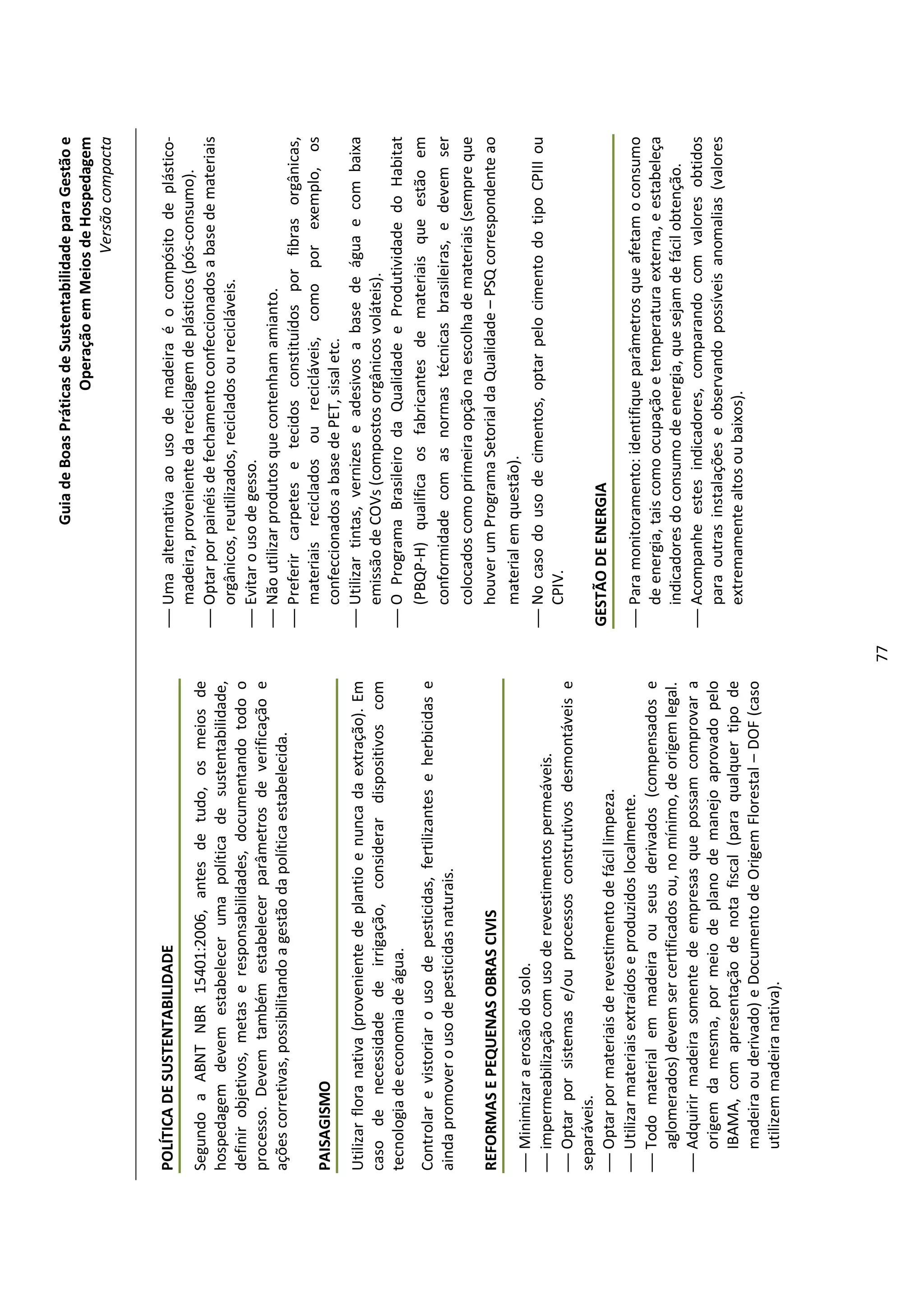 Guia de Boas Práticas de Sustentabilidade para Gestão e
                                                                                                                Operação em Meios de Hospedagem
                                                                                                                                    Versão compacta


POLÍTICA DE SUSTENTABILIDADE                                                    Uma alternativa ao uso de madeira é o compósito de plástico-
                                                                                 madeira, proveniente da reciclagem de plásticos (pós-consumo).
Segundo a ABNT NBR 15401:2006, antes de tudo, os meios de
                                                                                Optar por painéis de fechamento confeccionados a base de materiais
hospedagem devem estabelecer uma política de sustentabilidade,
                                                                                 orgânicos, reutilizados, reciclados ou recicláveis.
definir objetivos, metas e responsabilidades, documentando todo o
                                                                                Evitar o uso de gesso.
processo. Devem também estabelecer parâmetros de verificação e
                                                                                Não utilizar produtos que contenham amianto.
ações corretivas, possibilitando a gestão da política estabelecida.
                                                                                Preferir carpetes e tecidos constituídos por fibras orgânicas,
                                                                                 materiais reciclados ou recicláveis, como por exemplo, os
PAISAGISMO
                                                                                 confeccionados a base de PET, sisal etc.
Utilizar flora nativa (proveniente de plantio e nunca da extração). Em          Utilizar tintas, vernizes e adesivos a base de água e com baixa
caso de necessidade de irrigação, considerar dispositivos com                    emissão de COVs (compostos orgânicos voláteis).
tecnologia de economia de água.                                                 O Programa Brasileiro da Qualidade e Produtividade do Habitat
Controlar e vistoriar o uso de pesticidas, fertilizantes e herbicidas e          (PBQP-H) qualifica os fabricantes de materiais que estão em
ainda promover o uso de pesticidas naturais.                                     conformidade com as normas técnicas brasileiras, e devem ser
                                                                                 colocados como primeira opção na escolha de materiais (sempre que
REFORMAS E PEQUENAS OBRAS CIVIS                                                  houver um Programa Setorial da Qualidade – PSQ correspondente ao
                                                                                 material em questão).
 Minimizar a erosão do solo.
                                                                                No caso do uso de cimentos, optar pelo cimento do tipo CPIII ou
 impermeabilização com uso de revestimentos permeáveis.
                                                                                 CPIV.
 Optar por sistemas e/ou processos construtivos desmontáveis e
separáveis.
 Optar por materiais de revestimento de fácil limpeza.                        GESTÃO DE ENERGIA
 Utilizar materiais extraídos e produzidos localmente.                         Para monitoramento: identifique parâmetros que afetam o consumo
 Todo material em madeira ou seus derivados (compensados e                      de energia, tais como ocupação e temperatura externa, e estabeleça
   aglomerados) devem ser certificados ou, no mínimo, de origem legal.           indicadores do consumo de energia, que sejam de fácil obtenção.
 Adquirir madeira somente de empresas que possam comprovar a                   Acompanhe estes indicadores, comparando com valores obtidos
   origem da mesma, por meio de plano de manejo aprovado pelo                    para outras instalações e observando possíveis anomalias (valores
   IBAMA, com apresentação de nota fiscal (para qualquer tipo de                 extremamente altos ou baixos).
   madeira ou derivado) e Documento de Origem Florestal – DOF (caso
   utilizem madeira nativa).




                                                                          77
 