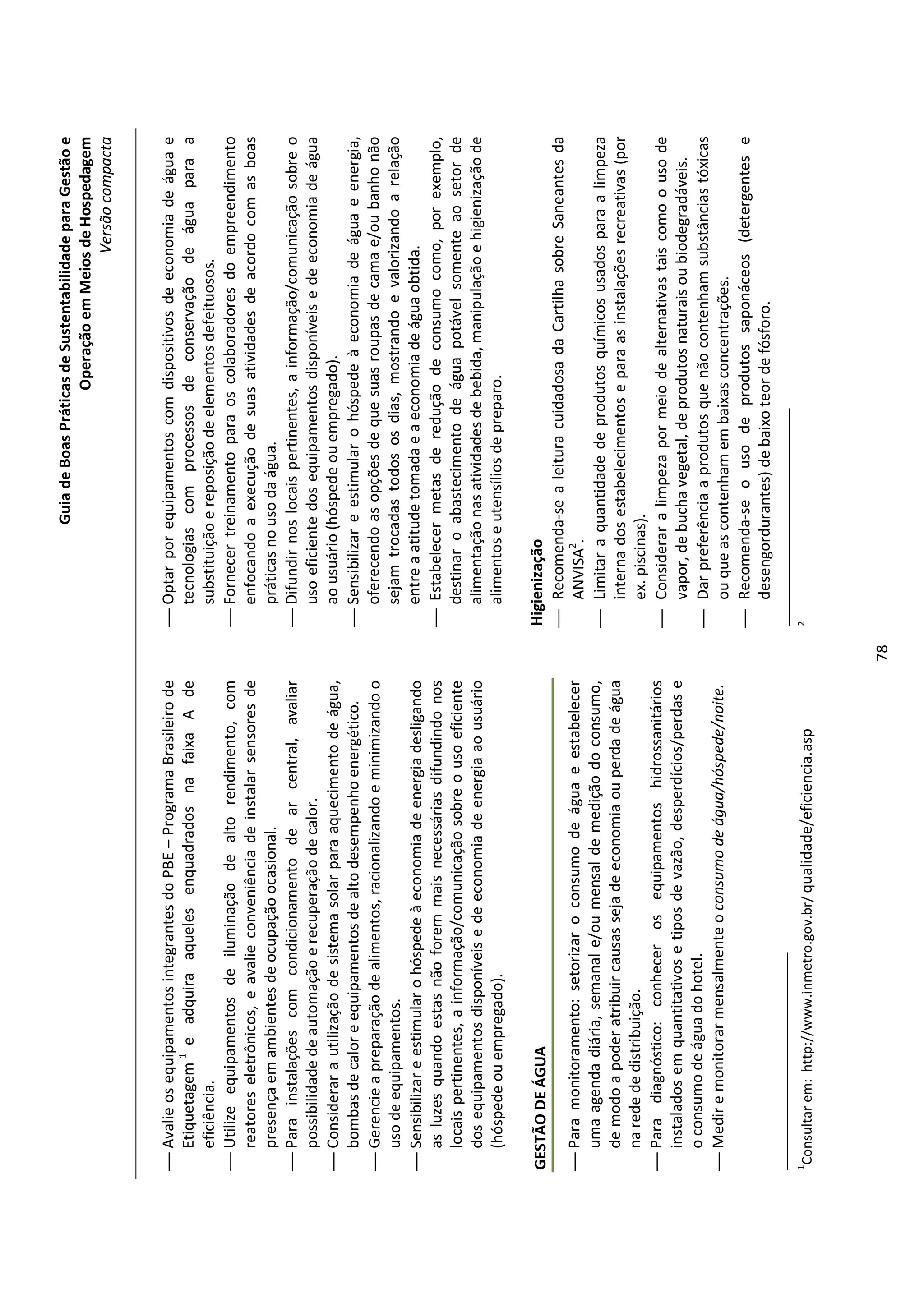 Guia de Boas Práticas de Sustentabilidade para Gestão e
                                                                                                              Operação em Meios de Hospedagem
                                                                                                                                  Versão compacta


 Avalie os equipamentos integrantes do PBE – Programa Brasileiro de          Optar por equipamentos com dispositivos de economia de água e
  Etiquetagem 1 e adquira aqueles enquadrados na faixa A de                    tecnologias com processos de conservação de água para a
  eficiência.                                                                  substituição e reposição de elementos defeituosos.
 Utilize equipamentos de iluminação de alto rendimento, com                  Fornecer treinamento para os colaboradores do empreendimento
  reatores eletrônicos, e avalie conveniência de instalar sensores de          enfocando a execução de suas atividades de acordo com as boas
  presença em ambientes de ocupação ocasional.                                 práticas no uso da água.
 Para instalações com condicionamento de ar central, avaliar                 Difundir nos locais pertinentes, a informação/comunicação sobre o
  possibilidade de automação e recuperação de calor.                           uso eficiente dos equipamentos disponíveis e de economia de água
 Considerar a utilização de sistema solar para aquecimento de água,           ao usuário (hóspede ou empregado).
  bombas de calor e equipamentos de alto desempenho energético.               Sensibilizar e estimular o hóspede à economia de água e energia,
 Gerencie a preparação de alimentos, racionalizando e minimizando o           oferecendo as opções de que suas roupas de cama e/ou banho não
  uso de equipamentos.                                                         sejam trocadas todos os dias, mostrando e valorizando a relação
 Sensibilizar e estimular o hóspede à economia de energia desligando          entre a atitude tomada e a economia de água obtida.
  as luzes quando estas não forem mais necessárias difundindo nos             Estabelecer metas de redução de consumo como, por exemplo,
  locais pertinentes, a informação/comunicação sobre o uso eficiente           destinar o abastecimento de água potável somente ao setor de
  dos equipamentos disponíveis e de economia de energia ao usuário             alimentação nas atividades de bebida, manipulação e higienização de
  (hóspede ou empregado).                                                      alimentos e utensílios de preparo.

GESTÃO DE ÁGUA                                                               Higienização
                                                                              Recomenda-se a leitura cuidadosa da Cartilha sobre Saneantes da
 Para monitoramento: setorizar o consumo de água e estabelecer                  ANVISA2.
  uma agenda diária, semanal e/ou mensal de medição do consumo,               Limitar a quantidade de produtos químicos usados para a limpeza
  de modo a poder atribuir causas seja de economia ou perda de água              interna dos estabelecimentos e para as instalações recreativas (por
  na rede de distribuição.                                                       ex. piscinas).
 Para diagnóstico: conhecer os equipamentos hidrossanitários                 Considerar a limpeza por meio de alternativas tais como o uso de
  instalados em quantitativos e tipos de vazão, desperdícios/perdas e            vapor, de bucha vegetal, de produtos naturais ou biodegradáveis.
  o consumo de água do hotel.                                                 Dar preferência a produtos que não contenham substâncias tóxicas
 Medir e monitorar mensalmente o consumo de água/hóspede/noite.                 ou que as contenham em baixas concentrações.
                                                                              Recomenda-se o uso de produtos saponáceos (detergentes e
                                                                                 desengordurantes) de baixo teor de fósforo.

1                                                                            2
    Consultar em: http://www.inmetro.gov.br/ qualidade/eficiencia.asp




                                                                        78
 