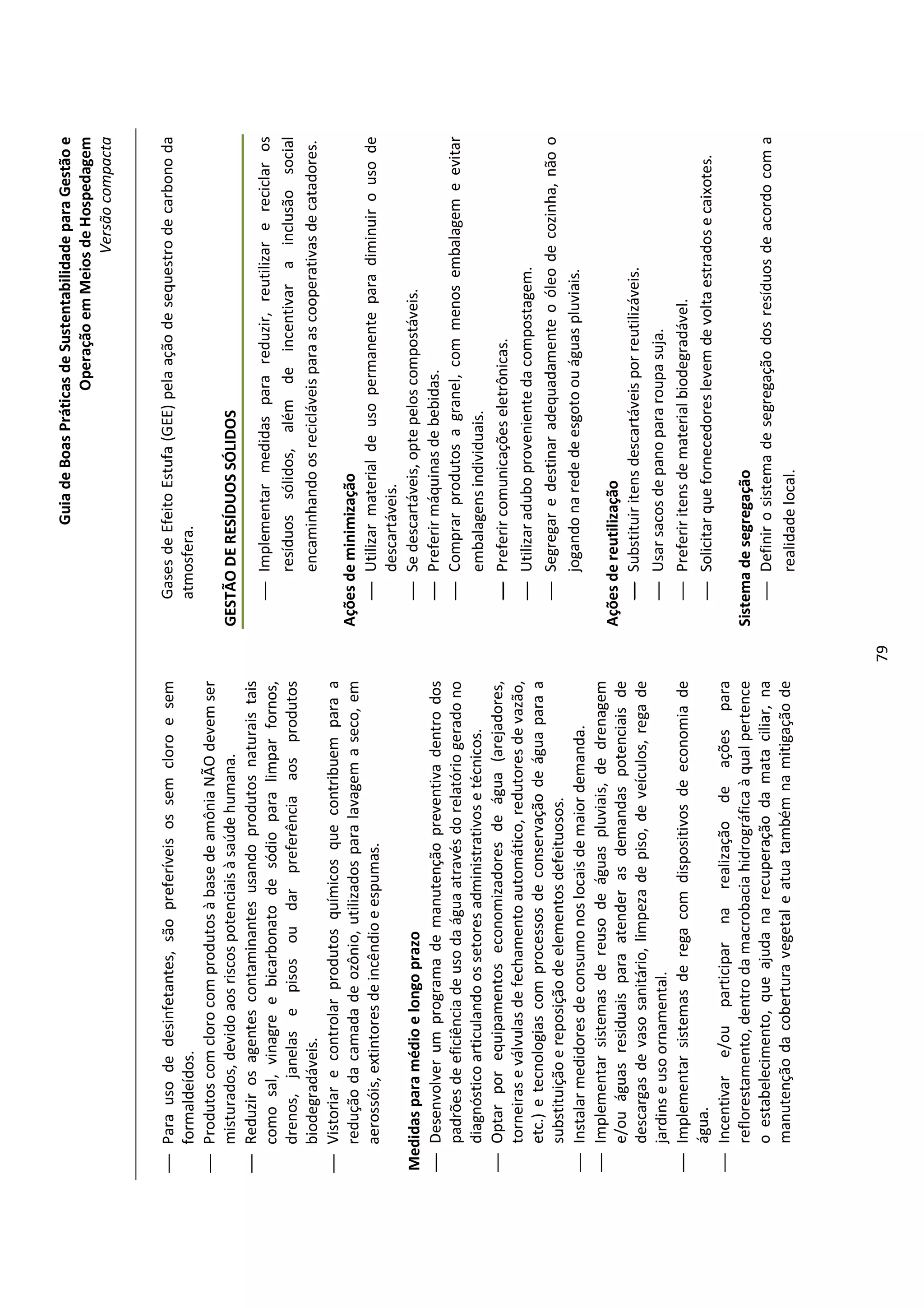 Guia de Boas Práticas de Sustentabilidade para Gestão e
                                                                                                              Operação em Meios de Hospedagem
                                                                                                                                  Versão compacta


 Para uso de desinfetantes, são preferíveis os sem cloro e sem                 Gases de Efeito Estufa (GEE) pela ação de sequestro de carbono da
  formaldeídos.                                                                 atmosfera.
 Produtos com cloro com produtos à base de amônia NÃO devem ser
  misturados, devido aos riscos potenciais à saúde humana.                   GESTÃO DE RESÍDUOS SÓLIDOS
 Reduzir os agentes contaminantes usando produtos naturais tais
  como sal, vinagre e bicarbonato de sódio para limpar fornos,                   Implementar medidas para reduzir, reutilizar e reciclar os
  drenos, janelas e pisos ou dar preferência aos produtos                         resíduos sólidos, além de incentivar a inclusão social
  biodegradáveis.                                                                 encaminhando os recicláveis para as cooperativas de catadores.
 Vistoriar e controlar produtos químicos que contribuem para a
  redução da camada de ozônio, utilizados para lavagem a seco, em            Ações de minimização
  aerossóis, extintores de incêndio e espumas.                                   Utilizar material de uso permanente para diminuir o uso de
                                                                                    descartáveis.
Medidas para médio e longo prazo                                                 Se descartáveis, opte pelos compostáveis.
 Desenvolver um programa de manutenção preventiva dentro dos                    Preferir máquinas de bebidas.
  padrões de eficiência de uso da água através do relatório gerado no            Comprar produtos a granel, com menos embalagem e evitar
  diagnóstico articulando os setores administrativos e técnicos.                    embalagens individuais.
 Optar por equipamentos economizadores de água (arejadores,                     Preferir comunicações eletrônicas.
  torneiras e válvulas de fechamento automático, redutores de vazão,
                                                                                 Utilizar adubo proveniente da compostagem.
  etc.) e tecnologias com processos de conservação de água para a
  substituição e reposição de elementos defeituosos.                             Segregar e destinar adequadamente o óleo de cozinha, não o
 Instalar medidores de consumo nos locais de maior demanda.                        jogando na rede de esgoto ou águas pluviais.
 Implementar sistemas de reuso de águas pluviais, de drenagem
  e/ou águas residuais para atender as demandas potenciais de                Ações de reutilização
  descargas de vaso sanitário, limpeza de piso, de veículos, rega de             Substituir itens descartáveis por reutilizáveis.
  jardins e uso ornamental.                                                      Usar sacos de pano para roupa suja.
 Implementar sistemas de rega com dispositivos de economia de                   Preferir itens de material biodegradável.
  água.                                                                          Solicitar que fornecedores levem de volta estrados e caixotes.
 Incentivar e/ou participar na realização de ações para
  reflorestamento, dentro da macrobacia hidrográfica à qual pertence         Sistema de segregação
  o estabelecimento, que ajuda na recuperação da mata ciliar, na                  Definir o sistema de segregação dos resíduos de acordo com a
  manutenção da cobertura vegetal e atua também na mitigação de                     realidade local.




                                                                        79
 