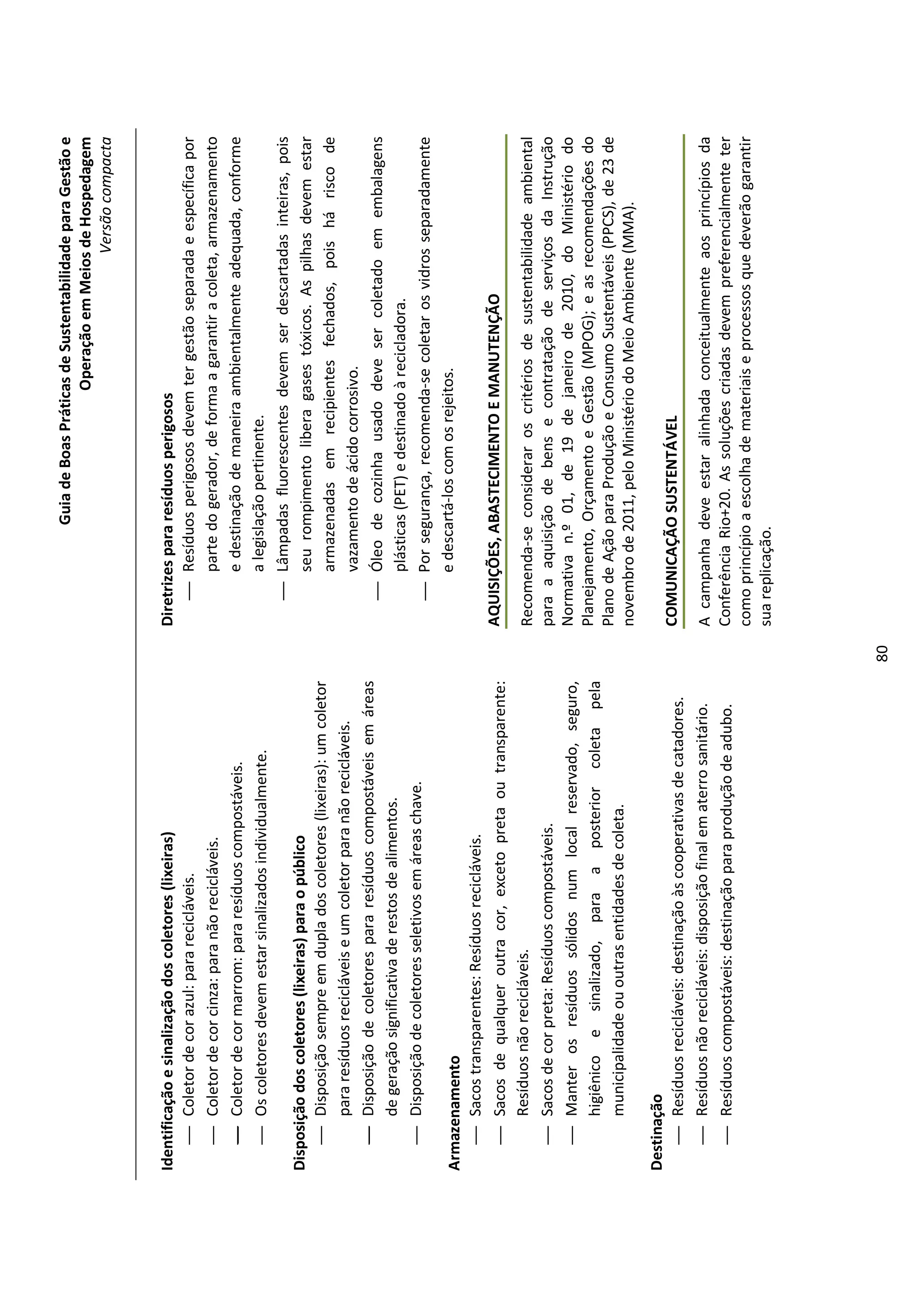 Guia de Boas Práticas de Sustentabilidade para Gestão e
                                                                                                              Operação em Meios de Hospedagem
                                                                                                                                  Versão compacta


Identificação e sinalização dos coletores (lixeiras)                         Diretrizes para resíduos perigosos
     Coletor de cor azul: para recicláveis.                                      Resíduos perigosos devem ter gestão separada e específica por
     Coletor de cor cinza: para não recicláveis.                                    parte do gerador, de forma a garantir a coleta, armazenamento
     Coletor de cor marrom: para resíduos compostáveis.                             e destinação de maneira ambientalmente adequada, conforme
     Os coletores devem estar sinalizados individualmente.                          a legislação pertinente.
                                                                                  Lâmpadas fluorescentes devem ser descartadas inteiras, pois
Disposição dos coletores (lixeiras) para o público                                   seu rompimento libera gases tóxicos. As pilhas devem estar
     Disposição sempre em dupla dos coletores (lixeiras): um coletor
                                                                                     armazenadas em recipientes fechados, pois há risco de
        para resíduos recicláveis e um coletor para não recicláveis.
                                                                                     vazamento de ácido corrosivo.
     Disposição de coletores para resíduos compostáveis em áreas
                                                                                  Óleo de cozinha usado deve ser coletado em embalagens
        de geração significativa de restos de alimentos.
                                                                                     plásticas (PET) e destinado à recicladora.
     Disposição de coletores seletivos em áreas chave.
                                                                                  Por segurança, recomenda-se coletar os vidros separadamente
Armazenamento                                                                        e descartá-los com os rejeitos.
    Sacos transparentes: Resíduos recicláveis.
    Sacos de qualquer outra cor, exceto preta ou transparente:              AQUISIÇÕES, ABASTECIMENTO E MANUTENÇÃO
      Resíduos não recicláveis.                                              Recomenda-se considerar os critérios de sustentabilidade ambiental
    Sacos de cor preta: Resíduos compostáveis.                              para a aquisição de bens e contratação de serviços da Instrução
    Manter os resíduos sólidos num local reservado, seguro,                 Normativa n.º 01, de 19 de janeiro de 2010, do Ministério do
      higiênico e sinalizado, para a posterior coleta pela                   Planejamento, Orçamento e Gestão (MPOG); e as recomendações do
                                                                             Plano de Ação para Produção e Consumo Sustentáveis (PPCS), de 23 de
      municipalidade ou outras entidades de coleta.
                                                                             novembro de 2011, pelo Ministério do Meio Ambiente (MMA).
Destinação
    Resíduos recicláveis: destinação às cooperativas de catadores.          COMUNICAÇÃO SUSTENTÁVEL
    Resíduos não recicláveis: disposição final em aterro sanitário.         A campanha deve estar alinhada conceitualmente aos princípios da
    Resíduos compostáveis: destinação para produção de adubo.               Conferência Rio+20. As soluções criadas devem preferencialmente ter
                                                                             como princípio a escolha de materiais e processos que deverão garantir
                                                                             sua replicação.




                                                                        80
 