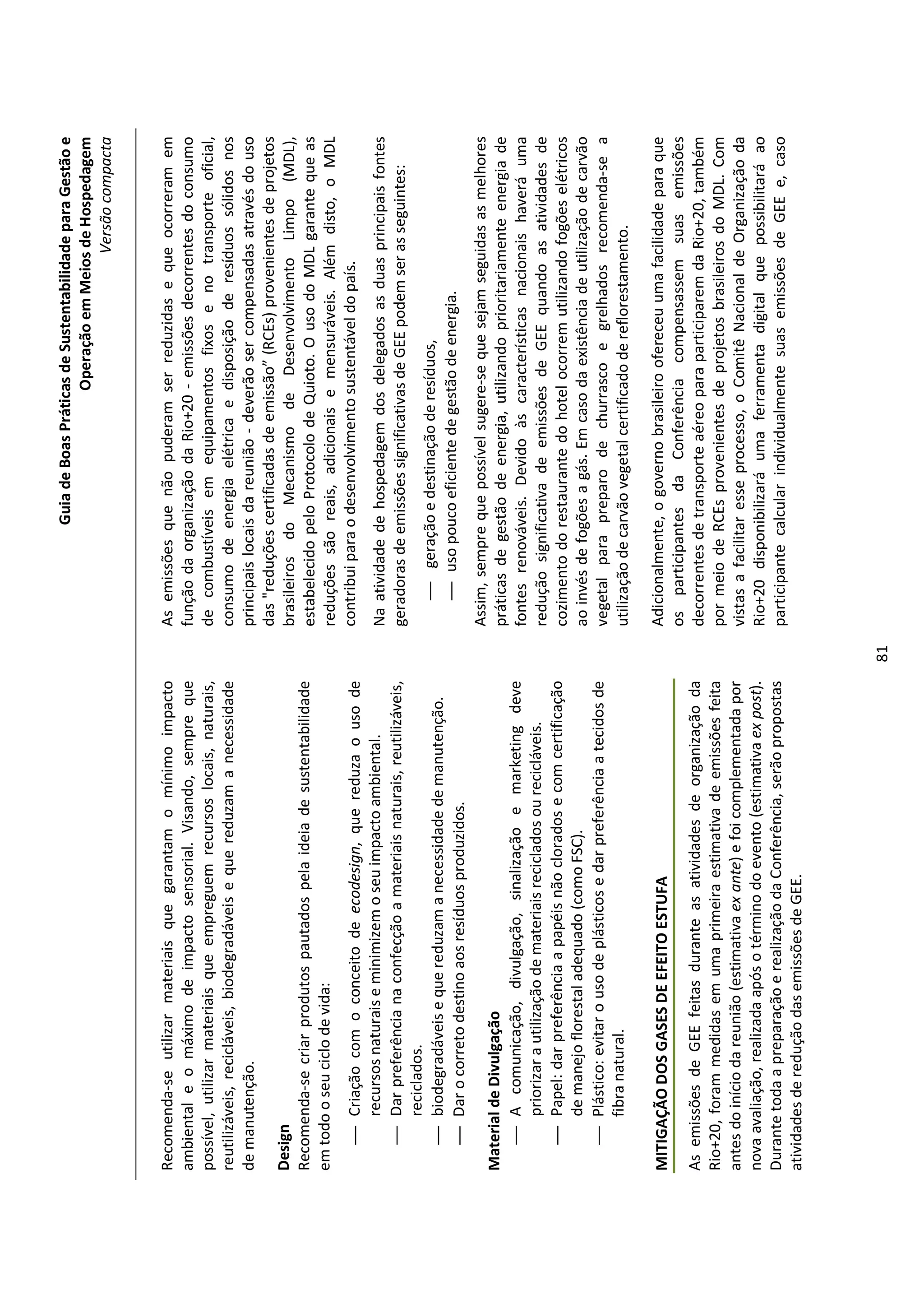 Guia de Boas Práticas de Sustentabilidade para Gestão e
                                                                                                                 Operação em Meios de Hospedagem
                                                                                                                                     Versão compacta


Recomenda-se utilizar materiais que garantam o mínimo impacto                   As emissões que não puderam ser reduzidas e que ocorreram em
ambiental e o máximo de impacto sensorial. Visando, sempre que                  função da organização da Rio+20 - emissões decorrentes do consumo
possível, utilizar materiais que empreguem recursos locais, naturais,           de combustíveis em equipamentos fixos e no transporte oficial,
reutilizáveis, recicláveis, biodegradáveis e que reduzam a necessidade          consumo de energia elétrica e disposição de resíduos sólidos nos
de manutenção.                                                                  principais locais da reunião - deverão ser compensadas através do uso
                                                                                das "reduções certificadas de emissão” (RCEs) provenientes de projetos
Design                                                                          brasileiros do Mecanismo de Desenvolvimento Limpo (MDL),
Recomenda-se criar produtos pautados pela ideia de sustentabilidade             estabelecido pelo Protocolo de Quioto. O uso do MDL garante que as
em todo o seu ciclo de vida:                                                    reduções são reais, adicionais e mensuráveis. Além disto, o MDL
    Criação com o conceito de ecodesign, que reduza o uso de                   contribui para o desenvolvimento sustentável do país.
     recursos naturais e minimizem o seu impacto ambiental.                     Na atividade de hospedagem dos delegados as duas principais fontes
    Dar preferência na confecção a materiais naturais, reutilizáveis,          geradoras de emissões significativas de GEE podem ser as seguintes:
     reciclados.
    biodegradáveis e que reduzam a necessidade de manutenção.                      geração e destinação de resíduos,
    Dar o correto destino aos resíduos produzidos.                                 uso pouco eficiente de gestão de energia.
                                                                                Assim, sempre que possível sugere-se que sejam seguidas as melhores
Material de Divulgação                                                          práticas de gestão de energia, utilizando prioritariamente energia de
    A comunicação, divulgação, sinalização e marketing deve                    fontes renováveis. Devido às características nacionais haverá uma
       priorizar a utilização de materiais reciclados ou recicláveis.           redução significativa de emissões de GEE quando as atividades de
    Papel: dar preferência a papéis não clorados e com certificação            cozimento do restaurante do hotel ocorrem utilizando fogões elétricos
       de manejo florestal adequado (como FSC).                                 ao invés de fogões a gás. Em caso da existência de utilização de carvão
    Plástico: evitar o uso de plásticos e dar preferência a tecidos de         vegetal para preparo de churrasco e grelhados recomenda-se a
       fibra natural.                                                           utilização de carvão vegetal certificado de reflorestamento.

MITIGAÇÃO DOS GASES DE EFEITO ESTUFA                                            Adicionalmente, o governo brasileiro ofereceu uma facilidade para que
                                                                                os participantes da Conferência compensassem suas emissões
As emissões de GEE feitas durante as atividades de organização da               decorrentes de transporte aéreo para participarem da Rio+20, também
Rio+20, foram medidas em uma primeira estimativa de emissões feita              por meio de RCEs provenientes de projetos brasileiros do MDL. Com
antes do início da reunião (estimativa ex ante) e foi complementada por         vistas a facilitar esse processo, o Comitê Nacional de Organização da
nova avaliação, realizada após o término do evento (estimativa ex post).        Rio+20 disponibilizará uma ferramenta digital que possibilitará ao
Durante toda a preparação e realização da Conferência, serão propostas          participante calcular individualmente suas emissões de GEE e, caso
atividades de redução das emissões de GEE.




                                                                           81
 