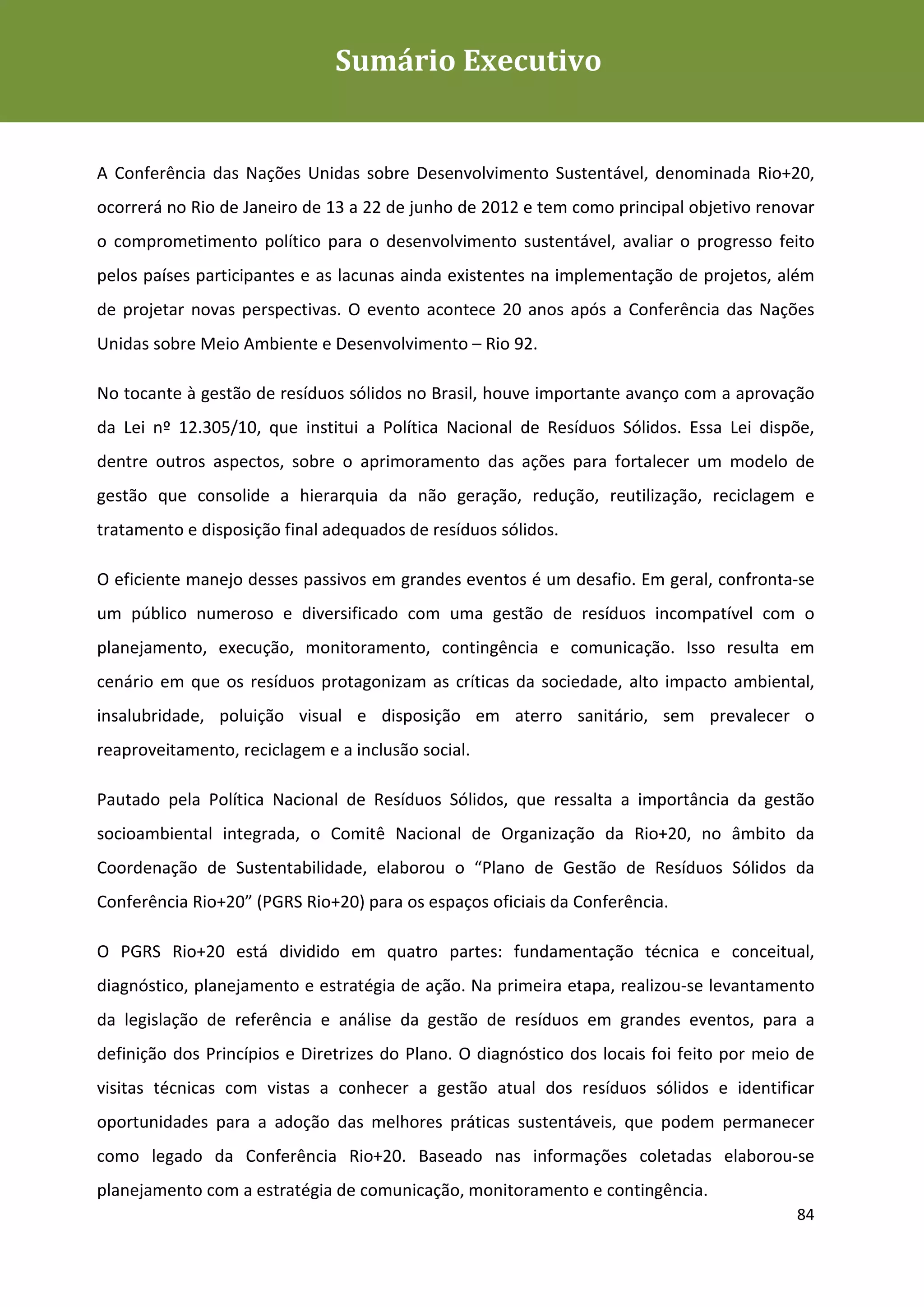 Sumário Executivo
                                     Sumário
Plano de Gestão de Resíduos Sólidos da Rio+20




A Conferência das Nações Unidas sobre Desenvolvimento Sustentável, denominada Rio+20,
ocorrerá no Rio de Janeiro de 13 a 22 de junho de 2012 e tem como principal objetivo renovar
o comprometimento político para o desenvolvimento sustentável, avaliar o progresso feito
pelos países participantes e as lacunas ainda existentes na implementação de projetos, além
de projetar novas perspectivas. O evento acontece 20 anos após a Conferência das Nações
Unidas sobre Meio Ambiente e Desenvolvimento – Rio 92.

No tocante à gestão de resíduos sólidos no Brasil, houve importante avanço com a aprovação
da Lei nº 12.305/10, que institui a Política Nacional de Resíduos Sólidos. Essa Lei dispõe,
dentre outros aspectos, sobre o aprimoramento das ações para fortalecer um modelo de
gestão que consolide a hierarquia da não geração, redução, reutilização, reciclagem e
tratamento e disposição final adequados de resíduos sólidos.

O eficiente manejo desses passivos em grandes eventos é um desafio. Em geral, confronta-se
um público numeroso e diversificado com uma gestão de resíduos incompatível com o
planejamento, execução, monitoramento, contingência e comunicação. Isso resulta em
cenário em que os resíduos protagonizam as críticas da sociedade, alto impacto ambiental,
insalubridade, poluição visual e disposição em aterro sanitário, sem prevalecer o
reaproveitamento, reciclagem e a inclusão social.

Pautado pela Política Nacional de Resíduos Sólidos, que ressalta a importância da gestão
socioambiental integrada, o Comitê Nacional de Organização da Rio+20, no âmbito da
Coordenação de Sustentabilidade, elaborou o “Plano de Gestão de Resíduos Sólidos da
Conferência Rio+20” (PGRS Rio+20) para os espaços oficiais da Conferência.

O PGRS Rio+20 está dividido em quatro partes: fundamentação técnica e conceitual,
diagnóstico, planejamento e estratégia de ação. Na primeira etapa, realizou-se levantamento
da legislação de referência e análise da gestão de resíduos em grandes eventos, para a
definição dos Princípios e Diretrizes do Plano. O diagnóstico dos locais foi feito por meio de
visitas técnicas com vistas a conhecer a gestão atual dos resíduos sólidos e identificar
oportunidades para a adoção das melhores práticas sustentáveis, que podem permanecer
como legado da Conferência Rio+20. Baseado nas informações coletadas elaborou-se
planejamento com a estratégia de comunicação, monitoramento e contingência.
                                                                                           84
 