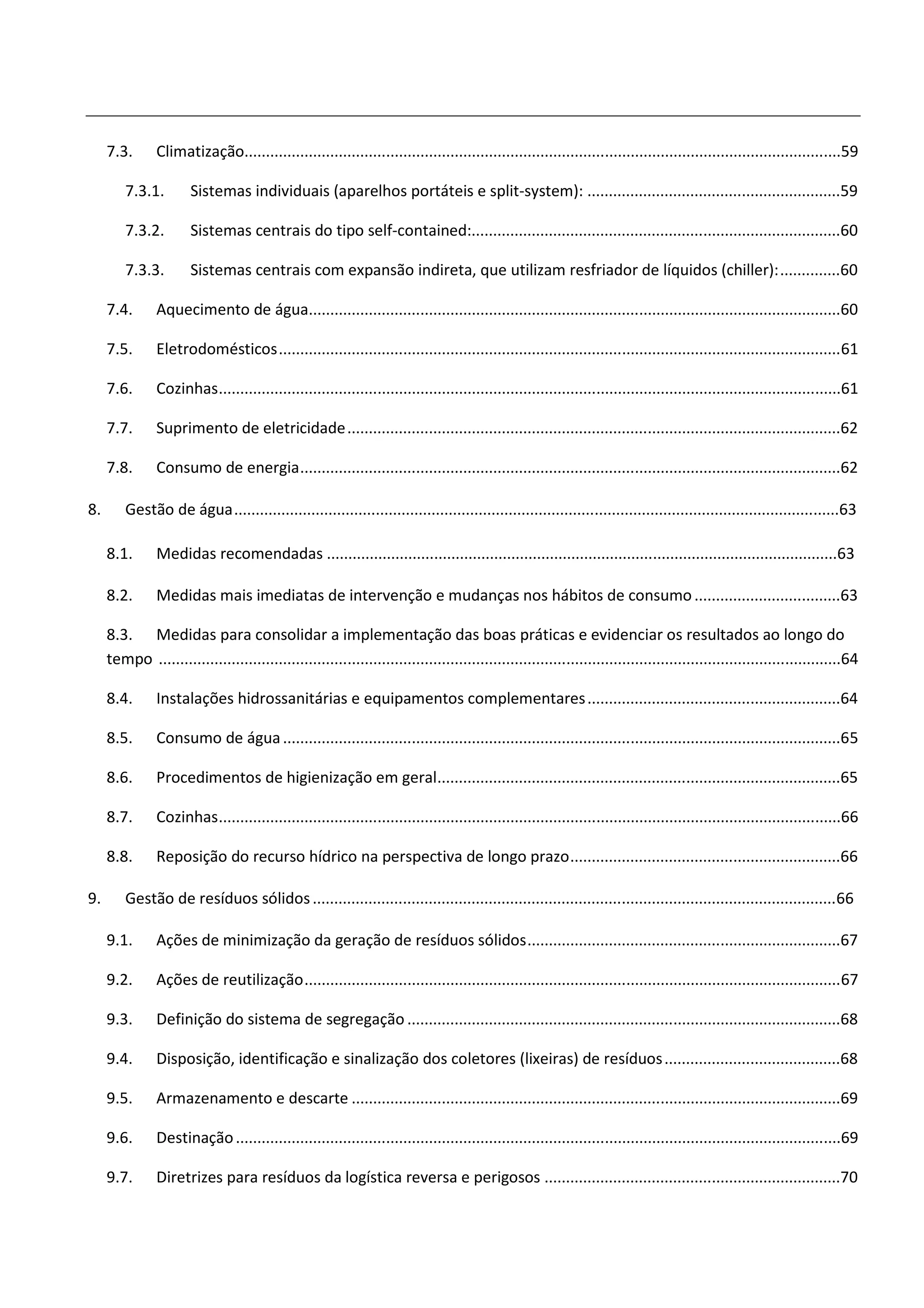 7.3.       Climatização...........................................................................................................................................59

         7.3.1.        Sistemas individuais (aparelhos portáteis e split-system): ...........................................................59

         7.3.2.        Sistemas centrais do tipo self-contained:......................................................................................60

         7.3.3.        Sistemas centrais com expansão indireta, que utilizam resfriador de líquidos (chiller): ..............60

     7.4.       Aquecimento de água............................................................................................................................60

     7.5.       Eletrodomésticos ................................................................................................................................... 61

     7.6.       Cozinhas .................................................................................................................................................61

     7.7.       Suprimento de eletricidade ...................................................................................................................62

     7.8.       Consumo de energia ..............................................................................................................................62

8.       Gestão de água .............................................................................................................................................63

     8.1.       Medidas recomendadas .......................................................................................................................63

     8.2.       Medidas mais imediatas de intervenção e mudanças nos hábitos de consumo ..................................63

     8.3. Medidas para consolidar a implementação das boas práticas e evidenciar os resultados ao longo do
     tempo ...............................................................................................................................................................64

     8.4.       Instalações hidrossanitárias e equipamentos complementares ...........................................................64

     8.5.       Consumo de água ..................................................................................................................................65

     8.6.       Procedimentos de higienização em geral..............................................................................................65

     8.7.       Cozinhas .................................................................................................................................................66

     8.8.       Reposição do recurso hídrico na perspectiva de longo prazo ...............................................................66

9.       Gestão de resíduos sólidos .......................................................................................................................... 66

     9.1.       Ações de minimização da geração de resíduos sólidos .........................................................................67

     9.2.       Ações de reutilização ............................................................................................................................. 67

     9.3.       Definição do sistema de segregação .....................................................................................................68

     9.4.       Disposição, identificação e sinalização dos coletores (lixeiras) de resíduos .........................................68

     9.5.       Armazenamento e descarte ..................................................................................................................69

     9.6.       Destinação .............................................................................................................................................69

     9.7.       Diretrizes para resíduos da logística reversa e perigosos .....................................................................70
 