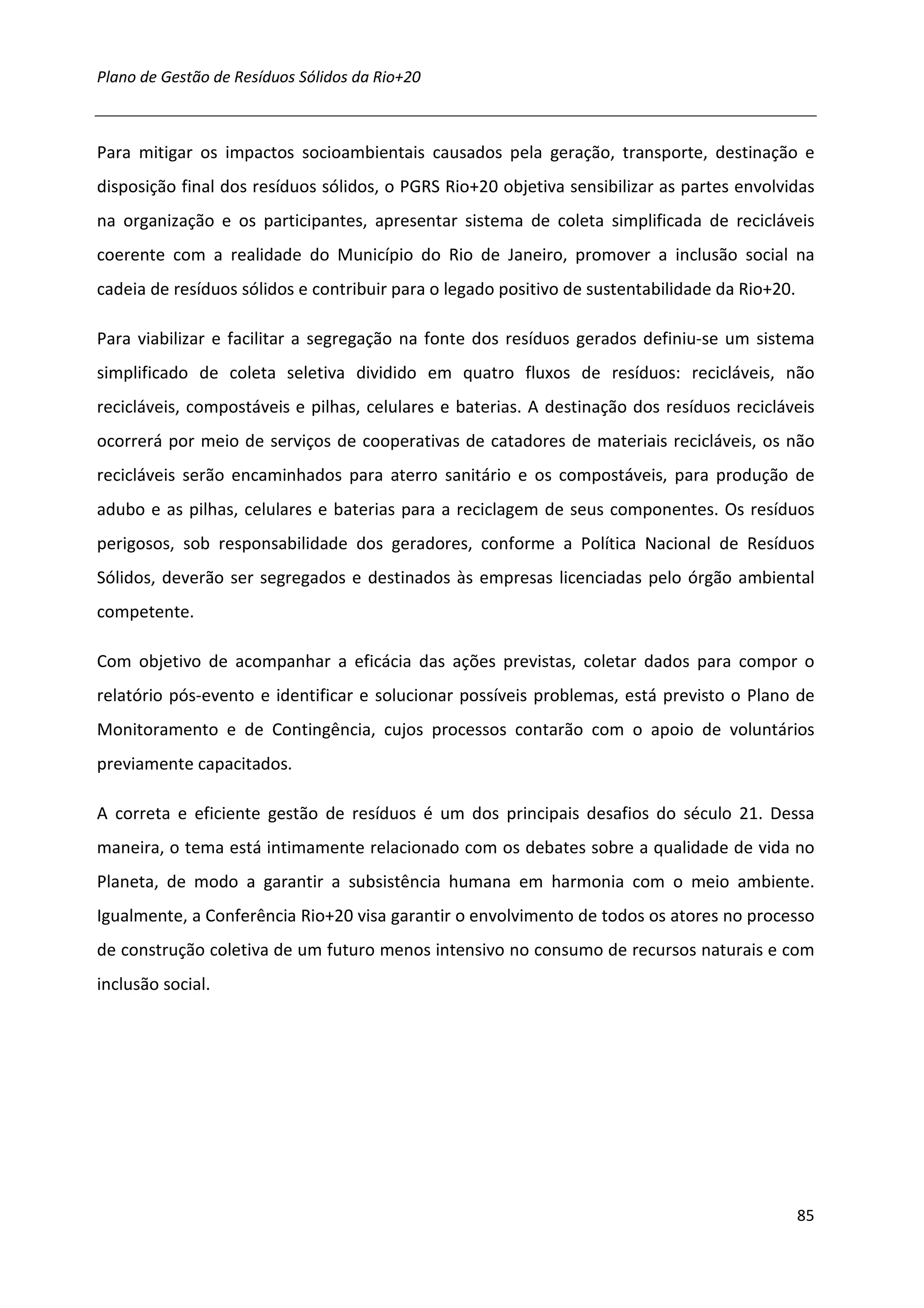Plano de Gestão de Resíduos Sólidos da Rio+20



Para mitigar os impactos socioambientais causados pela geração, transporte, destinação e
disposição final dos resíduos sólidos, o PGRS Rio+20 objetiva sensibilizar as partes envolvidas
na organização e os participantes, apresentar sistema de coleta simplificada de recicláveis
coerente com a realidade do Município do Rio de Janeiro, promover a inclusão social na
cadeia de resíduos sólidos e contribuir para o legado positivo de sustentabilidade da Rio+20.

Para viabilizar e facilitar a segregação na fonte dos resíduos gerados definiu-se um sistema
simplificado de coleta seletiva dividido em quatro fluxos de resíduos: recicláveis, não
recicláveis, compostáveis e pilhas, celulares e baterias. A destinação dos resíduos recicláveis
ocorrerá por meio de serviços de cooperativas de catadores de materiais recicláveis, os não
recicláveis serão encaminhados para aterro sanitário e os compostáveis, para produção de
adubo e as pilhas, celulares e baterias para a reciclagem de seus componentes. Os resíduos
perigosos, sob responsabilidade dos geradores, conforme a Política Nacional de Resíduos
Sólidos, deverão ser segregados e destinados às empresas licenciadas pelo órgão ambiental
competente.

Com objetivo de acompanhar a eficácia das ações previstas, coletar dados para compor o
relatório pós-evento e identificar e solucionar possíveis problemas, está previsto o Plano de
Monitoramento e de Contingência, cujos processos contarão com o apoio de voluntários
previamente capacitados.

A correta e eficiente gestão de resíduos é um dos principais desafios do século 21. Dessa
maneira, o tema está intimamente relacionado com os debates sobre a qualidade de vida no
Planeta, de modo a garantir a subsistência humana em harmonia com o meio ambiente.
Igualmente, a Conferência Rio+20 visa garantir o envolvimento de todos os atores no processo
de construção coletiva de um futuro menos intensivo no consumo de recursos naturais e com
inclusão social.




                                                                                                85
 