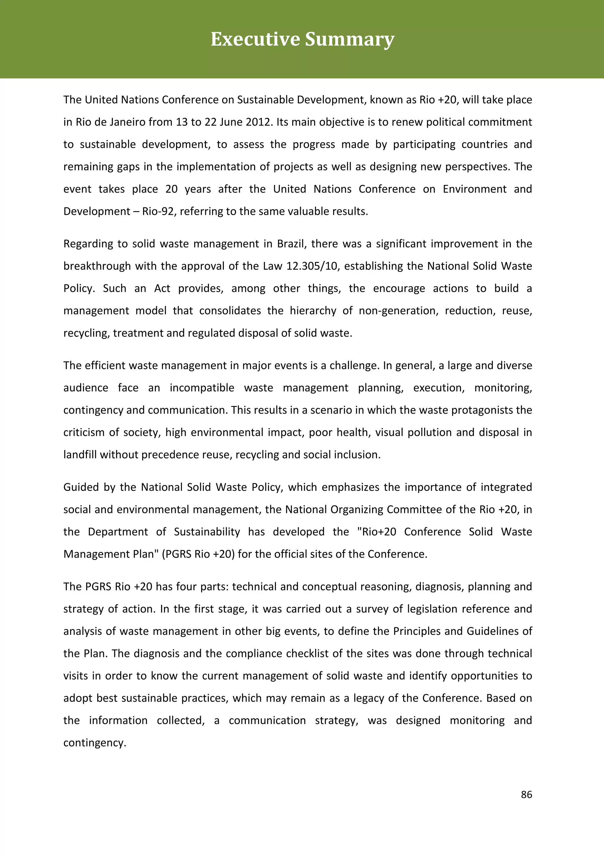 Executive Summary
Plano de Gestão de Resíduos Sólidos da Rio+20



The United Nations Conference on Sustainable Development, known as Rio +20, will take place
in Rio de Janeiro from 13 to 22 June 2012. Its main objective is to renew political commitment
to sustainable development, to assess the progress made by participating countries and
remaining gaps in the implementation of projects as well as designing new perspectives. The
event takes place 20 years after the United Nations Conference on Environment and
Development – Rio-92, referring to the same valuable results.

Regarding to solid waste management in Brazil, there was a significant improvement in the
breakthrough with the approval of the Law 12.305/10, establishing the National Solid Waste
Policy. Such an Act provides, among other things, the encourage actions to build a
management model that consolidates the hierarchy of non-generation, reduction, reuse,
recycling, treatment and regulated disposal of solid waste.

The efficient waste management in major events is a challenge. In general, a large and diverse
audience face an incompatible waste management planning, execution, monitoring,
contingency and communication. This results in a scenario in which the waste protagonists the
criticism of society, high environmental impact, poor health, visual pollution and disposal in
landfill without precedence reuse, recycling and social inclusion.

Guided by the National Solid Waste Policy, which emphasizes the importance of integrated
social and environmental management, the National Organizing Committee of the Rio +20, in
the Department of Sustainability has developed the "Rio+20 Conference Solid Waste
Management Plan" (PGRS Rio +20) for the official sites of the Conference.

The PGRS Rio +20 has four parts: technical and conceptual reasoning, diagnosis, planning and
strategy of action. In the first stage, it was carried out a survey of legislation reference and
analysis of waste management in other big events, to define the Principles and Guidelines of
the Plan. The diagnosis and the compliance checklist of the sites was done through technical
visits in order to know the current management of solid waste and identify opportunities to
adopt best sustainable practices, which may remain as a legacy of the Conference. Based on
the information collected, a communication strategy, was designed monitoring and
contingency.



                                                                                             86
 