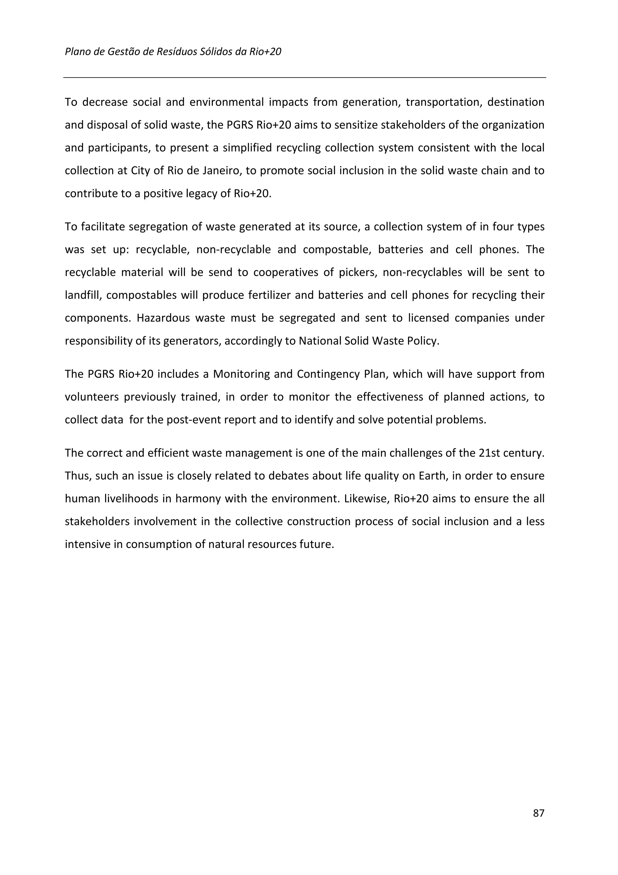 Plano de Gestão de Resíduos Sólidos da Rio+20



To decrease social and environmental impacts from generation, transportation, destination
and disposal of solid waste, the PGRS Rio+20 aims to sensitize stakeholders of the organization
and participants, to present a simplified recycling collection system consistent with the local
collection at City of Rio de Janeiro, to promote social inclusion in the solid waste chain and to
contribute to a positive legacy of Rio+20.

To facilitate segregation of waste generated at its source, a collection system of in four types
was set up: recyclable, non-recyclable and compostable, batteries and cell phones. The
recyclable material will be send to cooperatives of pickers, non-recyclables will be sent to
landfill, compostables will produce fertilizer and batteries and cell phones for recycling their
components. Hazardous waste must be segregated and sent to licensed companies under
responsibility of its generators, accordingly to National Solid Waste Policy.

The PGRS Rio+20 includes a Monitoring and Contingency Plan, which will have support from
volunteers previously trained, in order to monitor the effectiveness of planned actions, to
collect data for the post-event report and to identify and solve potential problems.

The correct and efficient waste management is one of the main challenges of the 21st century.
Thus, such an issue is closely related to debates about life quality on Earth, in order to ensure
human livelihoods in harmony with the environment. Likewise, Rio+20 aims to ensure the all
stakeholders involvement in the collective construction process of social inclusion and a less
intensive in consumption of natural resources future.




                                                                                              87
 