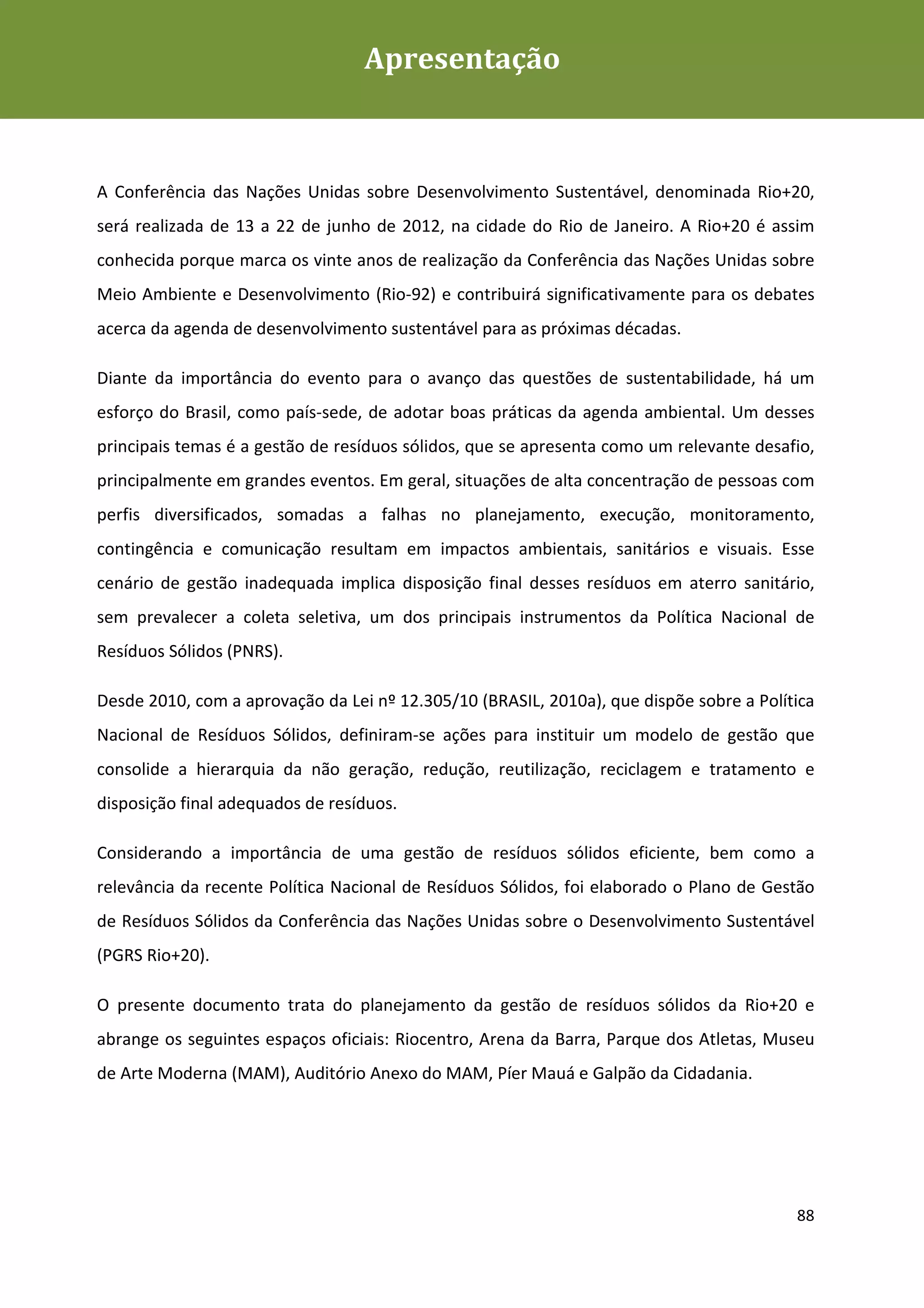 Apresentação
Plano de Gestão de Resíduos Sólidos da Rio+20




A Conferência das Nações Unidas sobre Desenvolvimento Sustentável, denominada Rio+20,
será realizada de 13 a 22 de junho de 2012, na cidade do Rio de Janeiro. A Rio+20 é assim
conhecida porque marca os vinte anos de realização da Conferência das Nações Unidas sobre
Meio Ambiente e Desenvolvimento (Rio-92) e contribuirá significativamente para os debates
acerca da agenda de desenvolvimento sustentável para as próximas décadas.

Diante da importância do evento para o avanço das questões de sustentabilidade, há um
esforço do Brasil, como país-sede, de adotar boas práticas da agenda ambiental. Um desses
principais temas é a gestão de resíduos sólidos, que se apresenta como um relevante desafio,
principalmente em grandes eventos. Em geral, situações de alta concentração de pessoas com
perfis diversificados, somadas a falhas no planejamento, execução, monitoramento,
contingência e comunicação resultam em impactos ambientais, sanitários e visuais. Esse
cenário de gestão inadequada implica disposição final desses resíduos em aterro sanitário,
sem prevalecer a coleta seletiva, um dos principais instrumentos da Política Nacional de
Resíduos Sólidos (PNRS).

Desde 2010, com a aprovação da Lei nº 12.305/10 (BRASIL, 2010a), que dispõe sobre a Política
Nacional de Resíduos Sólidos, definiram-se ações para instituir um modelo de gestão que
consolide a hierarquia da não geração, redução, reutilização, reciclagem e tratamento e
disposição final adequados de resíduos.

Considerando a importância de uma gestão de resíduos sólidos eficiente, bem como a
relevância da recente Política Nacional de Resíduos Sólidos, foi elaborado o Plano de Gestão
de Resíduos Sólidos da Conferência das Nações Unidas sobre o Desenvolvimento Sustentável
(PGRS Rio+20).

O presente documento trata do planejamento da gestão de resíduos sólidos da Rio+20 e
abrange os seguintes espaços oficiais: Riocentro, Arena da Barra, Parque dos Atletas, Museu
de Arte Moderna (MAM), Auditório Anexo do MAM, Píer Mauá e Galpão da Cidadania.




                                                                                         88
 