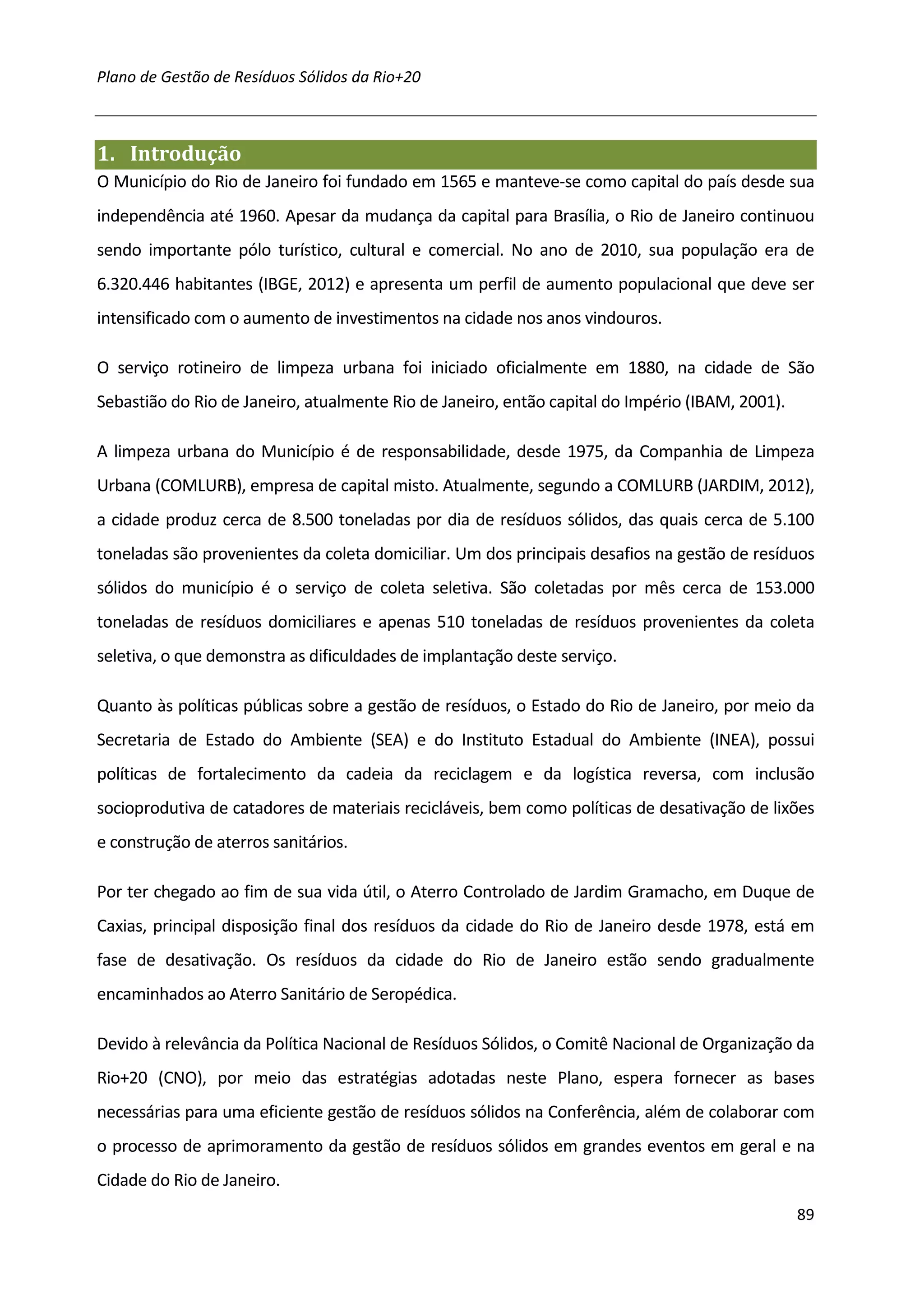 Plano de Gestão de Resíduos Sólidos da Rio+20



1. Introdução
O Município do Rio de Janeiro foi fundado em 1565 e manteve-se como capital do país desde sua
independência até 1960. Apesar da mudança da capital para Brasília, o Rio de Janeiro continuou
sendo importante pólo turístico, cultural e comercial. No ano de 2010, sua população era de
6.320.446 habitantes (IBGE, 2012) e apresenta um perfil de aumento populacional que deve ser
intensificado com o aumento de investimentos na cidade nos anos vindouros.

O serviço rotineiro de limpeza urbana foi iniciado oficialmente em 1880, na cidade de São
Sebastião do Rio de Janeiro, atualmente Rio de Janeiro, então capital do Império (IBAM, 2001).

A limpeza urbana do Município é de responsabilidade, desde 1975, da Companhia de Limpeza
Urbana (COMLURB), empresa de capital misto. Atualmente, segundo a COMLURB (JARDIM, 2012),
a cidade produz cerca de 8.500 toneladas por dia de resíduos sólidos, das quais cerca de 5.100
toneladas são provenientes da coleta domiciliar. Um dos principais desafios na gestão de resíduos
sólidos do município é o serviço de coleta seletiva. São coletadas por mês cerca de 153.000
toneladas de resíduos domiciliares e apenas 510 toneladas de resíduos provenientes da coleta
seletiva, o que demonstra as dificuldades de implantação deste serviço.

Quanto às políticas públicas sobre a gestão de resíduos, o Estado do Rio de Janeiro, por meio da
Secretaria de Estado do Ambiente (SEA) e do Instituto Estadual do Ambiente (INEA), possui
políticas de fortalecimento da cadeia da reciclagem e da logística reversa, com inclusão
socioprodutiva de catadores de materiais recicláveis, bem como políticas de desativação de lixões
e construção de aterros sanitários.

Por ter chegado ao fim de sua vida útil, o Aterro Controlado de Jardim Gramacho, em Duque de
Caxias, principal disposição final dos resíduos da cidade do Rio de Janeiro desde 1978, está em
fase de desativação. Os resíduos da cidade do Rio de Janeiro estão sendo gradualmente
encaminhados ao Aterro Sanitário de Seropédica.

Devido à relevância da Política Nacional de Resíduos Sólidos, o Comitê Nacional de Organização da
Rio+20 (CNO), por meio das estratégias adotadas neste Plano, espera fornecer as bases
necessárias para uma eficiente gestão de resíduos sólidos na Conferência, além de colaborar com
o processo de aprimoramento da gestão de resíduos sólidos em grandes eventos em geral e na
Cidade do Rio de Janeiro.
                                                                                                 89
 