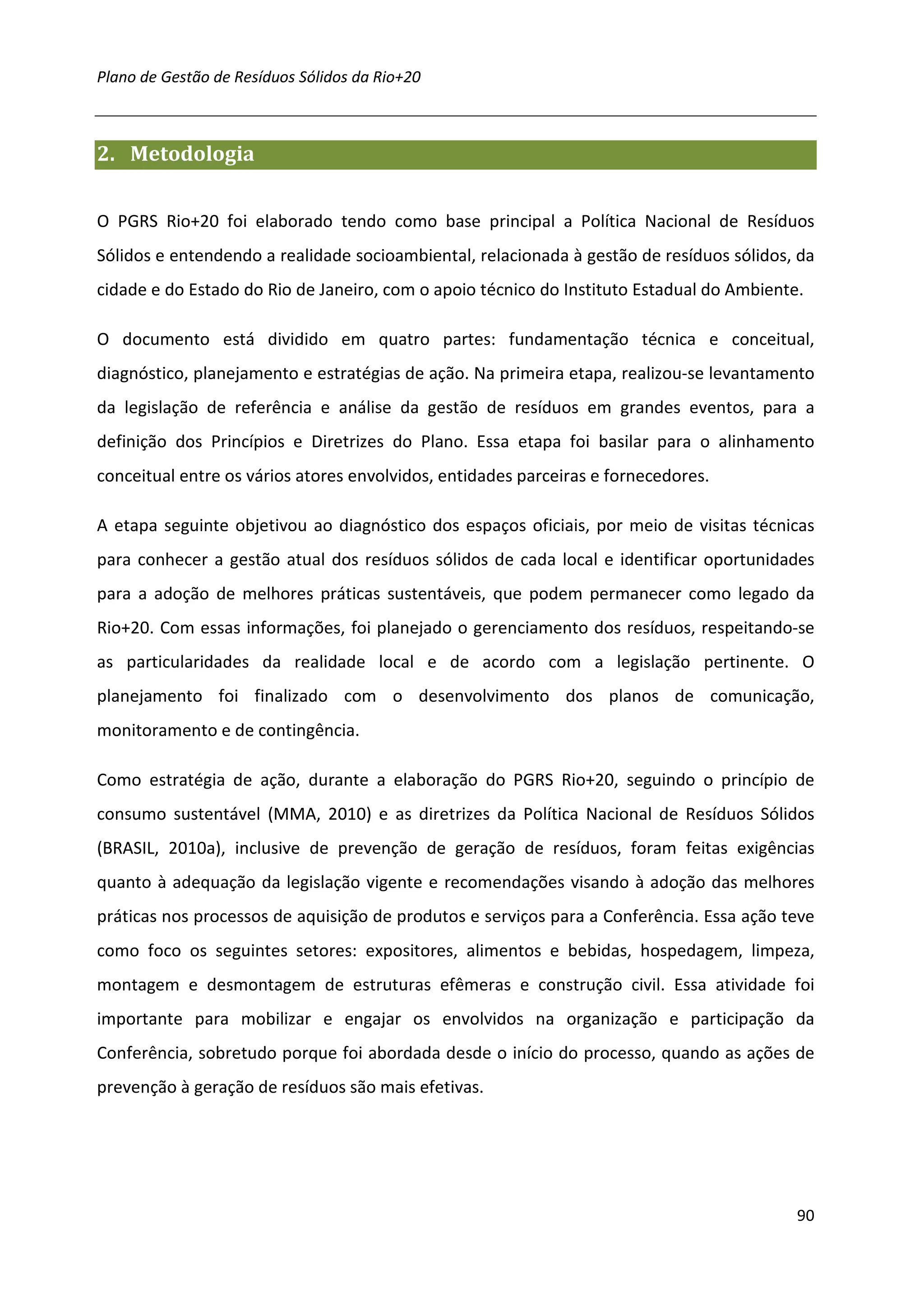 Plano de Gestão de Resíduos Sólidos da Rio+20



2. Metodologia


O PGRS Rio+20 foi elaborado tendo como base principal a Política Nacional de Resíduos
Sólidos e entendendo a realidade socioambiental, relacionada à gestão de resíduos sólidos, da
cidade e do Estado do Rio de Janeiro, com o apoio técnico do Instituto Estadual do Ambiente.

O documento está dividido em quatro partes: fundamentação técnica e conceitual,
diagnóstico, planejamento e estratégias de ação. Na primeira etapa, realizou-se levantamento
da legislação de referência e análise da gestão de resíduos em grandes eventos, para a
definição dos Princípios e Diretrizes do Plano. Essa etapa foi basilar para o alinhamento
conceitual entre os vários atores envolvidos, entidades parceiras e fornecedores.

A etapa seguinte objetivou ao diagnóstico dos espaços oficiais, por meio de visitas técnicas
para conhecer a gestão atual dos resíduos sólidos de cada local e identificar oportunidades
para a adoção de melhores práticas sustentáveis, que podem permanecer como legado da
Rio+20. Com essas informações, foi planejado o gerenciamento dos resíduos, respeitando-se
as particularidades da realidade local e de acordo com a legislação pertinente. O
planejamento foi finalizado com o desenvolvimento dos planos de comunicação,
monitoramento e de contingência.

Como estratégia de ação, durante a elaboração do PGRS Rio+20, seguindo o princípio de
consumo sustentável (MMA, 2010) e as diretrizes da Política Nacional de Resíduos Sólidos
(BRASIL, 2010a), inclusive de prevenção de geração de resíduos, foram feitas exigências
quanto à adequação da legislação vigente e recomendações visando à adoção das melhores
práticas nos processos de aquisição de produtos e serviços para a Conferência. Essa ação teve
como foco os seguintes setores: expositores, alimentos e bebidas, hospedagem, limpeza,
montagem e desmontagem de estruturas efêmeras e construção civil. Essa atividade foi
importante para mobilizar e engajar os envolvidos na organização e participação da
Conferência, sobretudo porque foi abordada desde o início do processo, quando as ações de
prevenção à geração de resíduos são mais efetivas.




                                                                                           90
 