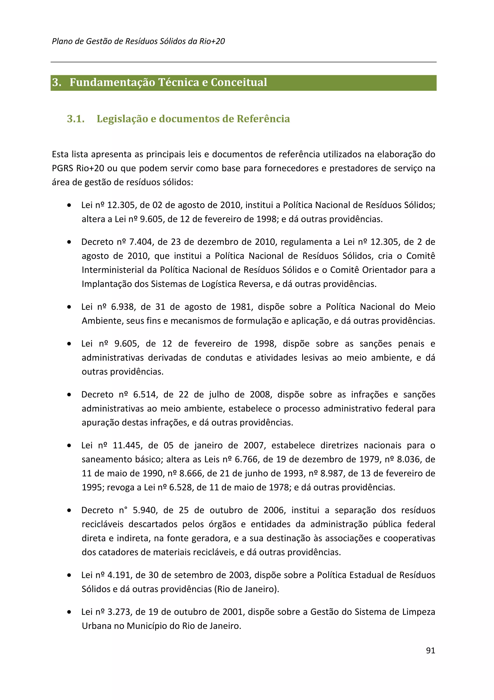 Plano de Gestão de Resíduos Sólidos da Rio+20



3. Fundamentação Técnica e Conceitual


   3.1.    Legislação e documentos de Referência


Esta lista apresenta as principais leis e documentos de referência utilizados na elaboração do
PGRS Rio+20 ou que podem servir como base para fornecedores e prestadores de serviço na
área de gestão de resíduos sólidos:

   • Lei nº 12.305, de 02 de agosto de 2010, institui a Política Nacional de Resíduos Sólidos;
     altera a Lei nº 9.605, de 12 de fevereiro de 1998; e dá outras providências.

   • Decreto nº 7.404, de 23 de dezembro de 2010, regulamenta a Lei nº 12.305, de 2 de
     agosto de 2010, que institui a Política Nacional de Resíduos Sólidos, cria o Comitê
     Interministerial da Política Nacional de Resíduos Sólidos e o Comitê Orientador para a
     Implantação dos Sistemas de Logística Reversa, e dá outras providências.

   • Lei nº 6.938, de 31 de agosto de 1981, dispõe sobre a Política Nacional do Meio
     Ambiente, seus fins e mecanismos de formulação e aplicação, e dá outras providências.

   • Lei nº 9.605, de 12 de fevereiro de 1998, dispõe sobre as sanções penais e
     administrativas derivadas de condutas e atividades lesivas ao meio ambiente, e dá
     outras providências.

   • Decreto nº 6.514, de 22 de julho de 2008, dispõe sobre as infrações e sanções
     administrativas ao meio ambiente, estabelece o processo administrativo federal para
     apuração destas infrações, e dá outras providências.

   • Lei nº 11.445, de 05 de janeiro de 2007, estabelece diretrizes nacionais para o
     saneamento básico; altera as Leis nº 6.766, de 19 de dezembro de 1979, nº 8.036, de
     11 de maio de 1990, nº 8.666, de 21 de junho de 1993, nº 8.987, de 13 de fevereiro de
     1995; revoga a Lei nº 6.528, de 11 de maio de 1978; e dá outras providências.

   • Decreto n° 5.940, de 25 de outubro de 2006, institui a separação dos resíduos
     recicláveis descartados pelos órgãos e entidades da administração pública federal
     direta e indireta, na fonte geradora, e a sua destinação às associações e cooperativas
     dos catadores de materiais recicláveis, e dá outras providências.

   • Lei nº 4.191, de 30 de setembro de 2003, dispõe sobre a Política Estadual de Resíduos
     Sólidos e dá outras providências (Rio de Janeiro).

   • Lei nº 3.273, de 19 de outubro de 2001, dispõe sobre a Gestão do Sistema de Limpeza
     Urbana no Município do Rio de Janeiro.

                                                                                           91
 