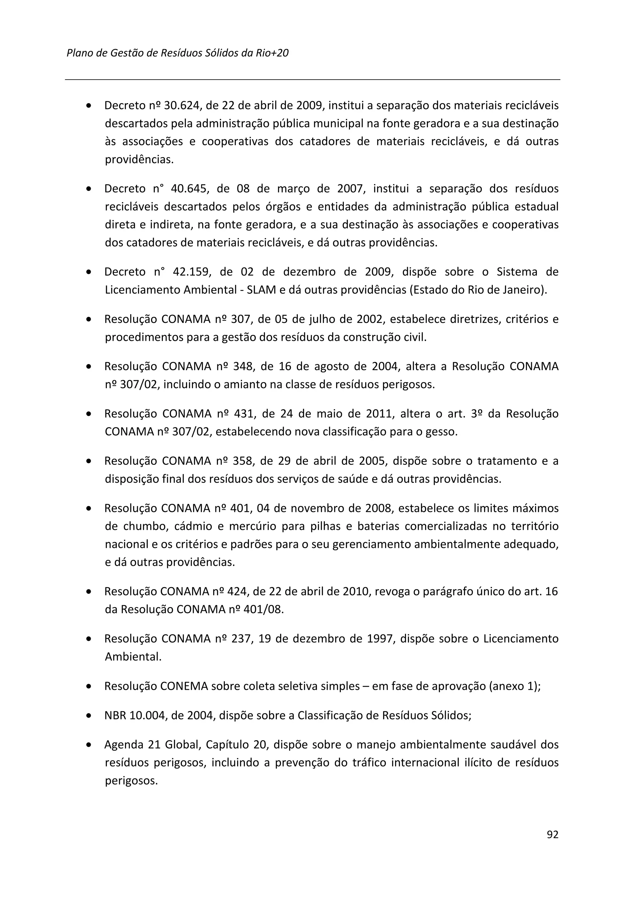 Plano de Gestão de Resíduos Sólidos da Rio+20



   • Decreto nº 30.624, de 22 de abril de 2009, institui a separação dos materiais recicláveis
     descartados pela administração pública municipal na fonte geradora e a sua destinação
     às associações e cooperativas dos catadores de materiais recicláveis, e dá outras
     providências.

   • Decreto n° 40.645, de 08 de março de 2007, institui a separação dos resíduos
     recicláveis descartados pelos órgãos e entidades da administração pública estadual
     direta e indireta, na fonte geradora, e a sua destinação às associações e cooperativas
     dos catadores de materiais recicláveis, e dá outras providências.

   • Decreto n° 42.159, de 02 de dezembro de 2009, dispõe sobre o Sistema de
     Licenciamento Ambiental - SLAM e dá outras providências (Estado do Rio de Janeiro).

   • Resolução CONAMA nº 307, de 05 de julho de 2002, estabelece diretrizes, critérios e
     procedimentos para a gestão dos resíduos da construção civil.

   • Resolução CONAMA nº 348, de 16 de agosto de 2004, altera a Resolução CONAMA
     nº 307/02, incluindo o amianto na classe de resíduos perigosos.

   • Resolução CONAMA nº 431, de 24 de maio de 2011, altera o art. 3º da Resolução
     CONAMA nº 307/02, estabelecendo nova classificação para o gesso.

   • Resolução CONAMA nº 358, de 29 de abril de 2005, dispõe sobre o tratamento e a
     disposição final dos resíduos dos serviços de saúde e dá outras providências.

   • Resolução CONAMA nº 401, 04 de novembro de 2008, estabelece os limites máximos
     de chumbo, cádmio e mercúrio para pilhas e baterias comercializadas no território
     nacional e os critérios e padrões para o seu gerenciamento ambientalmente adequado,
     e dá outras providências.

   • Resolução CONAMA nº 424, de 22 de abril de 2010, revoga o parágrafo único do art. 16
     da Resolução CONAMA nº 401/08.

   • Resolução CONAMA nº 237, 19 de dezembro de 1997, dispõe sobre o Licenciamento
     Ambiental.

   • Resolução CONEMA sobre coleta seletiva simples – em fase de aprovação (anexo 1);

   • NBR 10.004, de 2004, dispõe sobre a Classificação de Resíduos Sólidos;

   • Agenda 21 Global, Capítulo 20, dispõe sobre o manejo ambientalmente saudável dos
     resíduos perigosos, incluindo a prevenção do tráfico internacional ilícito de resíduos
     perigosos.



                                                                                           92
 
