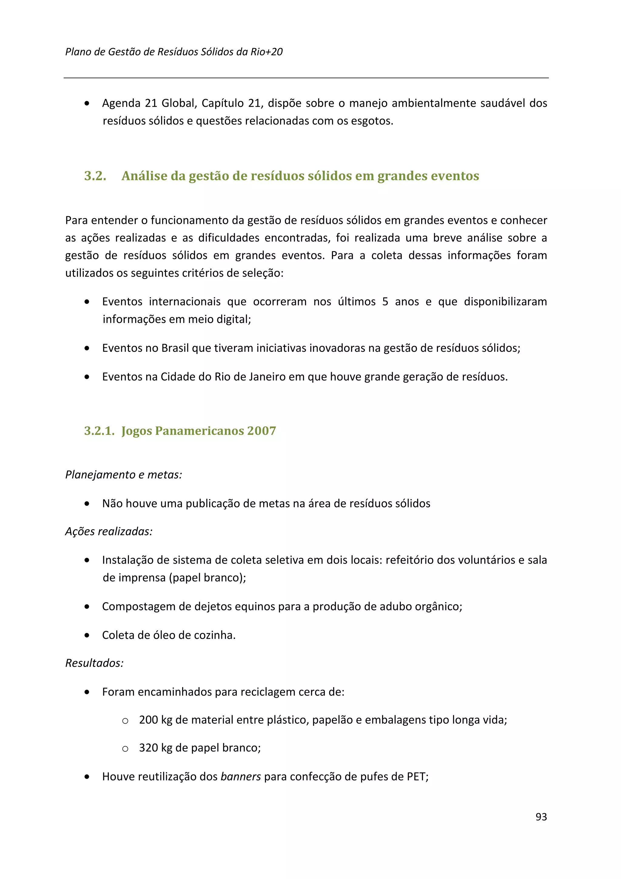 Plano de Gestão de Resíduos Sólidos da Rio+20



   • Agenda 21 Global, Capítulo 21, dispõe sobre o manejo ambientalmente saudável dos
     resíduos sólidos e questões relacionadas com os esgotos.



   3.2.    Análise da gestão de resíduos sólidos em grandes eventos


Para entender o funcionamento da gestão de resíduos sólidos em grandes eventos e conhecer
as ações realizadas e as dificuldades encontradas, foi realizada uma breve análise sobre a
gestão de resíduos sólidos em grandes eventos. Para a coleta dessas informações foram
utilizados os seguintes critérios de seleção:

   • Eventos internacionais que ocorreram nos últimos 5 anos e que disponibilizaram
     informações em meio digital;

   • Eventos no Brasil que tiveram iniciativas inovadoras na gestão de resíduos sólidos;

   • Eventos na Cidade do Rio de Janeiro em que houve grande geração de resíduos.



   3.2.1. Jogos Panamericanos 2007


Planejamento e metas:

   • Não houve uma publicação de metas na área de resíduos sólidos

Ações realizadas:

   • Instalação de sistema de coleta seletiva em dois locais: refeitório dos voluntários e sala
     de imprensa (papel branco);

   • Compostagem de dejetos equinos para a produção de adubo orgânico;

   • Coleta de óleo de cozinha.

Resultados:

   • Foram encaminhados para reciclagem cerca de:

           o 200 kg de material entre plástico, papelão e embalagens tipo longa vida;

           o 320 kg de papel branco;

   • Houve reutilização dos banners para confecção de pufes de PET;


                                                                                            93
 