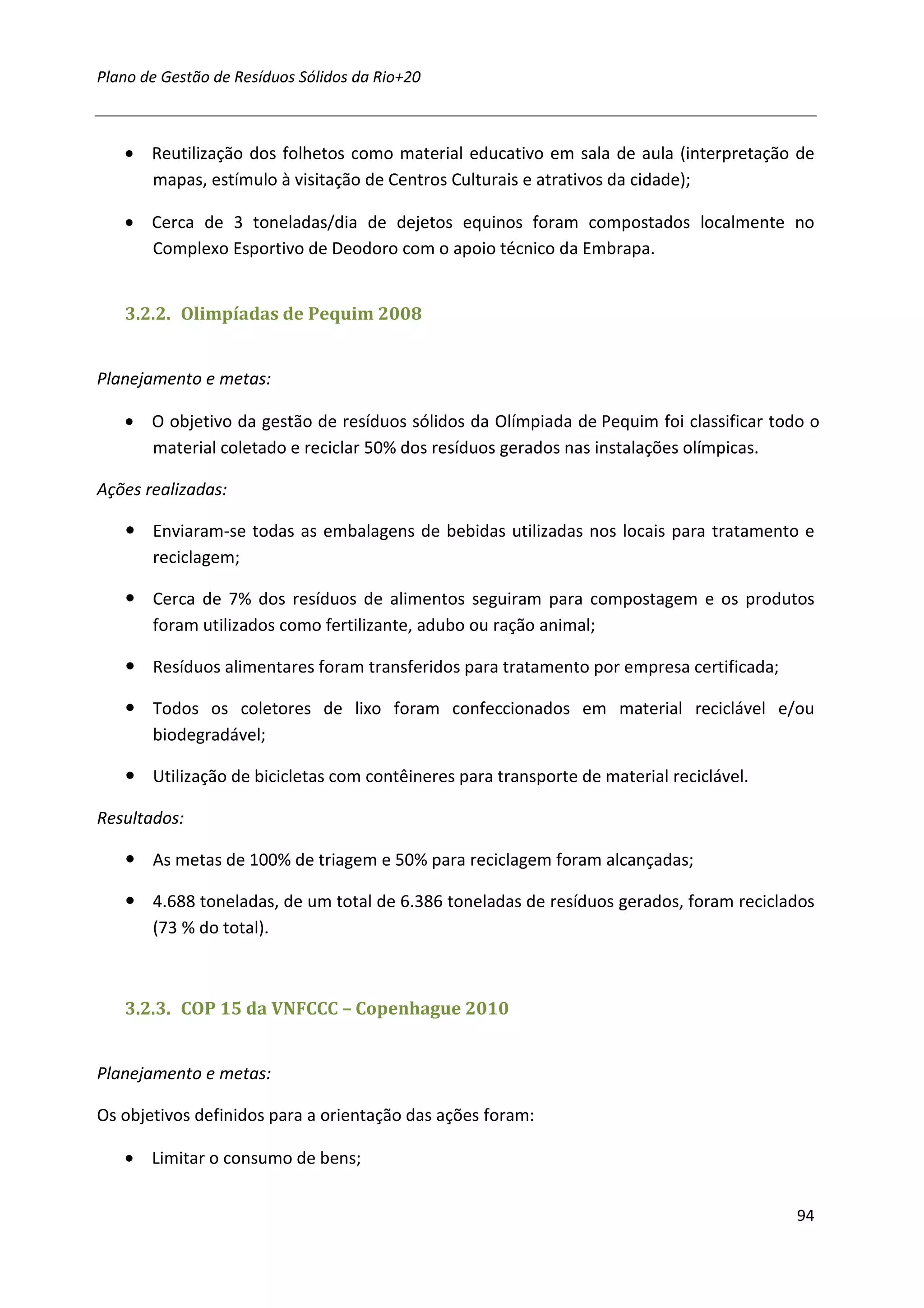 Plano de Gestão de Resíduos Sólidos da Rio+20



   • Reutilização dos folhetos como material educativo em sala de aula (interpretação de
     mapas, estímulo à visitação de Centros Culturais e atrativos da cidade);

   • Cerca de 3 toneladas/dia de dejetos equinos foram compostados localmente no
     Complexo Esportivo de Deodoro com o apoio técnico da Embrapa.


   3.2.2. Olimpíadas de Pequim 2008


Planejamento e metas:

   • O objetivo da gestão de resíduos sólidos da Olímpiada de Pequim foi classificar todo o
     material coletado e reciclar 50% dos resíduos gerados nas instalações olímpicas.

Ações realizadas:

       Enviaram-se todas as embalagens de bebidas utilizadas nos locais para tratamento e
       reciclagem;

       Cerca de 7% dos resíduos de alimentos seguiram para compostagem e os produtos
       foram utilizados como fertilizante, adubo ou ração animal;

       Resíduos alimentares foram transferidos para tratamento por empresa certificada;

       Todos os coletores de lixo foram confeccionados em material reciclável e/ou
       biodegradável;

       Utilização de bicicletas com contêineres para transporte de material reciclável.

Resultados:

       As metas de 100% de triagem e 50% para reciclagem foram alcançadas;

       4.688 toneladas, de um total de 6.386 toneladas de resíduos gerados, foram reciclados
       (73 % do total).



   3.2.3. COP 15 da VNFCCC – Copenhague 2010


Planejamento e metas:

Os objetivos definidos para a orientação das ações foram:

   • Limitar o consumo de bens;


                                                                                          94
 