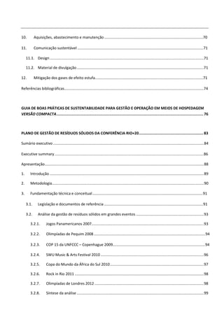 10.         Aquisições, abastecimento e manutenção ...............................................................................................70

11.         Comunicação sustentável .........................................................................................................................71

     11.1. Design ....................................................................................................................................................71

     11.2. Material de divulgação ..........................................................................................................................71

12.         Mitigação dos gases de efeito estufa........................................................................................................71

Referências bibliográficas......................................................................................................................................74



GUIA DE BOAS PRÁTICAS DE SUSTENTABILIDADE PARA GESTÃO E OPERAÇÃO EM MEIOS DE HOSPEDAGEM
VERSÃO COMPACTA .................................................................................................................................. 76



PLANO DE GESTÃO DE RESÍDUOS SÓLIDOS DA CONFERÊNCIA RIO+20 ......................................................... 83

Sumário executivo ................................................................................................................................................. 84

Executive summary ............................................................................................................................................... 86

Apresentação......................................................................................................................................................... 88

1.       Introdução .................................................................................................................................................... 89

2.       Metodologia.................................................................................................................................................. 90

3.       Fundamentação técnica e conceitual .......................................................................................................... 91

     3.1.      Legislação e documentos de referência ............................................................................................... 91

     3.2.      Análise da gestão de resíduos sólidos em grandes eventos ................................................................. 93

         3.2.1.        Jogos Panamericanos 2007............................................................................................................ 93

         3.2.2.        Olimpíadas de Pequim 2008 ........................................................................................................... 94

         3.2.3.        COP 15 da UNFCCC – Copenhague 2009......................................................................................... 94

         3.2.4.        SWU Music & Arts Festival 2010 ................................................................................................... 96

         3.2.5.        Copa do Mundo da África do Sul 2010 .......................................................................................... 97

         3.2.6.        Rock in Rio 2011 ............................................................................................................................ 98

         3.2.7.        Olimpíadas de Londres 2012 ......................................................................................................... 98

         3.2.8.        Síntese da análise .......................................................................................................................... 99
 