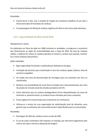 Plano de Gestão de Resíduos Sólidos da Rio+20



Resultados:

   • Evento durou 3 dias, mas a estação de triagem de recicláveis trabalhou 25 por dias e
     foram prensadas 30 toneladas de resíduos;

   • A compostagem de 560 kg de resíduos orgânicos foi feita in loco como ação educativa.



   3.2.5. Copa do Mundo da África do Sul 2010


Planejamento e metas:

Foi elaborado um Plano de Ação em 2008 contendo as atividades, cronograma e orçamento
que direcionaram as ações de sustentabilidade para a Copa de 2010. Na área de resíduos
sólidos, o objetivo foi reduzir os resíduos gerados no evento e, sempre que possível, reutilizá-
los e evitar produtos descartáveis.

Ações realizadas:

   • Água engarrafada foi banida e substituída por bebedouros de água;

   • Instalação de estrutura para classificação in loco dos resíduos (papel, plástico, latas de
     alumínio e papelão);

   • Foi criada uma área de demonstração de reciclagem para aos visitantes com foco na
     classificação;

   • Resíduos com possibilidade de reuso foram enviados para reaproveitamento, por meio
     de projeto de inclusão social de artesãos portadores de HIV;

   • Caixas adicionais para os resíduos biodegradáveis foram disponibilizadas nas áreas de
     alimentos e, posteriormente, os resíduos foram utilizados para fazer composto;

   • O lixo orgânico foi encaminhado para tratamento em minhocário;

   • Utilizou-se o serviço de uma organização de redistribuição local de alimentos, para
     garantir que os alimentos não consumidos fossem redistribuídos para os necessitados.

Resultados:

   • Reciclagem de 58% dos resíduos contra a meta de 20%;

   • O uso de copos reutilizáveis não impactou na redução, por não terem pagamento pelo
     retorno do copo e estrutura adequada de lavagem.


                                                                                             97
 