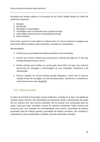 Plano de Gestão de Resíduos Sólidos da Rio+20



Na gestão dos resíduos adotou-se a hierarquia de seis níveis, listados abaixo em ordem de
preferência ambiental:

   1.   Redução
   2.   Reutilização
   3.   Reciclagem e compostagem
   4.   Tecnologias novas e emergentes para recuperar energia
   5.   Incineração convencional com recuperação de energia
   6.   Aterro sanitário

Como meta, assumiu-se tratar todos os resíduos como um recurso potencial e assegurar que
pelo menos 70% dos resíduos serão reutilizados, reciclados ou compostados.

Recomendações:

   • Certificar que a quantidade de resíduos produzidos será minimizados.

   • Garantir que nenhum resíduo que surja durante o período dos Jogos de 77 dias seja
     enviado diretamente para o aterro.

   • Envidar esforços para reutilizar ou reciclar pelo menos 90 %, em peso, dos materiais
     decorrentes da montagem e desmontagem de suas instalações temporárias e de
     sobreposição.

   • Procurar soluções de circuito fechado quando adequado e viável (isto é, procurar
     soluções ótimas de reciclagem, ao invés de downcycling - transformar o reciclável em
     material com menor valor agregado).



   3.2.8. Síntese da análise


A análise de benchmark de grandes eventos evidenciou o desafio de se fazer uma gestão de
resíduos sólidos eficiente. São dificuldades que perpassam desde o planejamento das ações
até seu relatório final. Nos eventos analisados não foi possível uma comparação plena de
dados, ainda que sejam analisados eventos de natureza semelhante. Dados mínimos são
essenciais para uma avaliação de sustentabilidade como, perfil e quantidade de público;
quantidade total de resíduos gerados; quantidade de resíduos recicláveis, não recicláveis e
compostáveis; metas estabelecidas e atingidas; além das destinações utilizadas.




                                                                                        99
 