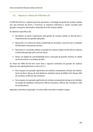 Plano de Gestão de Resíduos Sólidos da Rio+20



   3.3.    Objetivos e Metas do PGRS Rio+20


O PGRS Rio+20 tem o objetivo geral de apresentar a estratégia de gestão de resíduos sólidos
que seja eficiente de forma a minimizar os impactos ambientais e sociais causados pela
geração, transporte, destinação e disposição final de resíduos sólidos.

Os objetivos específicos são:

   • Sensibilizar as partes responsáveis pela gestão de resíduos sólidos na Rio+20 para a
     importância de uma gestão adequada;

   • Apresentar um sistema de coleta simplificada de recicláveis, coerente com a realidade
     do Município e de grandes eventos;

   • Apresentar os resultados obtidos na gestão de resíduos sólidos da Rio+20 em resposta
     às demandas geradas pelo controle social;

   • Deixar um legado de sustentabilidade para a execução de grandes eventos na cidade
     do Rio de Janeiro e no âmbito da ONU.

As metas do PGRS Rio+20 tem como base a seguinte estimativa de geração de resíduos
(descrita mais detalhadamente no item 4.2.1.):

   • Para espaços sem geração significativa de resíduos compostáveis (Parque dos Atletas,
     Arena da Barra, Museu de Arte Moderna, Auditório Anexo do MAM e Píer Mauá): 40%
     de recicláveis e 60% de não recicláveis;

   • Para espaços com geração significativa de resíduos compostáveis (preparo de refeições
     no Galpão da Cidadania e Riocentro): 40% de recicláveis, 50% de não recicláveis e 10%
     de compostáveis;

Seguindo a estimativa de geração, as metas estão resumidas na tabela a seguir:




                                                                                       100
 