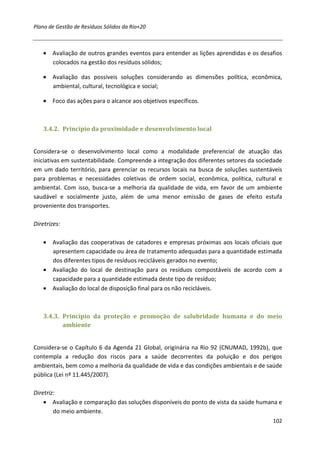 Plano de Gestão de Resíduos Sólidos da Rio+20



    • Avaliação de outros grandes eventos para entender as lições aprendidas e os desafios
      colocados na gestão dos resíduos sólidos;

    • Avaliação das possíveis soluções considerando as dimensões política, econômica,
      ambiental, cultural, tecnológica e social;

    • Foco das ações para o alcance aos objetivos específicos.



    3.4.2. Princípio da proximidade e desenvolvimento local


Considera-se o desenvolvimento local como a modalidade preferencial de atuação das
iniciativas em sustentabilidade. Compreende a integração dos diferentes setores da sociedade
em um dado território, para gerenciar os recursos locais na busca de soluções sustentáveis
para problemas e necessidades coletivas de ordem social, econômica, política, cultural e
ambiental. Com isso, busca-se a melhoria da qualidade de vida, em favor de um ambiente
saudável e socialmente justo, além de uma menor emissão de gases de efeito estufa
proveniente dos transportes.

Diretrizes:

    • Avaliação das cooperativas de catadores e empresas próximas aos locais oficiais que
      apresentem capacidade ou área de tratamento adequadas para a quantidade estimada
      dos diferentes tipos de resíduos recicláveis gerados no evento;
    • Avaliação do local de destinação para os resíduos compostáveis de acordo com a
      capacidade para a quantidade estimada deste tipo de resíduo;
    • Avaliação do local de disposição final para os não recicláveis.



    3.4.3. Princípio da proteção e promoção de salubridade humana e do meio
           ambiente


Considera-se o Capítulo 6 da Agenda 21 Global, originária na Rio 92 (CNUMAD, 1992b), que
contempla a redução dos riscos para a saúde decorrentes da poluição e dos perigos
ambientais, bem como a melhoria da qualidade de vida e das condições ambientais e de saúde
pública (Lei nº 11.445/2007).

Diretriz:
    • Avaliação e comparação das soluções disponíveis do ponto de vista da saúde humana e
        do meio ambiente.
                                                                                        102
 